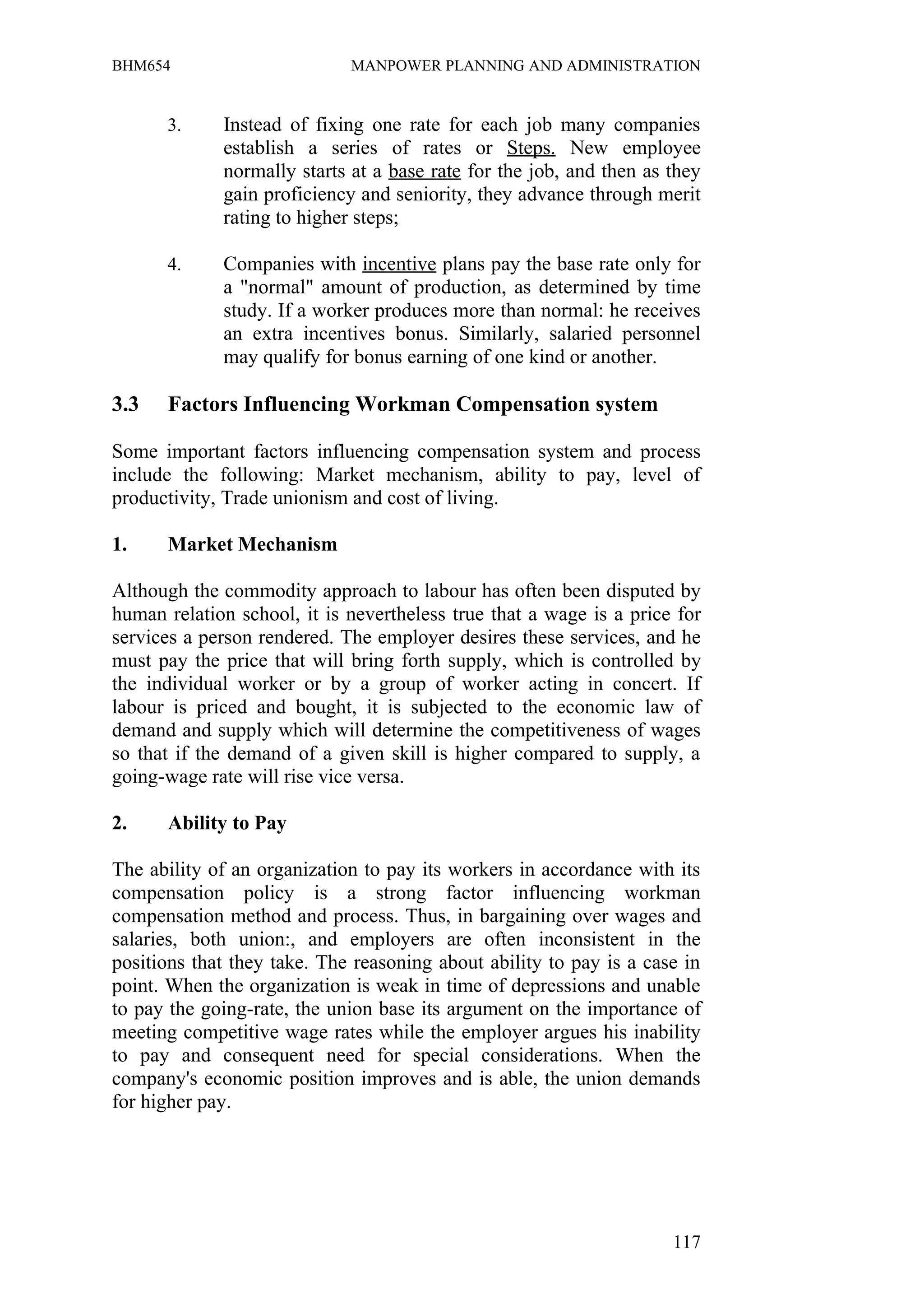 BHM654                       MANPOWER PLANNING AND ADMINISTRATION


      3.     Instead of fixing one rate for each job many companies
             establish a series of rates or Steps. New employee
             normally starts at a base rate for the job, and then as they
             gain proficiency and seniority, they advance through merit
             rating to higher steps;

      4.     Companies with incentive plans pay the base rate only for
             a "normal" amount of production, as determined by time
             study. If a worker produces more than normal: he receives
             an extra incentives bonus. Similarly, salaried personnel
             may qualify for bonus earning of one kind or another.

3.3   Factors Influencing Workman Compensation system

Some important factors influencing compensation system and process
include the following: Market mechanism, ability to pay, level of
productivity, Trade unionism and cost of living.

1.    Market Mechanism

Although the commodity approach to labour has often been disputed by
human relation school, it is nevertheless true that a wage is a price for
services a person rendered. The employer desires these services, and he
must pay the price that will bring forth supply, which is controlled by
the individual worker or by a group of worker acting in concert. If
labour is priced and bought, it is subjected to the economic law of
demand and supply which will determine the competitiveness of wages
so that if the demand of a given skill is higher compared to supply, a
going-wage rate will rise vice versa.

2.    Ability to Pay

The ability of an organization to pay its workers in accordance with its
compensation policy is a strong factor influencing workman
compensation method and process. Thus, in bargaining over wages and
salaries, both union:, and employers are often inconsistent in the
positions that they take. The reasoning about ability to pay is a case in
point. When the organization is weak in time of depressions and unable
to pay the going-rate, the union base its argument on the importance of
meeting competitive wage rates while the employer argues his inability
to pay and consequent need for special considerations. When the
company's economic position improves and is able, the union demands
for higher pay.




                                                                     117
 