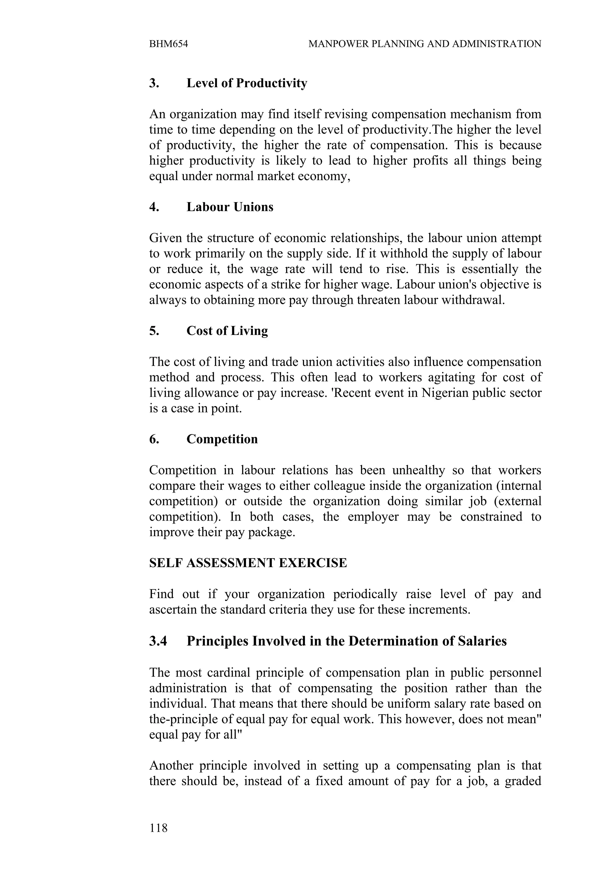 BHM654                        MANPOWER PLANNING AND ADMINISTRATION


3.    Level of Productivity

An organization may find itself revising compensation mechanism from
time to time depending on the level of productivity.The higher the level
of productivity, the higher the rate of compensation. This is because
higher productivity is likely to lead to higher profits all things being
equal under normal market economy,

4.    Labour Unions

Given the structure of economic relationships, the labour union attempt
to work primarily on the supply side. If it withhold the supply of labour
or reduce it, the wage rate will tend to rise. This is essentially the
economic aspects of a strike for higher wage. Labour union's objective is
always to obtaining more pay through threaten labour withdrawal.

5.    Cost of Living

The cost of living and trade union activities also influence compensation
method and process. This often lead to workers agitating for cost of
living allowance or pay increase. 'Recent event in Nigerian public sector
is a case in point.

6.    Competition

Competition in labour relations has been unhealthy so that workers
compare their wages to either colleague inside the organization (internal
competition) or outside the organization doing similar job (external
competition). In both cases, the employer may be constrained to
improve their pay package.

SELF ASSESSMENT EXERCISE

Find out if your organization periodically raise level of pay and
ascertain the standard criteria they use for these increments.

3.4   Principles Involved in the Determination of Salaries

The most cardinal principle of compensation plan in public personnel
administration is that of compensating the position rather than the
individual. That means that there should be uniform salary rate based on
the-principle of equal pay for equal work. This however, does not mean"
equal pay for all"

Another principle involved in setting up a compensating plan is that
there should be, instead of a fixed amount of pay for a job, a graded


118
 