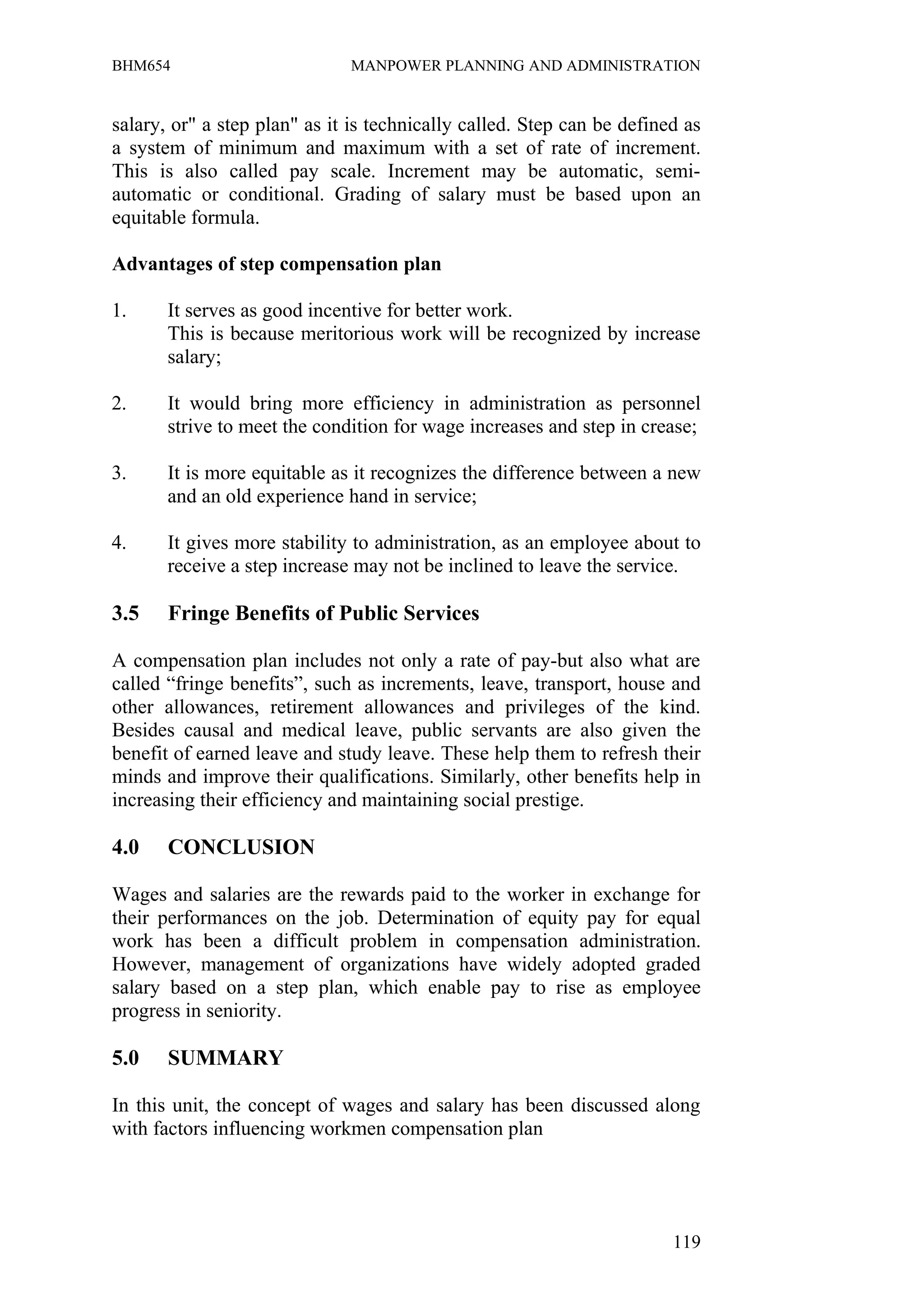 BHM654                        MANPOWER PLANNING AND ADMINISTRATION


salary, or" a step plan" as it is technically called. Step can be defined as
a system of minimum and maximum with a set of rate of increment.
This is also called pay scale. Increment may be automatic, semi-
automatic or conditional. Grading of salary must be based upon an
equitable formula.

Advantages of step compensation plan

1.     It serves as good incentive for better work.
       This is because meritorious work will be recognized by increase
       salary;

2.     It would bring more efficiency in administration as personnel
       strive to meet the condition for wage increases and step in crease;

3.     It is more equitable as it recognizes the difference between a new
       and an old experience hand in service;

4.     It gives more stability to administration, as an employee about to
       receive a step increase may not be inclined to leave the service.

3.5    Fringe Benefits of Public Services

A compensation plan includes not only a rate of pay-but also what are
called “fringe benefits”, such as increments, leave, transport, house and
other allowances, retirement allowances and privileges of the kind.
Besides causal and medical leave, public servants are also given the
benefit of earned leave and study leave. These help them to refresh their
minds and improve their qualifications. Similarly, other benefits help in
increasing their efficiency and maintaining social prestige.

4.0    CONCLUSION

Wages and salaries are the rewards paid to the worker in exchange for
their performances on the job. Determination of equity pay for equal
work has been a difficult problem in compensation administration.
However, management of organizations have widely adopted graded
salary based on a step plan, which enable pay to rise as employee
progress in seniority.

5.0    SUMMARY

In this unit, the concept of wages and salary has been discussed along
with factors influencing workmen compensation plan




                                                                        119
 