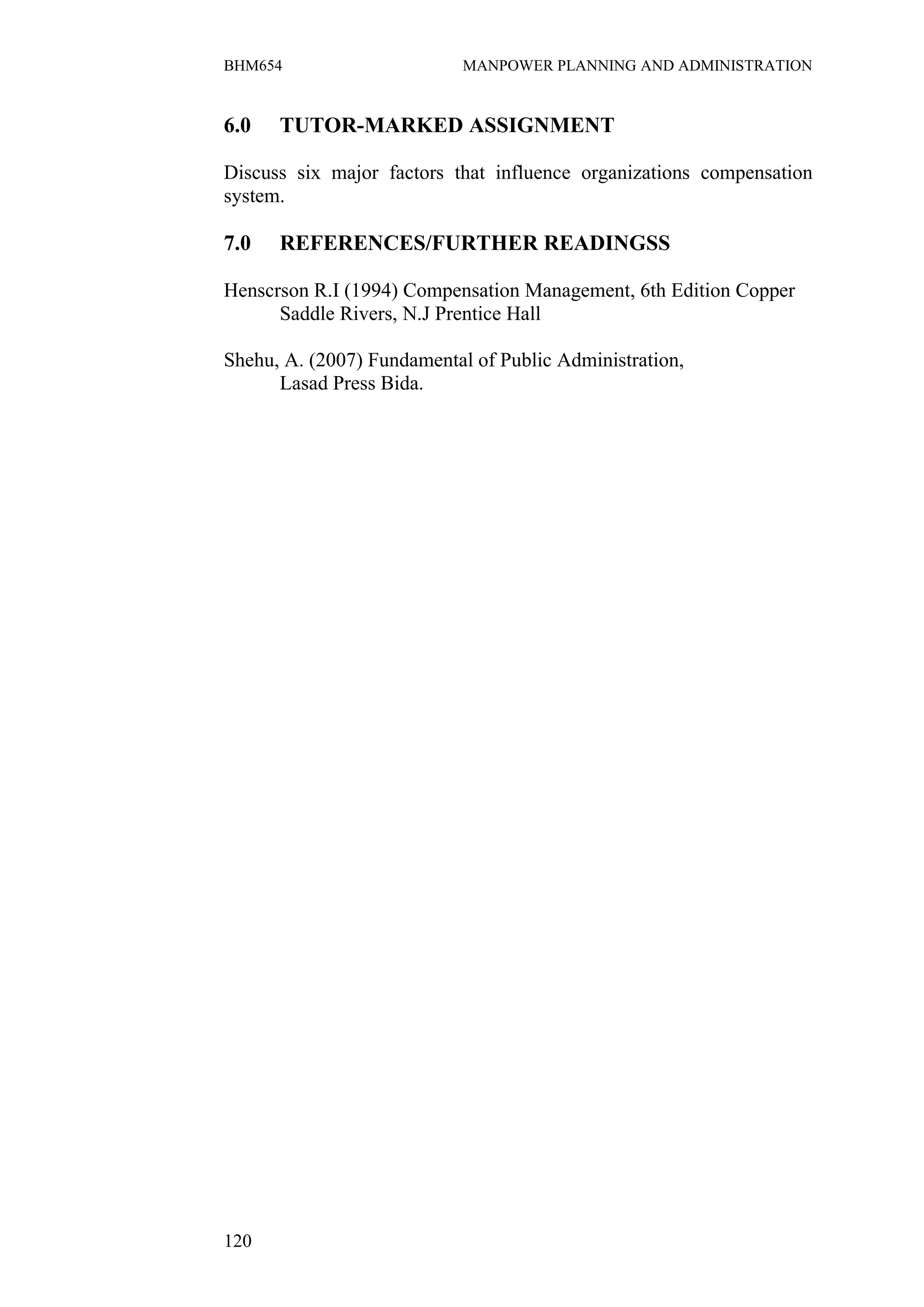 BHM654                      MANPOWER PLANNING AND ADMINISTRATION


6.0   TUTOR-MARKED ASSIGNMENT

Discuss six major factors that influence organizations compensation
system.

7.0   REFERENCES/FURTHER READINGSS

Henscrson R.I (1994) Compensation Management, 6th Edition Copper
      Saddle Rivers, N.J Prentice Hall

Shehu, A. (2007) Fundamental of Public Administration,
      Lasad Press Bida.




120
 