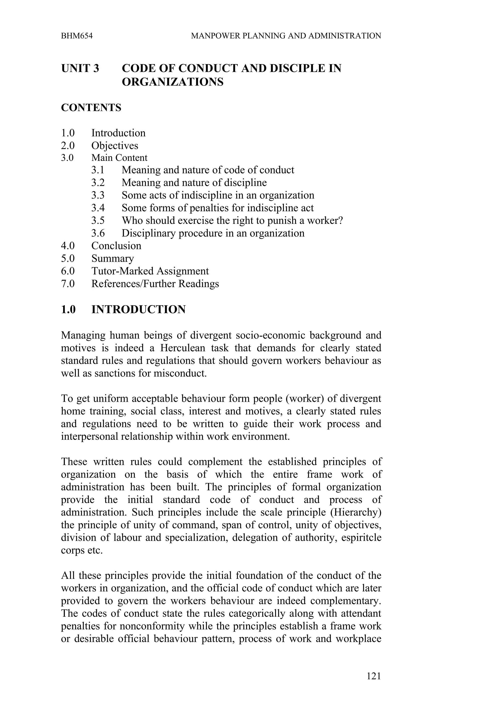 BHM654                        MANPOWER PLANNING AND ADMINISTRATION


UNIT 3        CODE OF CONDUCT AND DISCIPLE IN
              ORGANIZATIONS

CONTENTS

1.0    Introduction
2.0    Objectives
3.0    Main Content
      3.1   Meaning and nature of code of conduct
      3.2   Meaning and nature of discipline
      3.3   Some acts of indiscipline in an organization
      3.4   Some forms of penalties for indiscipline act
      3.5   Who should exercise the right to punish a worker?
      3.6   Disciplinary procedure in an organization
4.0   Conclusion
5.0   Summary
6.0   Tutor-Marked Assignment
7.0   References/Further Readings

1.0    INTRODUCTION

Managing human beings of divergent socio-economic background and
motives is indeed a Herculean task that demands for clearly stated
standard rules and regulations that should govern workers behaviour as
well as sanctions for misconduct.

To get uniform acceptable behaviour form people (worker) of divergent
home training, social class, interest and motives, a clearly stated rules
and regulations need to be written to guide their work process and
interpersonal relationship within work environment.

These written rules could complement the established principles of
organization on the basis of which the entire frame work of
administration has been built. The principles of formal organization
provide the initial standard code of conduct and process of
administration. Such principles include the scale principle (Hierarchy)
the principle of unity of command, span of control, unity of objectives,
division of labour and specialization, delegation of authority, espiritcle
corps etc.

All these principles provide the initial foundation of the conduct of the
workers in organization, and the official code of conduct which are later
provided to govern the workers behaviour are indeed complementary.
The codes of conduct state the rules categorically along with attendant
penalties for nonconformity while the principles establish a frame work
or desirable official behaviour pattern, process of work and workplace


                                                                      121
 