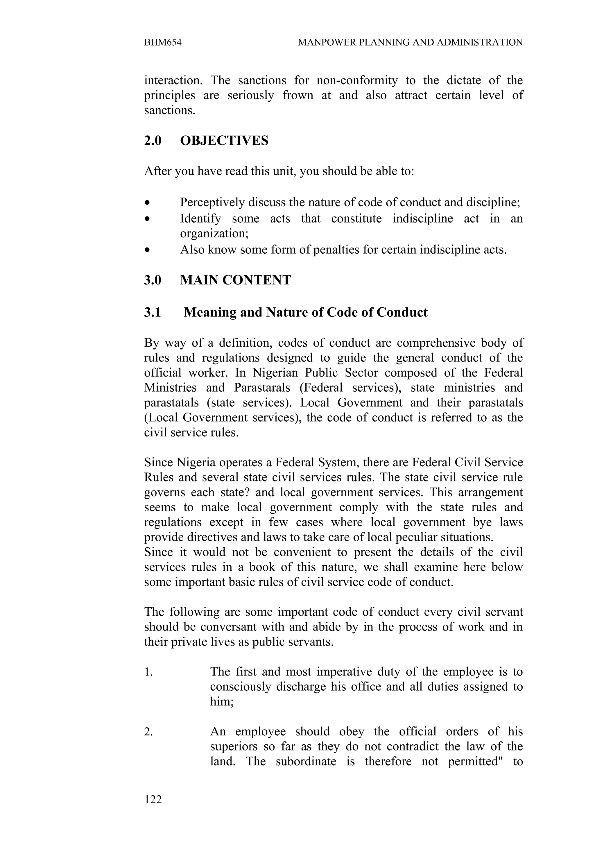 BHM654                        MANPOWER PLANNING AND ADMINISTRATION


interaction. The sanctions for non-conformity to the dictate of the
principles are seriously frown at and also attract certain level of
sanctions.

2.0    OBJECTIVES

After you have read this unit, you should be able to:

•      Perceptively discuss the nature of code of conduct and discipline;
•      Identify some acts that constitute indiscipline act in an
       organization;
•      Also know some form of penalties for certain indiscipline acts.

3.0    MAIN CONTENT

3.1      Meaning and Nature of Code of Conduct

By way of a definition, codes of conduct are comprehensive body of
rules and regulations designed to guide the general conduct of the
official worker. In Nigerian Public Sector composed of the Federal
Ministries and Parastarals (Federal services), state ministries and
parastatals (state services). Local Government and their parastatals
(Local Government services), the code of conduct is referred to as the
civil service rules.

Since Nigeria operates a Federal System, there are Federal Civil Service
Rules and several state civil services rules. The state civil service rule
governs each state? and local government services. This arrangement
seems to make local government comply with the state rules and
regulations except in few cases where local government bye laws
provide directives and laws to take care of local peculiar situations.
Since it would not be convenient to present the details of the civil
services rules in a book of this nature, we shall examine here below
some important basic rules of civil service code of conduct.

The following are some important code of conduct every civil servant
should be conversant with and abide by in the process of work and in
their private lives as public servants.

1.           The first and most imperative duty of the employee is to
             consciously discharge his office and all duties assigned to
             him;

2.           An employee should obey the official orders of his
             superiors so far as they do not contradict the law of the
             land. The subordinate is therefore not permitted" to

122
 