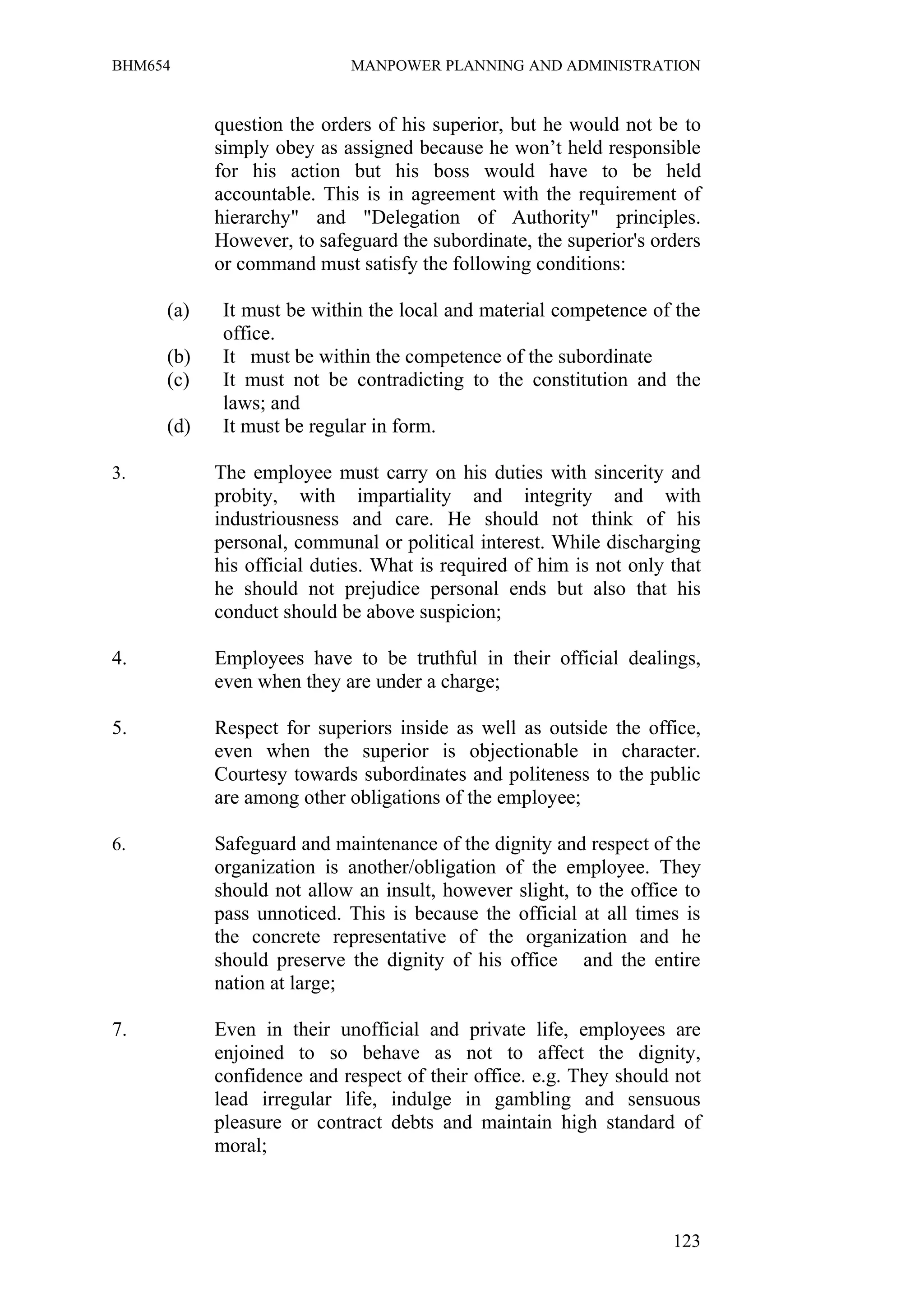 BHM654                      MANPOWER PLANNING AND ADMINISTRATION


           question the orders of his superior, but he would not be to
           simply obey as assigned because he won’t held responsible
           for his action but his boss would have to be held
           accountable. This is in agreement with the requirement of
           hierarchy" and "Delegation of Authority" principles.
           However, to safeguard the subordinate, the superior's orders
           or command must satisfy the following conditions:

     (a)    It must be within the local and material competence of the
            office.
     (b)    It must be within the competence of the subordinate
     (c)    It must not be contradicting to the constitution and the
            laws; and
     (d)    It must be regular in form.

3.         The employee must carry on his duties with sincerity and
           probity, with impartiality and integrity and with
           industriousness and care. He should not think of his
           personal, communal or political interest. While discharging
           his official duties. What is required of him is not only that
           he should not prejudice personal ends but also that his
           conduct should be above suspicion;

4.         Employees have to be truthful in their official dealings,
           even when they are under a charge;

5.         Respect for superiors inside as well as outside the office,
           even when the superior is objectionable in character.
           Courtesy towards subordinates and politeness to the public
           are among other obligations of the employee;

6.         Safeguard and maintenance of the dignity and respect of the
           organization is another/obligation of the employee. They
           should not allow an insult, however slight, to the office to
           pass unnoticed. This is because the official at all times is
           the concrete representative of the organization and he
           should preserve the dignity of his office and the entire
           nation at large;

7.         Even in their unofficial and private life, employees are
           enjoined to so behave as not to affect the dignity,
           confidence and respect of their office. e.g. They should not
           lead irregular life, indulge in gambling and sensuous
           pleasure or contract debts and maintain high standard of
           moral;



                                                                    123
 
