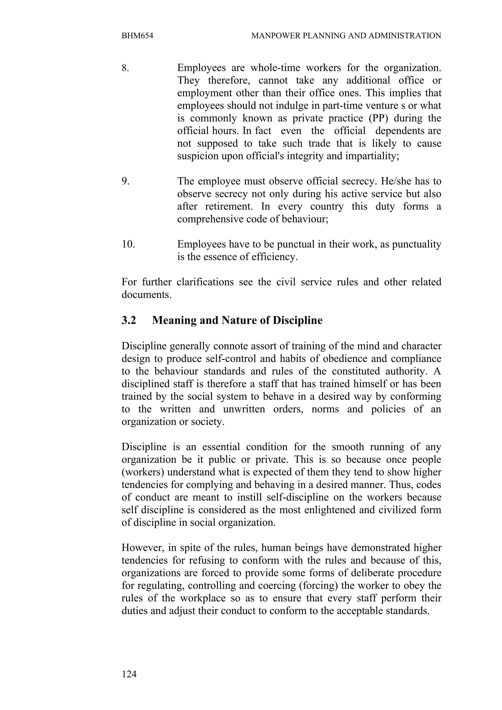 BHM654                        MANPOWER PLANNING AND ADMINISTRATION


8.           Employees are whole-time workers for the organization.
             They therefore, cannot take any additional office or
             employment other than their office ones. This implies that
             employees should not indulge in part-time venture s or what
             is commonly known as private practice (PP) during the
             official hours. In fact even the official dependents are
             not supposed to take such trade that is likely to cause
             suspicion upon official's integrity and impartiality;

9.           The employee must observe official secrecy. He/she has to
             observe secrecy not only during his active service but also
             after retirement. In every country this duty forms a
             comprehensive code of behaviour;

10.          Employees have to be punctual in their work, as punctuality
             is the essence of efficiency.

For further clarifications see the civil service rules and other related
documents.

3.2    Meaning and Nature of Discipline

Discipline generally connote assort of training of the mind and character
design to produce self-control and habits of obedience and compliance
to the behaviour standards and rules of the constituted authority. A
disciplined staff is therefore a staff that has trained himself or has been
trained by the social system to behave in a desired way by conforming
to the written and unwritten orders, norms and policies of an
organization or society.

Discipline is an essential condition for the smooth running of any
organization be it public or private. This is so because once people
(workers) understand what is expected of them they tend to show higher
tendencies for complying and behaving in a desired manner. Thus, codes
of conduct are meant to instill self-discipline on the workers because
self discipline is considered as the most enlightened and civilized form
of discipline in social organization.

However, in spite of the rules, human beings have demonstrated higher
tendencies for refusing to conform with the rules and because of this,
organizations are forced to provide some forms of deliberate procedure
for regulating, controlling and coercing (forcing) the worker to obey the
rules of the workplace so as to ensure that every staff perform their
duties and adjust their conduct to conform to the acceptable standards.




124
 