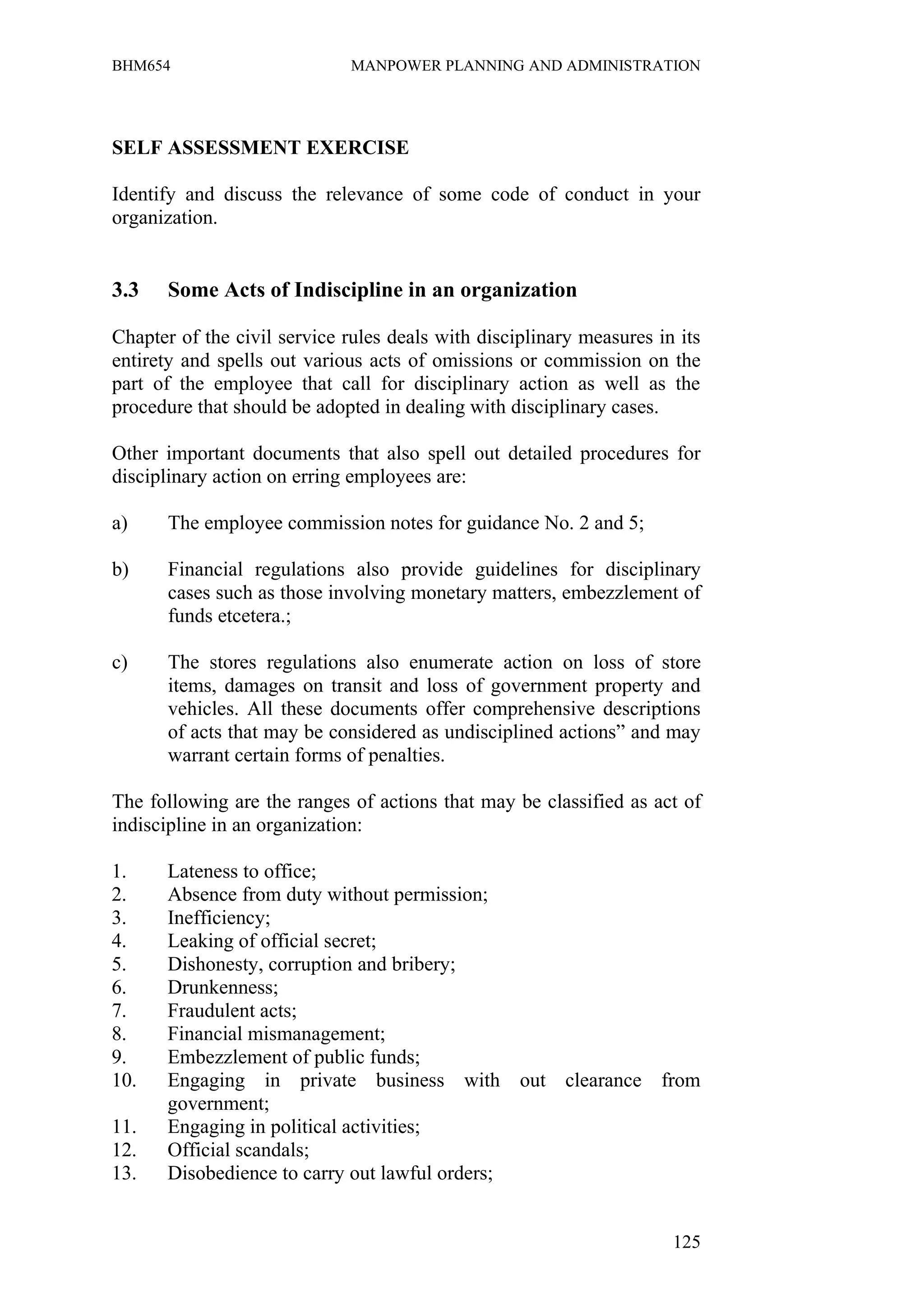 BHM654                        MANPOWER PLANNING AND ADMINISTRATION




SELF ASSESSMENT EXERCISE

Identify and discuss the relevance of some code of conduct in your
organization.


3.3    Some Acts of Indiscipline in an organization

Chapter of the civil service rules deals with disciplinary measures in its
entirety and spells out various acts of omissions or commission on the
part of the employee that call for disciplinary action as well as the
procedure that should be adopted in dealing with disciplinary cases.

Other important documents that also spell out detailed procedures for
disciplinary action on erring employees are:

a)     The employee commission notes for guidance No. 2 and 5;

b)     Financial regulations also provide guidelines for disciplinary
       cases such as those involving monetary matters, embezzlement of
       funds etcetera.;

c)     The stores regulations also enumerate action on loss of store
       items, damages on transit and loss of government property and
       vehicles. All these documents offer comprehensive descriptions
       of acts that may be considered as undisciplined actions” and may
       warrant certain forms of penalties.

The following are the ranges of actions that may be classified as act of
indiscipline in an organization:

1.    Lateness to office;
2.    Absence from duty without permission;
3.    Inefficiency;
4.    Leaking of official secret;
5.    Dishonesty, corruption and bribery;
6.    Drunkenness;
7.    Fraudulent acts;
8.    Financial mismanagement;
9.    Embezzlement of public funds;
10.   Engaging in private business with out clearance from
      government;
11.   Engaging in political activities;
12.   Official scandals;
13.   Disobedience to carry out lawful orders;


                                                                      125
 
