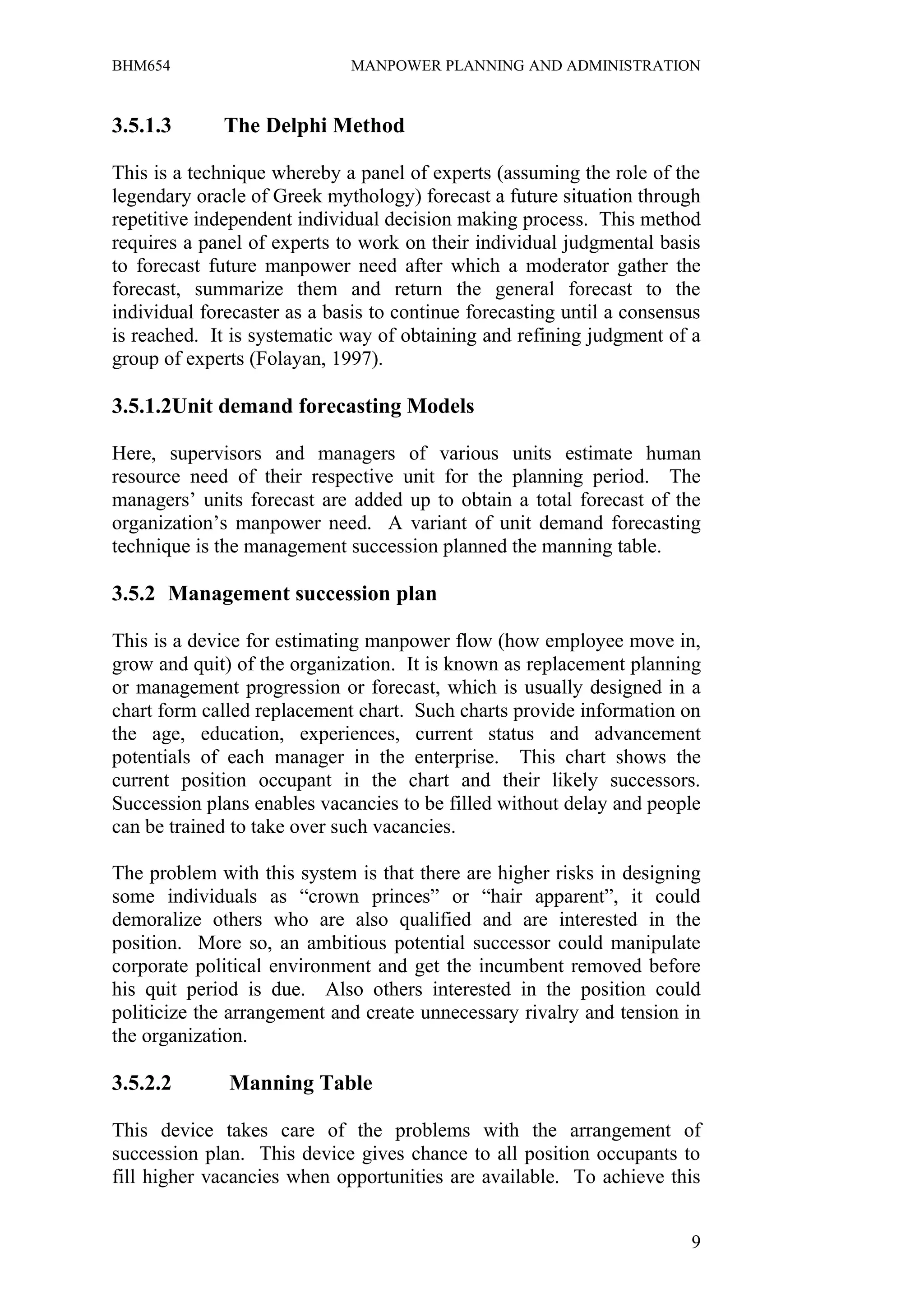 BHM654                        MANPOWER PLANNING AND ADMINISTRATION


3.5.1.3       The Delphi Method

This is a technique whereby a panel of experts (assuming the role of the
legendary oracle of Greek mythology) forecast a future situation through
repetitive independent individual decision making process. This method
requires a panel of experts to work on their individual judgmental basis
to forecast future manpower need after which a moderator gather the
forecast, summarize them and return the general forecast to the
individual forecaster as a basis to continue forecasting until a consensus
is reached. It is systematic way of obtaining and refining judgment of a
group of experts (Folayan, 1997).

3.5.1.2Unit demand forecasting Models

Here, supervisors and managers of various units estimate human
resource need of their respective unit for the planning period. The
managers’ units forecast are added up to obtain a total forecast of the
organization’s manpower need. A variant of unit demand forecasting
technique is the management succession planned the manning table.

3.5.2 Management succession plan

This is a device for estimating manpower flow (how employee move in,
grow and quit) of the organization. It is known as replacement planning
or management progression or forecast, which is usually designed in a
chart form called replacement chart. Such charts provide information on
the age, education, experiences, current status and advancement
potentials of each manager in the enterprise. This chart shows the
current position occupant in the chart and their likely successors.
Succession plans enables vacancies to be filled without delay and people
can be trained to take over such vacancies.

The problem with this system is that there are higher risks in designing
some individuals as “crown princes” or “hair apparent”, it could
demoralize others who are also qualified and are interested in the
position. More so, an ambitious potential successor could manipulate
corporate political environment and get the incumbent removed before
his quit period is due. Also others interested in the position could
politicize the arrangement and create unnecessary rivalry and tension in
the organization.

3.5.2.2       Manning Table

This device takes care of the problems with the arrangement of
succession plan. This device gives chance to all position occupants to
fill higher vacancies when opportunities are available. To achieve this


                                                                        9
 