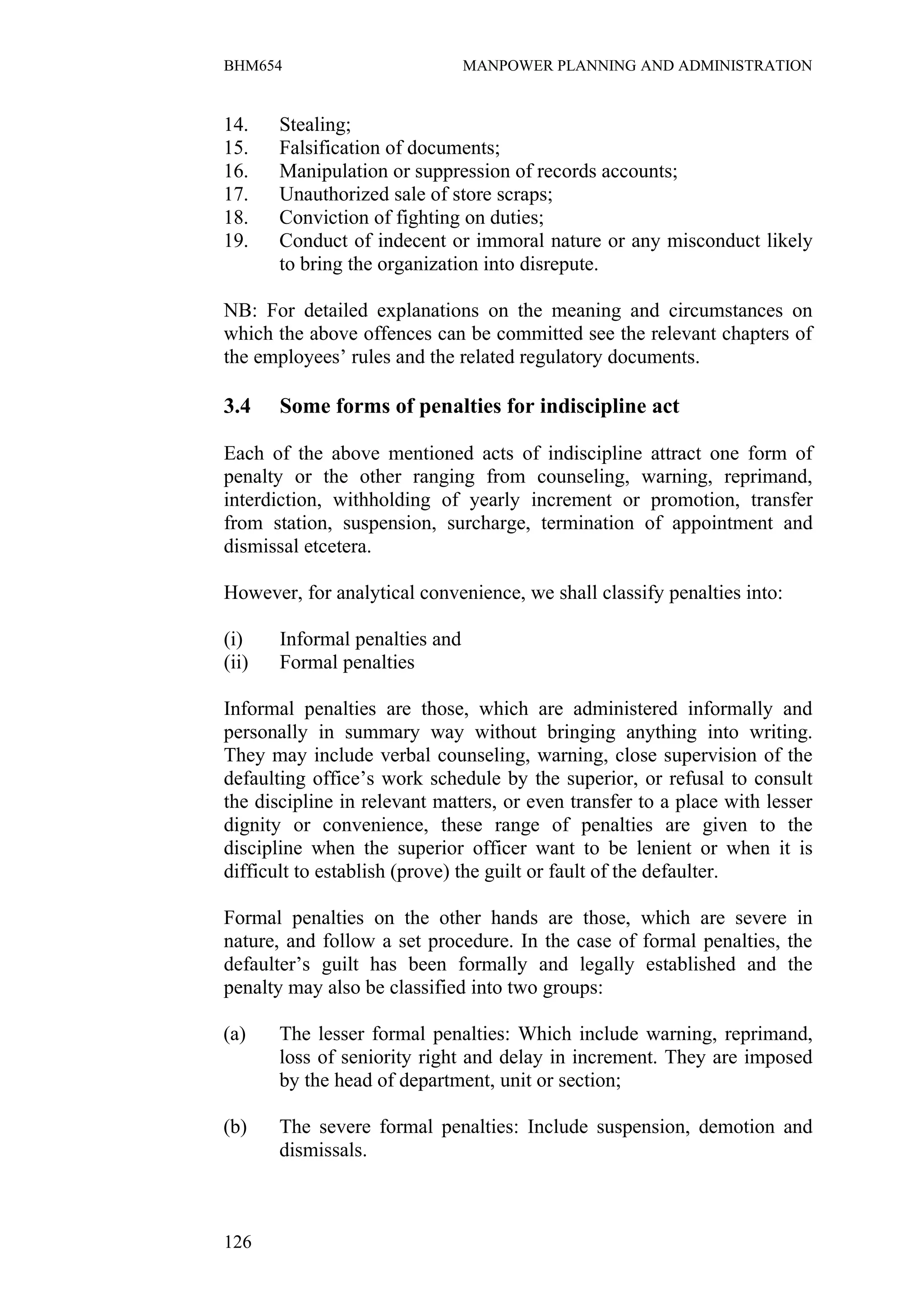 BHM654                          MANPOWER PLANNING AND ADMINISTRATION


14.    Stealing;
15.    Falsification of documents;
16.    Manipulation or suppression of records accounts;
17.    Unauthorized sale of store scraps;
18.    Conviction of fighting on duties;
19.    Conduct of indecent or immoral nature or any misconduct likely
       to bring the organization into disrepute.

NB: For detailed explanations on the meaning and circumstances on
which the above offences can be committed see the relevant chapters of
the employees’ rules and the related regulatory documents.

3.4    Some forms of penalties for indiscipline act

Each of the above mentioned acts of indiscipline attract one form of
penalty or the other ranging from counseling, warning, reprimand,
interdiction, withholding of yearly increment or promotion, transfer
from station, suspension, surcharge, termination of appointment and
dismissal etcetera.

However, for analytical convenience, we shall classify penalties into:

(i)    Informal penalties and
(ii)   Formal penalties

Informal penalties are those, which are administered informally and
personally in summary way without bringing anything into writing.
They may include verbal counseling, warning, close supervision of the
defaulting office’s work schedule by the superior, or refusal to consult
the discipline in relevant matters, or even transfer to a place with lesser
dignity or convenience, these range of penalties are given to the
discipline when the superior officer want to be lenient or when it is
difficult to establish (prove) the guilt or fault of the defaulter.

Formal penalties on the other hands are those, which are severe in
nature, and follow a set procedure. In the case of formal penalties, the
defaulter’s guilt has been formally and legally established and the
penalty may also be classified into two groups:

(a)    The lesser formal penalties: Which include warning, reprimand,
       loss of seniority right and delay in increment. They are imposed
       by the head of department, unit or section;

(b)    The severe formal penalties: Include suspension, demotion and
       dismissals.



126
 