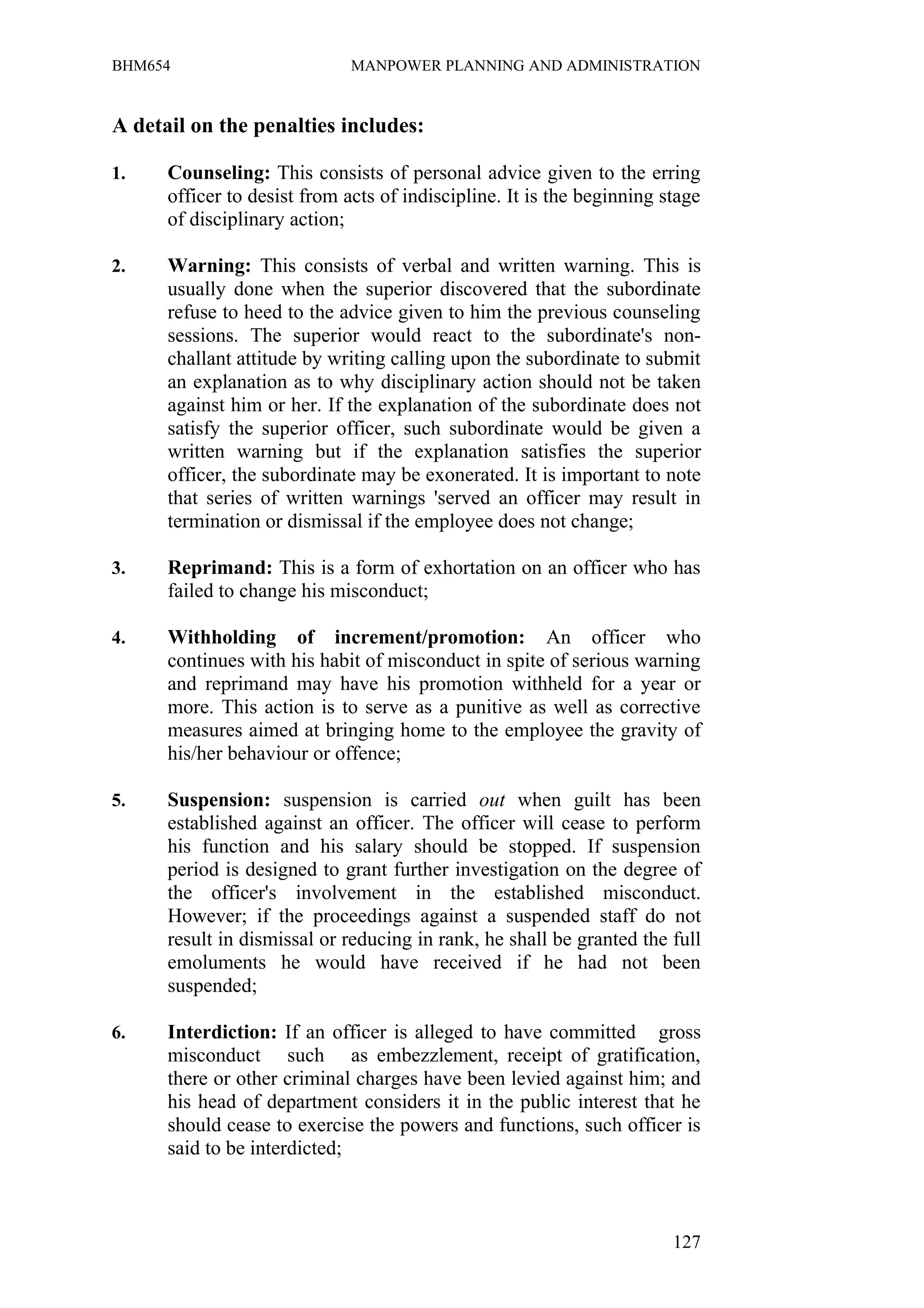 BHM654                        MANPOWER PLANNING AND ADMINISTRATION


A detail on the penalties includes:

1.    Counseling: This consists of personal advice given to the erring
      officer to desist from acts of indiscipline. It is the beginning stage
      of disciplinary action;

2.    Warning: This consists of verbal and written warning. This is
      usually done when the superior discovered that the subordinate
      refuse to heed to the advice given to him the previous counseling
      sessions. The superior would react to the subordinate's non-
      challant attitude by writing calling upon the subordinate to submit
      an explanation as to why disciplinary action should not be taken
      against him or her. If the explanation of the subordinate does not
      satisfy the superior officer, such subordinate would be given a
      written warning but if the explanation satisfies the superior
      officer, the subordinate may be exonerated. It is important to note
      that series of written warnings 'served an officer may result in
      termination or dismissal if the employee does not change;

3.    Reprimand: This is a form of exhortation on an officer who has
      failed to change his misconduct;

4.    Withholding of increment/promotion: An officer who
      continues with his habit of misconduct in spite of serious warning
      and reprimand may have his promotion withheld for a year or
      more. This action is to serve as a punitive as well as corrective
      measures aimed at bringing home to the employee the gravity of
      his/her behaviour or offence;

5.    Suspension: suspension is carried out when guilt has been
      established against an officer. The officer will cease to perform
      his function and his salary should be stopped. If suspension
      period is designed to grant further investigation on the degree of
      the officer's involvement in the established misconduct.
      However; if the proceedings against a suspended staff do not
      result in dismissal or reducing in rank, he shall be granted the full
      emoluments he would have received if he had not been
      suspended;

6.    Interdiction: If an officer is alleged to have committed gross
      misconduct such as embezzlement, receipt of gratification,
      there or other criminal charges have been levied against him; and
      his head of department considers it in the public interest that he
      should cease to exercise the powers and functions, such officer is
      said to be interdicted;



                                                                        127
 