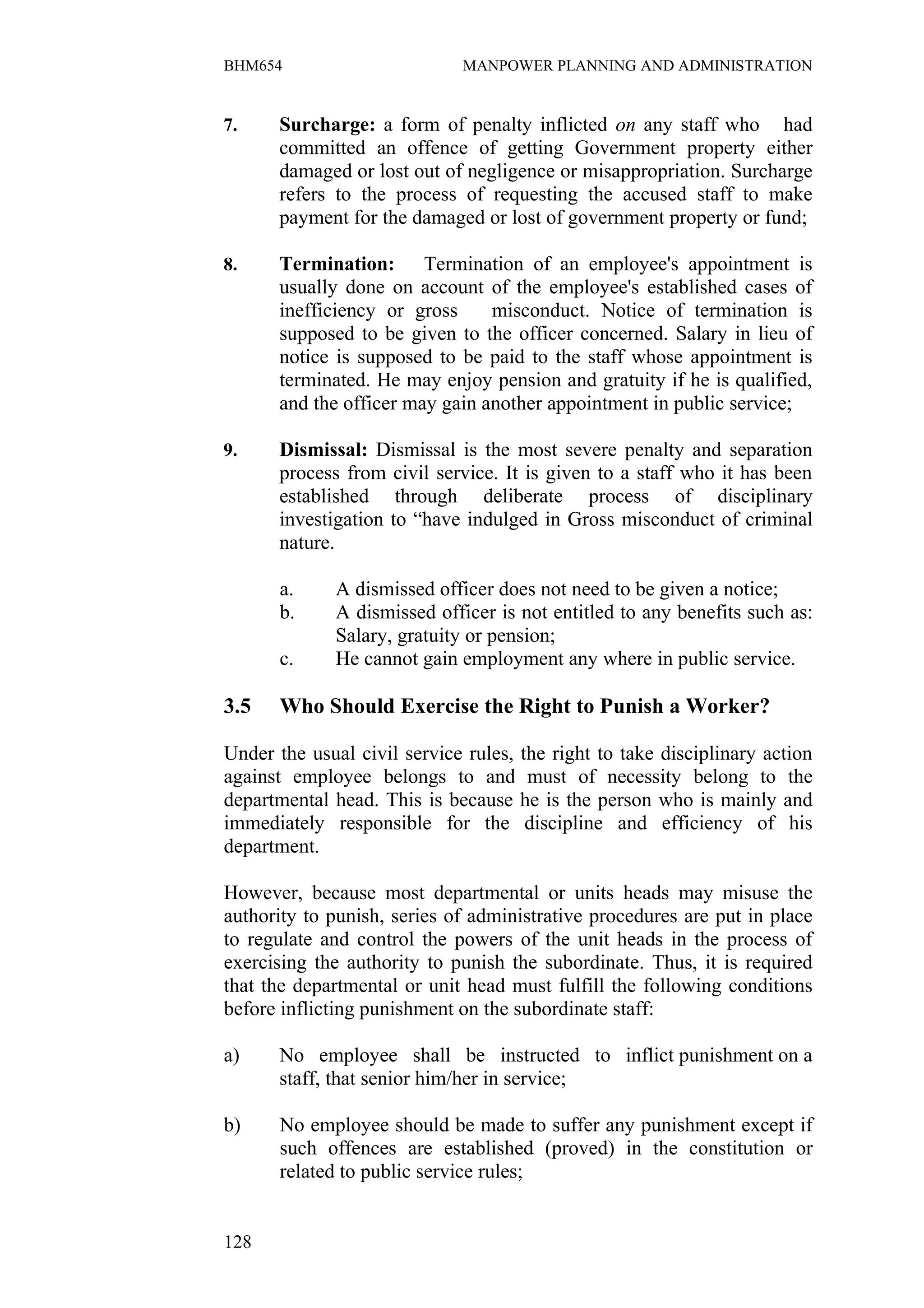 BHM654                        MANPOWER PLANNING AND ADMINISTRATION


7.    Surcharge: a form of penalty inflicted on any staff who had
      committed an offence of getting Government property either
      damaged or lost out of negligence or misappropriation. Surcharge
      refers to the process of requesting the accused staff to make
      payment for the damaged or lost of government property or fund;

8.    Termination: Termination of an employee's appointment is
      usually done on account of the employee's established cases of
      inefficiency or gross     misconduct. Notice of termination is
      supposed to be given to the officer concerned. Salary in lieu of
      notice is supposed to be paid to the staff whose appointment is
      terminated. He may enjoy pension and gratuity if he is qualified,
      and the officer may gain another appointment in public service;

9.    Dismissal: Dismissal is the most severe penalty and separation
      process from civil service. It is given to a staff who it has been
      established through deliberate process of disciplinary
      investigation to “have indulged in Gross misconduct of criminal
      nature.

       a.     A dismissed officer does not need to be given a notice;
       b.     A dismissed officer is not entitled to any benefits such as:
              Salary, gratuity or pension;
       c.     He cannot gain employment any where in public service.

3.5    Who Should Exercise the Right to Punish a Worker?

Under the usual civil service rules, the right to take disciplinary action
against employee belongs to and must of necessity belong to the
departmental head. This is because he is the person who is mainly and
immediately responsible for the discipline and efficiency of his
department.

However, because most departmental or units heads may misuse the
authority to punish, series of administrative procedures are put in place
to regulate and control the powers of the unit heads in the process of
exercising the authority to punish the subordinate. Thus, it is required
that the departmental or unit head must fulfill the following conditions
before inflicting punishment on the subordinate staff:

a)    No employee shall be instructed to inflict punishment on a
      staff, that senior him/her in service;

b)     No employee should be made to suffer any punishment except if
       such offences are established (proved) in the constitution or
       related to public service rules;


128
 