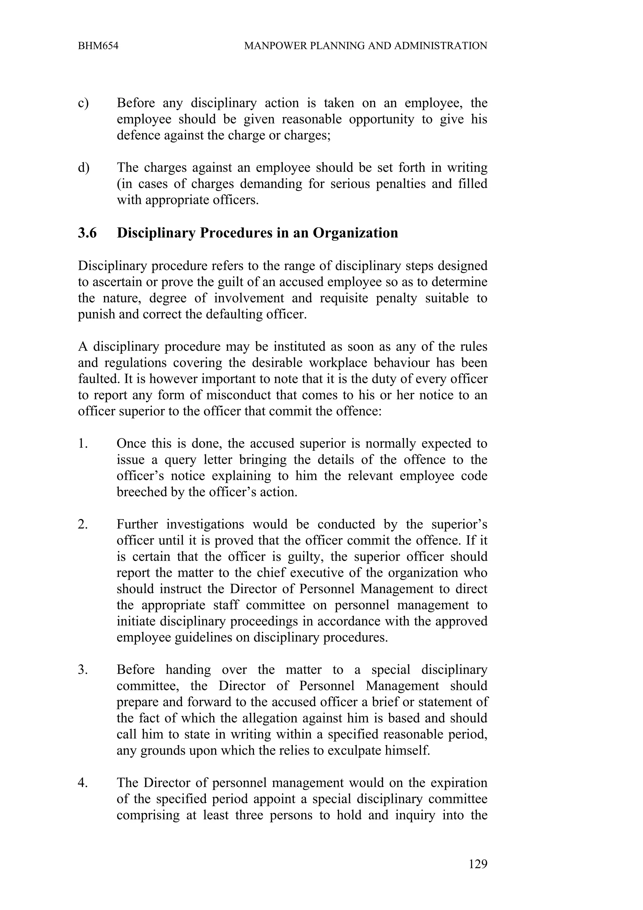 BHM654                         MANPOWER PLANNING AND ADMINISTRATION




c)     Before any disciplinary action is taken on an employee, the
       employee should be given reasonable opportunity to give his
       defence against the charge or charges;

d)     The charges against an employee should be set forth in writing
       (in cases of charges demanding for serious penalties and filled
       with appropriate officers.

3.6    Disciplinary Procedures in an Organization

Disciplinary procedure refers to the range of disciplinary steps designed
to ascertain or prove the guilt of an accused employee so as to determine
the nature, degree of involvement and requisite penalty suitable to
punish and correct the defaulting officer.

A disciplinary procedure may be instituted as soon as any of the rules
and regulations covering the desirable workplace behaviour has been
faulted. It is however important to note that it is the duty of every officer
to report any form of misconduct that comes to his or her notice to an
officer superior to the officer that commit the offence:

1.     Once this is done, the accused superior is normally expected to
       issue a query letter bringing the details of the offence to the
       officer’s notice explaining to him the relevant employee code
       breeched by the officer’s action.

2.     Further investigations would be conducted by the superior’s
       officer until it is proved that the officer commit the offence. If it
       is certain that the officer is guilty, the superior officer should
       report the matter to the chief executive of the organization who
       should instruct the Director of Personnel Management to direct
       the appropriate staff committee on personnel management to
       initiate disciplinary proceedings in accordance with the approved
       employee guidelines on disciplinary procedures.

3.     Before handing over the matter to a special disciplinary
       committee, the Director of Personnel Management should
       prepare and forward to the accused officer a brief or statement of
       the fact of which the allegation against him is based and should
       call him to state in writing within a specified reasonable period,
       any grounds upon which the relies to exculpate himself.

4.     The Director of personnel management would on the expiration
       of the specified period appoint a special disciplinary committee
       comprising at least three persons to hold and inquiry into the


                                                                         129
 
