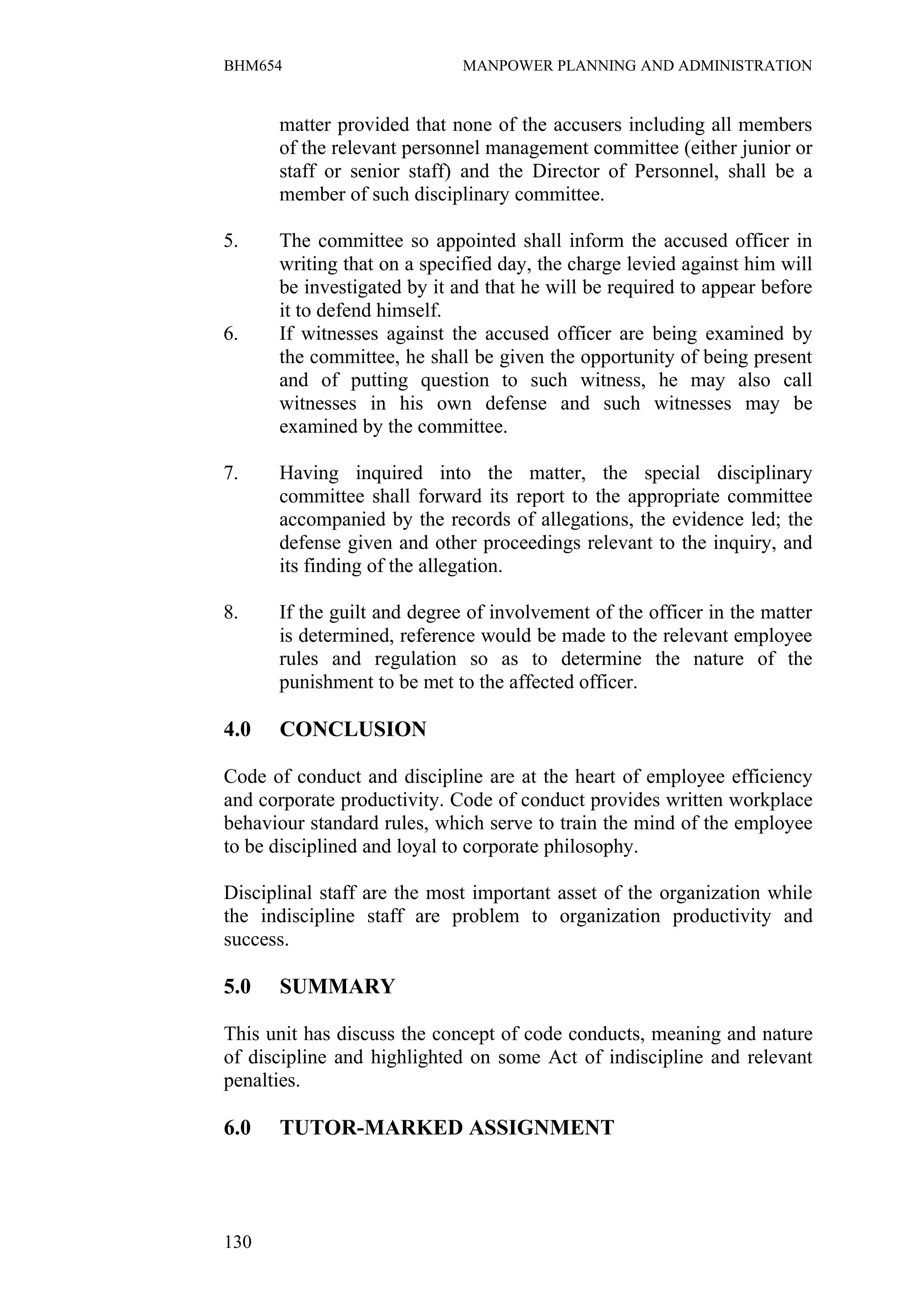 BHM654                       MANPOWER PLANNING AND ADMINISTRATION


      matter provided that none of the accusers including all members
      of the relevant personnel management committee (either junior or
      staff or senior staff) and the Director of Personnel, shall be a
      member of such disciplinary committee.

5.    The committee so appointed shall inform the accused officer in
      writing that on a specified day, the charge levied against him will
      be investigated by it and that he will be required to appear before
      it to defend himself.
6.    If witnesses against the accused officer are being examined by
      the committee, he shall be given the opportunity of being present
      and of putting question to such witness, he may also call
      witnesses in his own defense and such witnesses may be
      examined by the committee.

7.    Having inquired into the matter, the special disciplinary
      committee shall forward its report to the appropriate committee
      accompanied by the records of allegations, the evidence led; the
      defense given and other proceedings relevant to the inquiry, and
      its finding of the allegation.

8.    If the guilt and degree of involvement of the officer in the matter
      is determined, reference would be made to the relevant employee
      rules and regulation so as to determine the nature of the
      punishment to be met to the affected officer.

4.0   CONCLUSION

Code of conduct and discipline are at the heart of employee efficiency
and corporate productivity. Code of conduct provides written workplace
behaviour standard rules, which serve to train the mind of the employee
to be disciplined and loyal to corporate philosophy.

Disciplinal staff are the most important asset of the organization while
the indiscipline staff are problem to organization productivity and
success.

5.0   SUMMARY

This unit has discuss the concept of code conducts, meaning and nature
of discipline and highlighted on some Act of indiscipline and relevant
penalties.

6.0   TUTOR-MARKED ASSIGNMENT




130
 