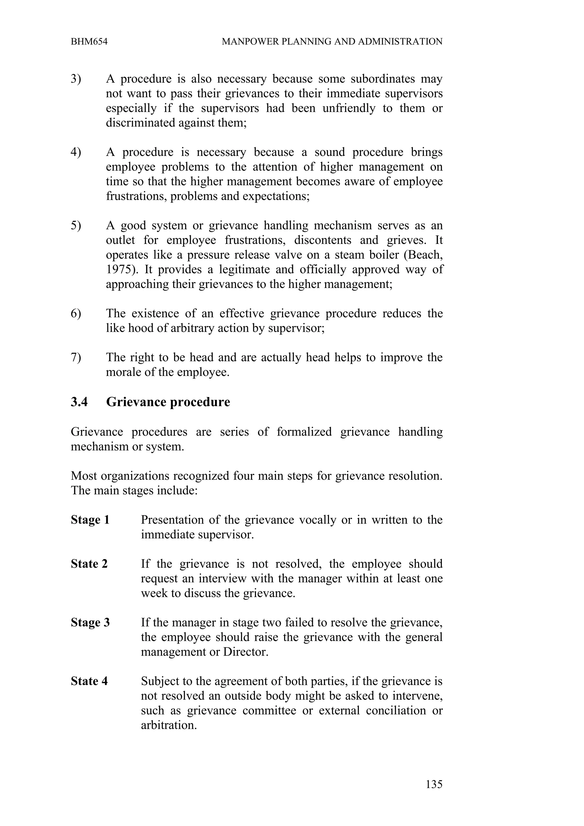 BHM654                       MANPOWER PLANNING AND ADMINISTRATION


3)    A procedure is also necessary because some subordinates may
      not want to pass their grievances to their immediate supervisors
      especially if the supervisors had been unfriendly to them or
      discriminated against them;

4)    A procedure is necessary because a sound procedure brings
      employee problems to the attention of higher management on
      time so that the higher management becomes aware of employee
      frustrations, problems and expectations;

5)    A good system or grievance handling mechanism serves as an
      outlet for employee frustrations, discontents and grieves. It
      operates like a pressure release valve on a steam boiler (Beach,
      1975). It provides a legitimate and officially approved way of
      approaching their grievances to the higher management;

6)    The existence of an effective grievance procedure reduces the
      like hood of arbitrary action by supervisor;

7)    The right to be head and are actually head helps to improve the
      morale of the employee.

3.4   Grievance procedure

Grievance procedures are series of formalized grievance handling
mechanism or system.

Most organizations recognized four main steps for grievance resolution.
The main stages include:

Stage 1      Presentation of the grievance vocally or in written to the
             immediate supervisor.

State 2      If the grievance is not resolved, the employee should
             request an interview with the manager within at least one
             week to discuss the grievance.

Stage 3      If the manager in stage two failed to resolve the grievance,
             the employee should raise the grievance with the general
             management or Director.

State 4      Subject to the agreement of both parties, if the grievance is
             not resolved an outside body might be asked to intervene,
             such as grievance committee or external conciliation or
             arbitration.



                                                                      135
 