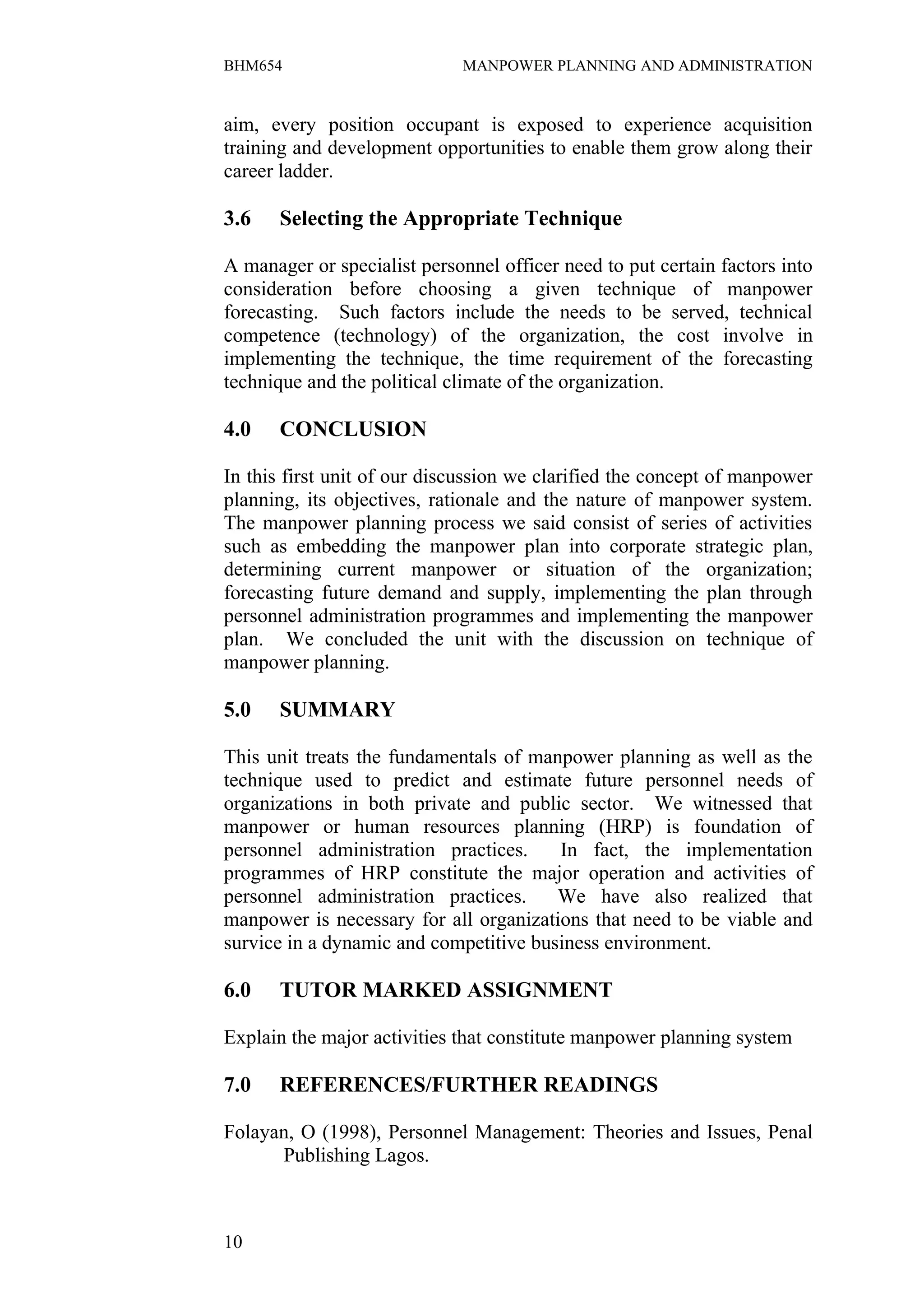 BHM654                        MANPOWER PLANNING AND ADMINISTRATION


aim, every position occupant is exposed to experience acquisition
training and development opportunities to enable them grow along their
career ladder.

3.6    Selecting the Appropriate Technique

A manager or specialist personnel officer need to put certain factors into
consideration before choosing a given technique of manpower
forecasting. Such factors include the needs to be served, technical
competence (technology) of the organization, the cost involve in
implementing the technique, the time requirement of the forecasting
technique and the political climate of the organization.

4.0    CONCLUSION

In this first unit of our discussion we clarified the concept of manpower
planning, its objectives, rationale and the nature of manpower system.
The manpower planning process we said consist of series of activities
such as embedding the manpower plan into corporate strategic plan,
determining current manpower or situation of the organization;
forecasting future demand and supply, implementing the plan through
personnel administration programmes and implementing the manpower
plan. We concluded the unit with the discussion on technique of
manpower planning.

5.0    SUMMARY

This unit treats the fundamentals of manpower planning as well as the
technique used to predict and estimate future personnel needs of
organizations in both private and public sector. We witnessed that
manpower or human resources planning (HRP) is foundation of
personnel administration practices.     In fact, the implementation
programmes of HRP constitute the major operation and activities of
personnel administration practices.     We have also realized that
manpower is necessary for all organizations that need to be viable and
survice in a dynamic and competitive business environment.

6.0    TUTOR MARKED ASSIGNMENT

Explain the major activities that constitute manpower planning system

7.0    REFERENCES/FURTHER READINGS

Folayan, O (1998), Personnel Management: Theories and Issues, Penal
      Publishing Lagos.



10
 