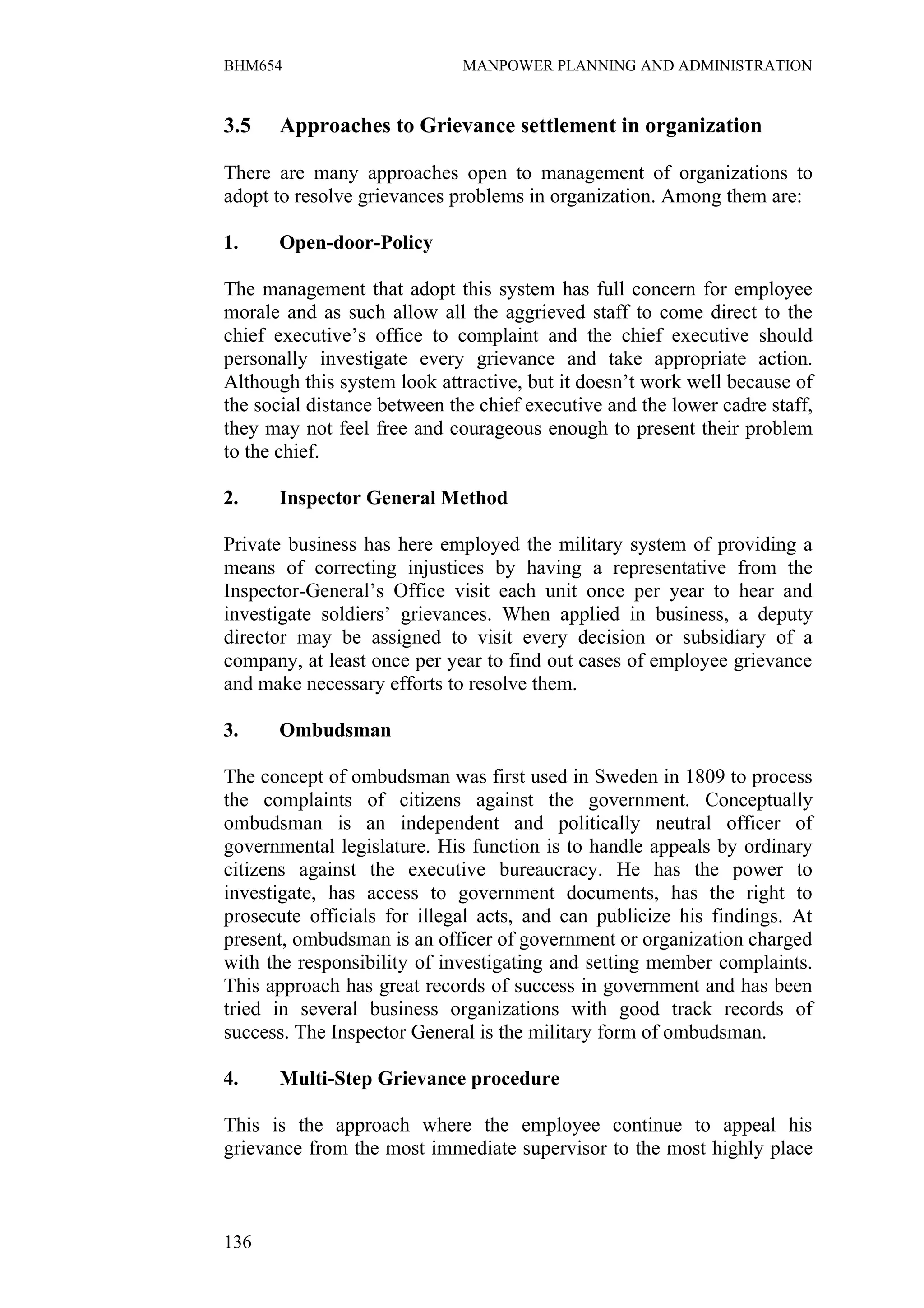 BHM654                        MANPOWER PLANNING AND ADMINISTRATION


3.5    Approaches to Grievance settlement in organization

There are many approaches open to management of organizations to
adopt to resolve grievances problems in organization. Among them are:

1.    Open-door-Policy

The management that adopt this system has full concern for employee
morale and as such allow all the aggrieved staff to come direct to the
chief executive’s office to complaint and the chief executive should
personally investigate every grievance and take appropriate action.
Although this system look attractive, but it doesn’t work well because of
the social distance between the chief executive and the lower cadre staff,
they may not feel free and courageous enough to present their problem
to the chief.

2.    Inspector General Method

Private business has here employed the military system of providing a
means of correcting injustices by having a representative from the
Inspector-General’s Office visit each unit once per year to hear and
investigate soldiers’ grievances. When applied in business, a deputy
director may be assigned to visit every decision or subsidiary of a
company, at least once per year to find out cases of employee grievance
and make necessary efforts to resolve them.

3.    Ombudsman

The concept of ombudsman was first used in Sweden in 1809 to process
the complaints of citizens against the government. Conceptually
ombudsman is an independent and politically neutral officer of
governmental legislature. His function is to handle appeals by ordinary
citizens against the executive bureaucracy. He has the power to
investigate, has access to government documents, has the right to
prosecute officials for illegal acts, and can publicize his findings. At
present, ombudsman is an officer of government or organization charged
with the responsibility of investigating and setting member complaints.
This approach has great records of success in government and has been
tried in several business organizations with good track records of
success. The Inspector General is the military form of ombudsman.

4.    Multi-Step Grievance procedure

This is the approach where the employee continue to appeal his
grievance from the most immediate supervisor to the most highly place



136
 