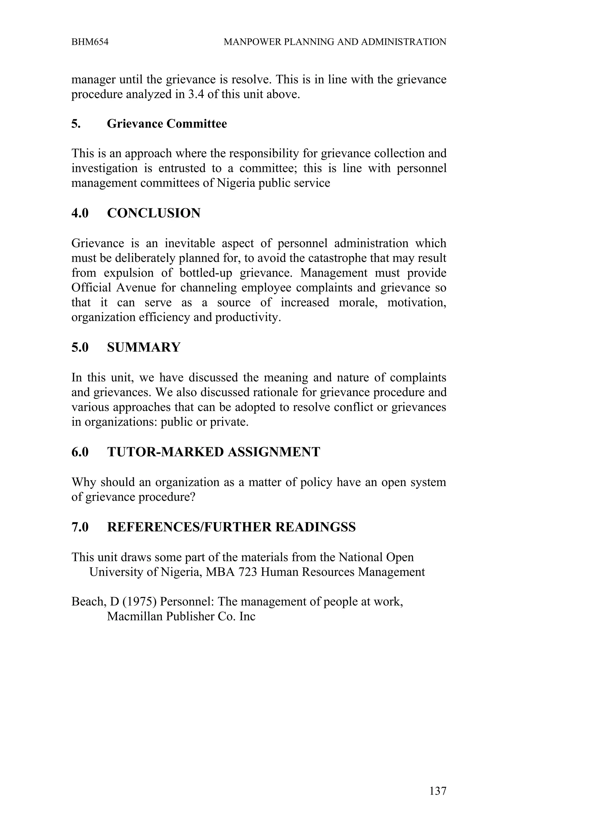 BHM654                        MANPOWER PLANNING AND ADMINISTRATION


manager until the grievance is resolve. This is in line with the grievance
procedure analyzed in 3.4 of this unit above.

5.    Grievance Committee

This is an approach where the responsibility for grievance collection and
investigation is entrusted to a committee; this is line with personnel
management committees of Nigeria public service

4.0    CONCLUSION

Grievance is an inevitable aspect of personnel administration which
must be deliberately planned for, to avoid the catastrophe that may result
from expulsion of bottled-up grievance. Management must provide
Official Avenue for channeling employee complaints and grievance so
that it can serve as a source of increased morale, motivation,
organization efficiency and productivity.

5.0    SUMMARY

In this unit, we have discussed the meaning and nature of complaints
and grievances. We also discussed rationale for grievance procedure and
various approaches that can be adopted to resolve conflict or grievances
in organizations: public or private.

6.0    TUTOR-MARKED ASSIGNMENT

Why should an organization as a matter of policy have an open system
of grievance procedure?

7.0    REFERENCES/FURTHER READINGSS

This unit draws some part of the materials from the National Open
   University of Nigeria, MBA 723 Human Resources Management

Beach, D (1975) Personnel: The management of people at work,
      Macmillan Publisher Co. Inc




                                                                      137
 