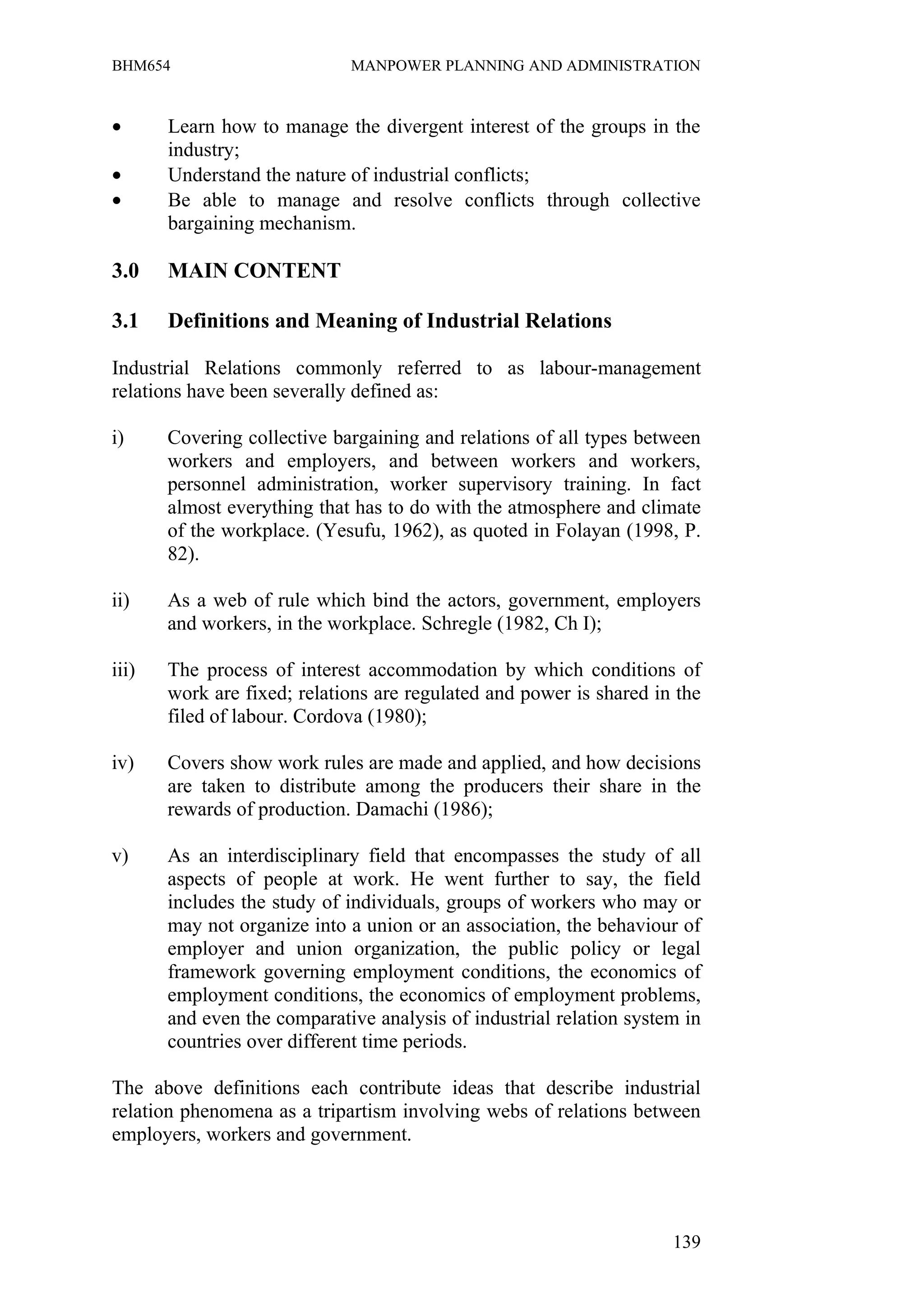 BHM654                       MANPOWER PLANNING AND ADMINISTRATION



•      Learn how to manage the divergent interest of the groups in the
       industry;
•      Understand the nature of industrial conflicts;
•      Be able to manage and resolve conflicts through collective
       bargaining mechanism.

3.0    MAIN CONTENT

3.1    Definitions and Meaning of Industrial Relations

Industrial Relations commonly referred to as labour-management
relations have been severally defined as:

i)     Covering collective bargaining and relations of all types between
       workers and employers, and between workers and workers,
       personnel administration, worker supervisory training. In fact
       almost everything that has to do with the atmosphere and climate
       of the workplace. (Yesufu, 1962), as quoted in Folayan (1998, P.
       82).

ii)    As a web of rule which bind the actors, government, employers
       and workers, in the workplace. Schregle (1982, Ch I);

iii)   The process of interest accommodation by which conditions of
       work are fixed; relations are regulated and power is shared in the
       filed of labour. Cordova (1980);

iv)    Covers show work rules are made and applied, and how decisions
       are taken to distribute among the producers their share in the
       rewards of production. Damachi (1986);

v)     As an interdisciplinary field that encompasses the study of all
       aspects of people at work. He went further to say, the field
       includes the study of individuals, groups of workers who may or
       may not organize into a union or an association, the behaviour of
       employer and union organization, the public policy or legal
       framework governing employment conditions, the economics of
       employment conditions, the economics of employment problems,
       and even the comparative analysis of industrial relation system in
       countries over different time periods.

The above definitions each contribute ideas that describe industrial
relation phenomena as a tripartism involving webs of relations between
employers, workers and government.




                                                                     139
 
