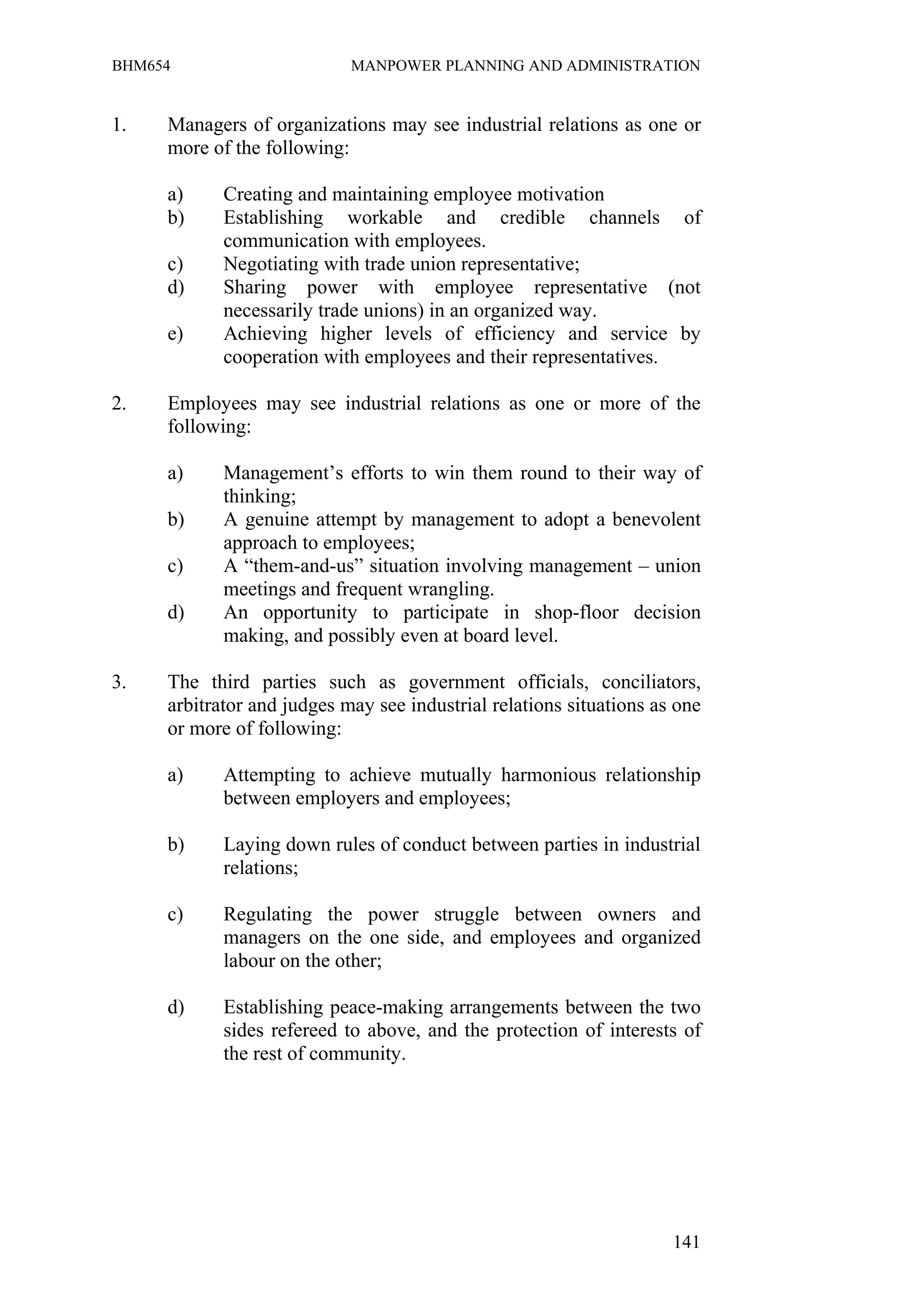 BHM654                      MANPOWER PLANNING AND ADMINISTRATION


1.   Managers of organizations may see industrial relations as one or
     more of the following:

     a)     Creating and maintaining employee motivation
     b)     Establishing workable and credible channels of
            communication with employees.
     c)     Negotiating with trade union representative;
     d)     Sharing power with employee representative (not
            necessarily trade unions) in an organized way.
     e)     Achieving higher levels of efficiency and service by
            cooperation with employees and their representatives.

2.   Employees may see industrial relations as one or more of the
     following:

     a)     Management’s efforts to win them round to their way of
            thinking;
     b)     A genuine attempt by management to adopt a benevolent
            approach to employees;
     c)     A “them-and-us” situation involving management – union
            meetings and frequent wrangling.
     d)     An opportunity to participate in shop-floor decision
            making, and possibly even at board level.

3.   The third parties such as government officials, conciliators,
     arbitrator and judges may see industrial relations situations as one
     or more of following:

     a)     Attempting to achieve mutually harmonious relationship
            between employers and employees;

     b)     Laying down rules of conduct between parties in industrial
            relations;

     c)     Regulating the power struggle between owners and
            managers on the one side, and employees and organized
            labour on the other;

     d)     Establishing peace-making arrangements between the two
            sides refereed to above, and the protection of interests of
            the rest of community.




                                                                     141
 