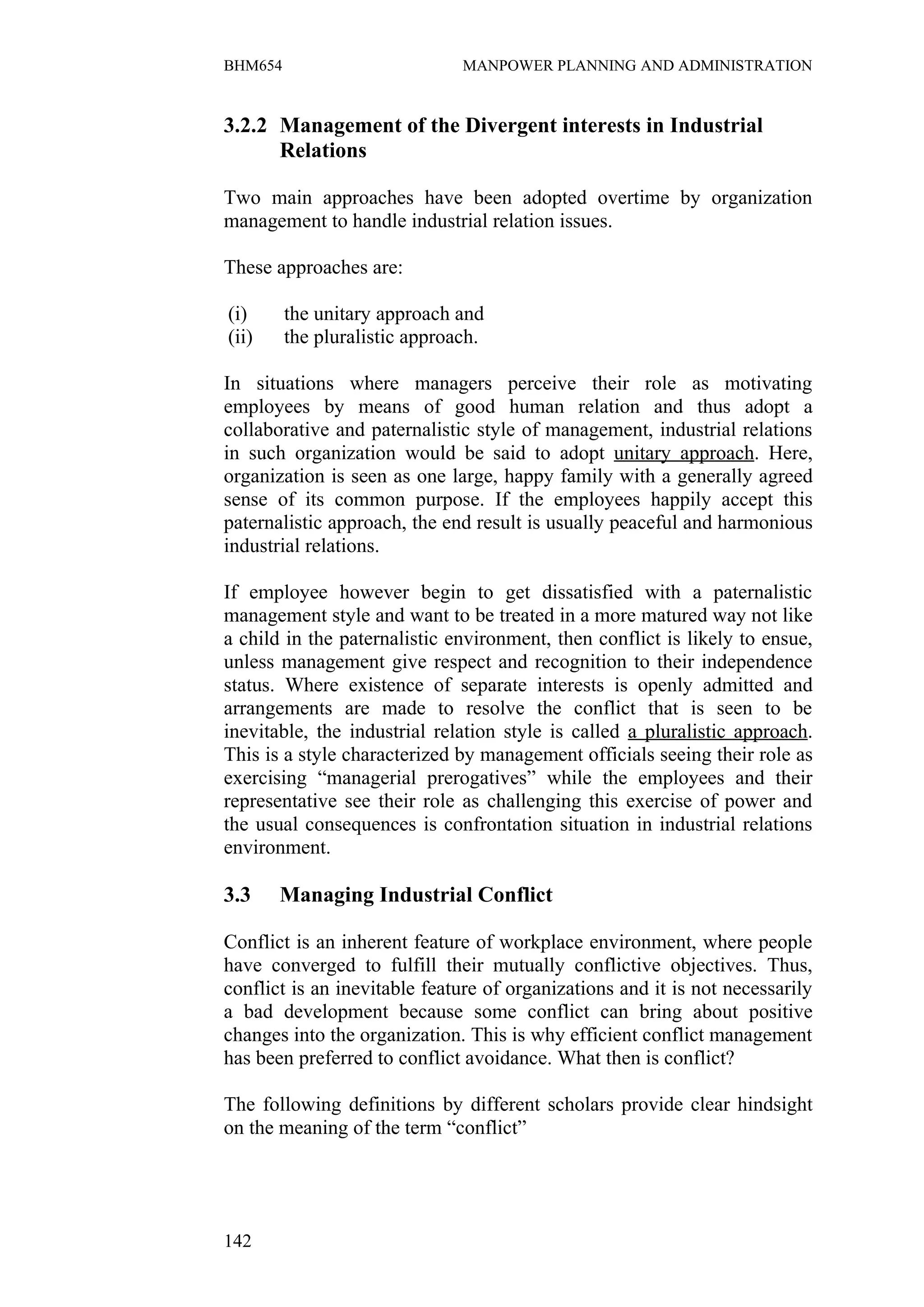 BHM654                         MANPOWER PLANNING AND ADMINISTRATION


3.2.2 Management of the Divergent interests in Industrial
      Relations

Two main approaches have been adopted overtime by organization
management to handle industrial relation issues.

These approaches are:

(i)      the unitary approach and
(ii)     the pluralistic approach.

In situations where managers perceive their role as motivating
employees by means of good human relation and thus adopt a
collaborative and paternalistic style of management, industrial relations
in such organization would be said to adopt unitary approach. Here,
organization is seen as one large, happy family with a generally agreed
sense of its common purpose. If the employees happily accept this
paternalistic approach, the end result is usually peaceful and harmonious
industrial relations.

If employee however begin to get dissatisfied with a paternalistic
management style and want to be treated in a more matured way not like
a child in the paternalistic environment, then conflict is likely to ensue,
unless management give respect and recognition to their independence
status. Where existence of separate interests is openly admitted and
arrangements are made to resolve the conflict that is seen to be
inevitable, the industrial relation style is called a pluralistic approach.
This is a style characterized by management officials seeing their role as
exercising “managerial prerogatives” while the employees and their
representative see their role as challenging this exercise of power and
the usual consequences is confrontation situation in industrial relations
environment.

3.3    Managing Industrial Conflict

Conflict is an inherent feature of workplace environment, where people
have converged to fulfill their mutually conflictive objectives. Thus,
conflict is an inevitable feature of organizations and it is not necessarily
a bad development because some conflict can bring about positive
changes into the organization. This is why efficient conflict management
has been preferred to conflict avoidance. What then is conflict?

The following definitions by different scholars provide clear hindsight
on the meaning of the term “conflict”




142
 