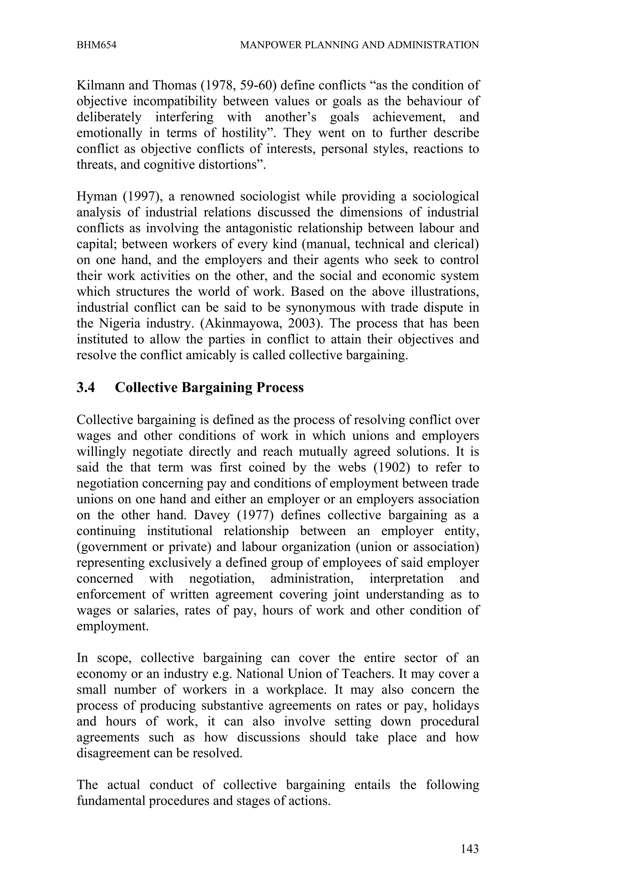 BHM654                        MANPOWER PLANNING AND ADMINISTRATION


Kilmann and Thomas (1978, 59-60) define conflicts “as the condition of
objective incompatibility between values or goals as the behaviour of
deliberately interfering with another’s goals achievement, and
emotionally in terms of hostility”. They went on to further describe
conflict as objective conflicts of interests, personal styles, reactions to
threats, and cognitive distortions”.

Hyman (1997), a renowned sociologist while providing a sociological
analysis of industrial relations discussed the dimensions of industrial
conflicts as involving the antagonistic relationship between labour and
capital; between workers of every kind (manual, technical and clerical)
on one hand, and the employers and their agents who seek to control
their work activities on the other, and the social and economic system
which structures the world of work. Based on the above illustrations,
industrial conflict can be said to be synonymous with trade dispute in
the Nigeria industry. (Akinmayowa, 2003). The process that has been
instituted to allow the parties in conflict to attain their objectives and
resolve the conflict amicably is called collective bargaining.

3.4    Collective Bargaining Process

Collective bargaining is defined as the process of resolving conflict over
wages and other conditions of work in which unions and employers
willingly negotiate directly and reach mutually agreed solutions. It is
said the that term was first coined by the webs (1902) to refer to
negotiation concerning pay and conditions of employment between trade
unions on one hand and either an employer or an employers association
on the other hand. Davey (1977) defines collective bargaining as a
continuing institutional relationship between an employer entity,
(government or private) and labour organization (union or association)
representing exclusively a defined group of employees of said employer
concerned with negotiation, administration, interpretation and
enforcement of written agreement covering joint understanding as to
wages or salaries, rates of pay, hours of work and other condition of
employment.

In scope, collective bargaining can cover the entire sector of an
economy or an industry e.g. National Union of Teachers. It may cover a
small number of workers in a workplace. It may also concern the
process of producing substantive agreements on rates or pay, holidays
and hours of work, it can also involve setting down procedural
agreements such as how discussions should take place and how
disagreement can be resolved.

The actual conduct of collective bargaining entails the following
fundamental procedures and stages of actions.


                                                                       143
 