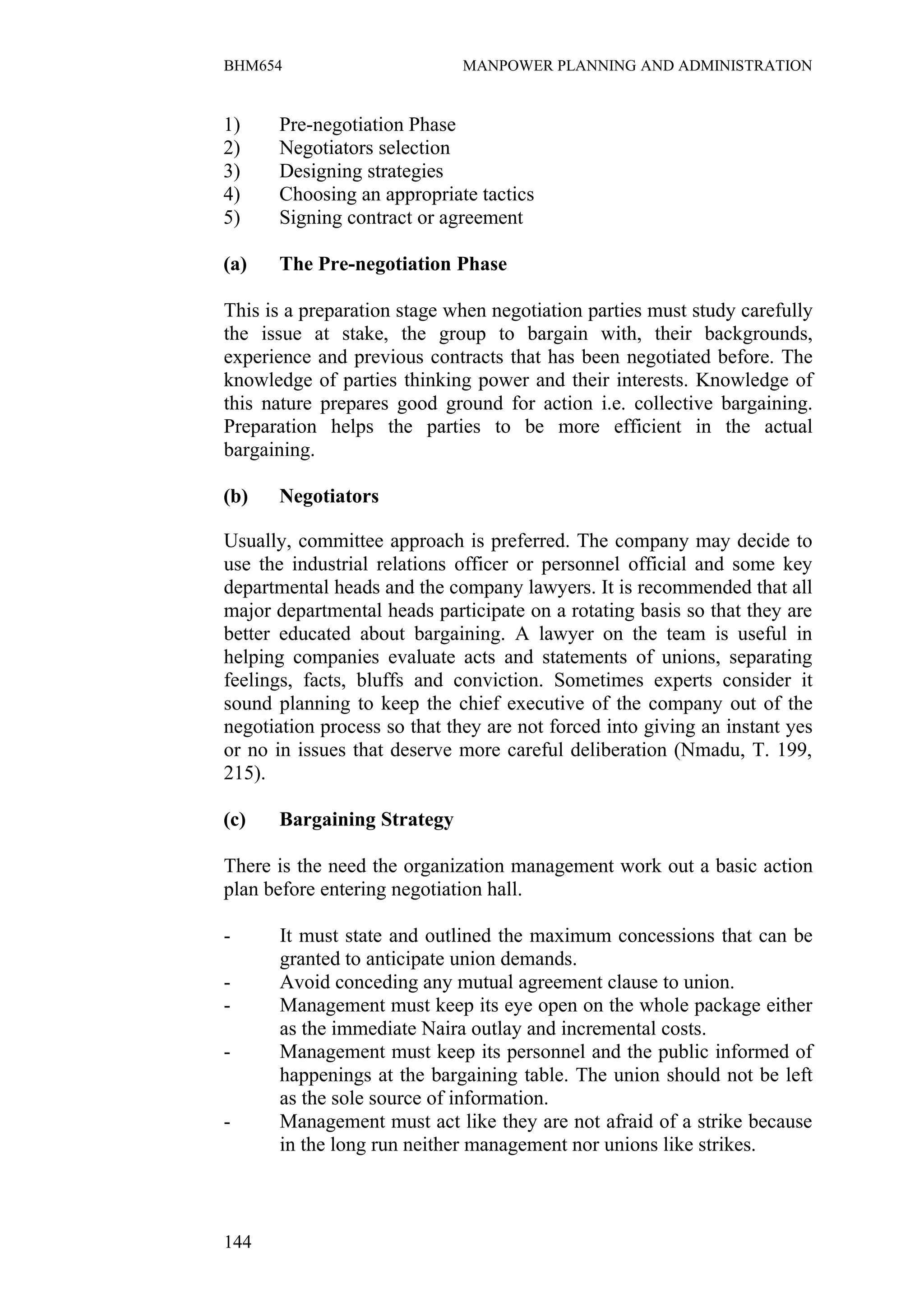 BHM654                        MANPOWER PLANNING AND ADMINISTRATION


1)    Pre-negotiation Phase
2)    Negotiators selection
3)    Designing strategies
4)    Choosing an appropriate tactics
5)    Signing contract or agreement

(a)   The Pre-negotiation Phase

This is a preparation stage when negotiation parties must study carefully
the issue at stake, the group to bargain with, their backgrounds,
experience and previous contracts that has been negotiated before. The
knowledge of parties thinking power and their interests. Knowledge of
this nature prepares good ground for action i.e. collective bargaining.
Preparation helps the parties to be more efficient in the actual
bargaining.

(b)   Negotiators

Usually, committee approach is preferred. The company may decide to
use the industrial relations officer or personnel official and some key
departmental heads and the company lawyers. It is recommended that all
major departmental heads participate on a rotating basis so that they are
better educated about bargaining. A lawyer on the team is useful in
helping companies evaluate acts and statements of unions, separating
feelings, facts, bluffs and conviction. Sometimes experts consider it
sound planning to keep the chief executive of the company out of the
negotiation process so that they are not forced into giving an instant yes
or no in issues that deserve more careful deliberation (Nmadu, T. 199,
215).

(c)   Bargaining Strategy

There is the need the organization management work out a basic action
plan before entering negotiation hall.

-      It must state and outlined the maximum concessions that can be
       granted to anticipate union demands.
-      Avoid conceding any mutual agreement clause to union.
-      Management must keep its eye open on the whole package either
       as the immediate Naira outlay and incremental costs.
-      Management must keep its personnel and the public informed of
       happenings at the bargaining table. The union should not be left
       as the sole source of information.
-      Management must act like they are not afraid of a strike because
       in the long run neither management nor unions like strikes.



144
 