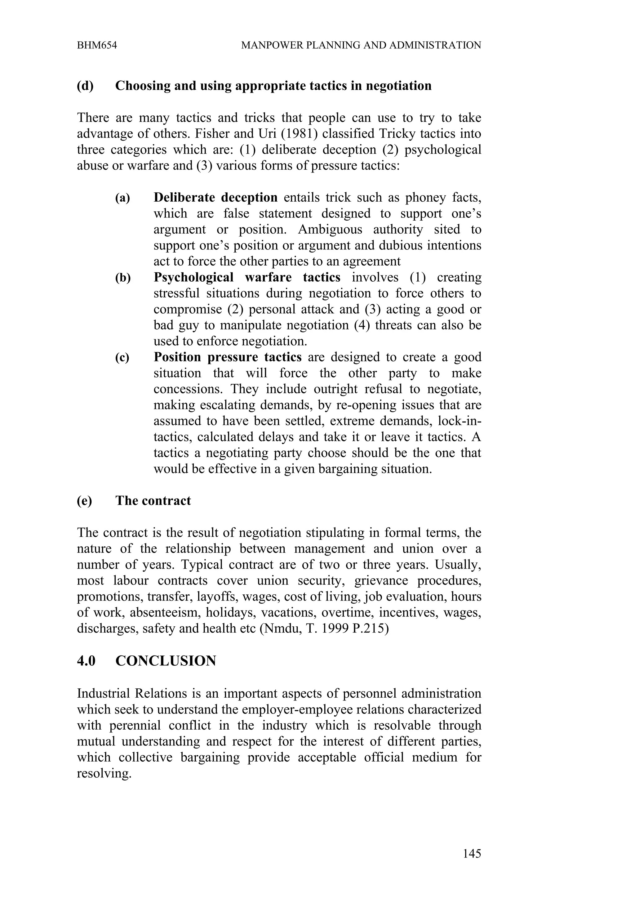 BHM654                        MANPOWER PLANNING AND ADMINISTRATION


(d)    Choosing and using appropriate tactics in negotiation

There are many tactics and tricks that people can use to try to take
advantage of others. Fisher and Uri (1981) classified Tricky tactics into
three categories which are: (1) deliberate deception (2) psychological
abuse or warfare and (3) various forms of pressure tactics:

       (a)    Deliberate deception entails trick such as phoney facts,
              which are false statement designed to support one’s
              argument or position. Ambiguous authority sited to
              support one’s position or argument and dubious intentions
              act to force the other parties to an agreement
       (b)    Psychological warfare tactics involves (1) creating
              stressful situations during negotiation to force others to
              compromise (2) personal attack and (3) acting a good or
              bad guy to manipulate negotiation (4) threats can also be
              used to enforce negotiation.
       (c)    Position pressure tactics are designed to create a good
              situation that will force the other party to make
              concessions. They include outright refusal to negotiate,
              making escalating demands, by re-opening issues that are
              assumed to have been settled, extreme demands, lock-in-
              tactics, calculated delays and take it or leave it tactics. A
              tactics a negotiating party choose should be the one that
              would be effective in a given bargaining situation.

(e)    The contract

The contract is the result of negotiation stipulating in formal terms, the
nature of the relationship between management and union over a
number of years. Typical contract are of two or three years. Usually,
most labour contracts cover union security, grievance procedures,
promotions, transfer, layoffs, wages, cost of living, job evaluation, hours
of work, absenteeism, holidays, vacations, overtime, incentives, wages,
discharges, safety and health etc (Nmdu, T. 1999 P.215)

4.0    CONCLUSION

Industrial Relations is an important aspects of personnel administration
which seek to understand the employer-employee relations characterized
with perennial conflict in the industry which is resolvable through
mutual understanding and respect for the interest of different parties,
which collective bargaining provide acceptable official medium for
resolving.




                                                                       145
 