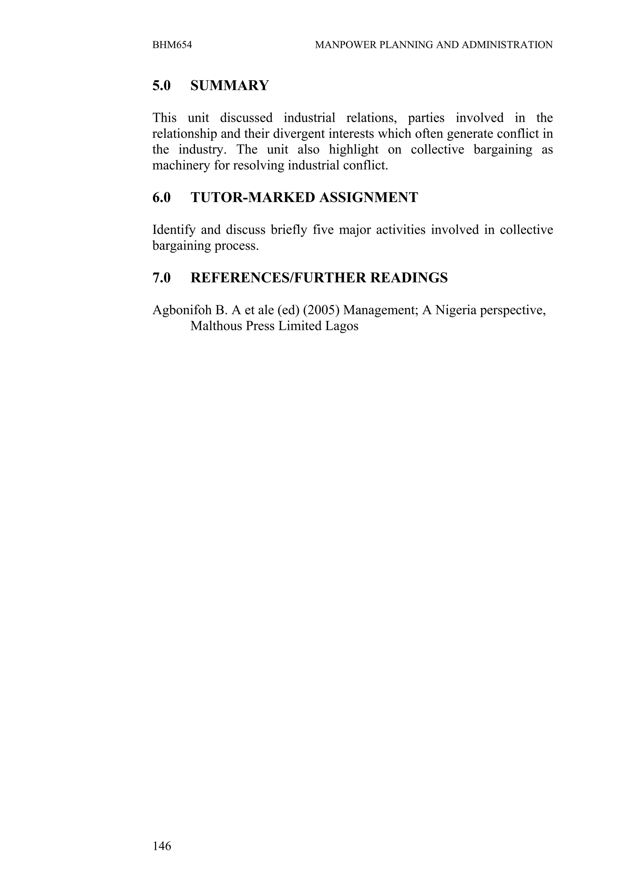 BHM654                        MANPOWER PLANNING AND ADMINISTRATION


5.0    SUMMARY

This unit discussed industrial relations, parties involved in the
relationship and their divergent interests which often generate conflict in
the industry. The unit also highlight on collective bargaining as
machinery for resolving industrial conflict.

6.0    TUTOR-MARKED ASSIGNMENT

Identify and discuss briefly five major activities involved in collective
bargaining process.

7.0    REFERENCES/FURTHER READINGS

Agbonifoh B. A et ale (ed) (2005) Management; A Nigeria perspective,
     Malthous Press Limited Lagos




146
 
