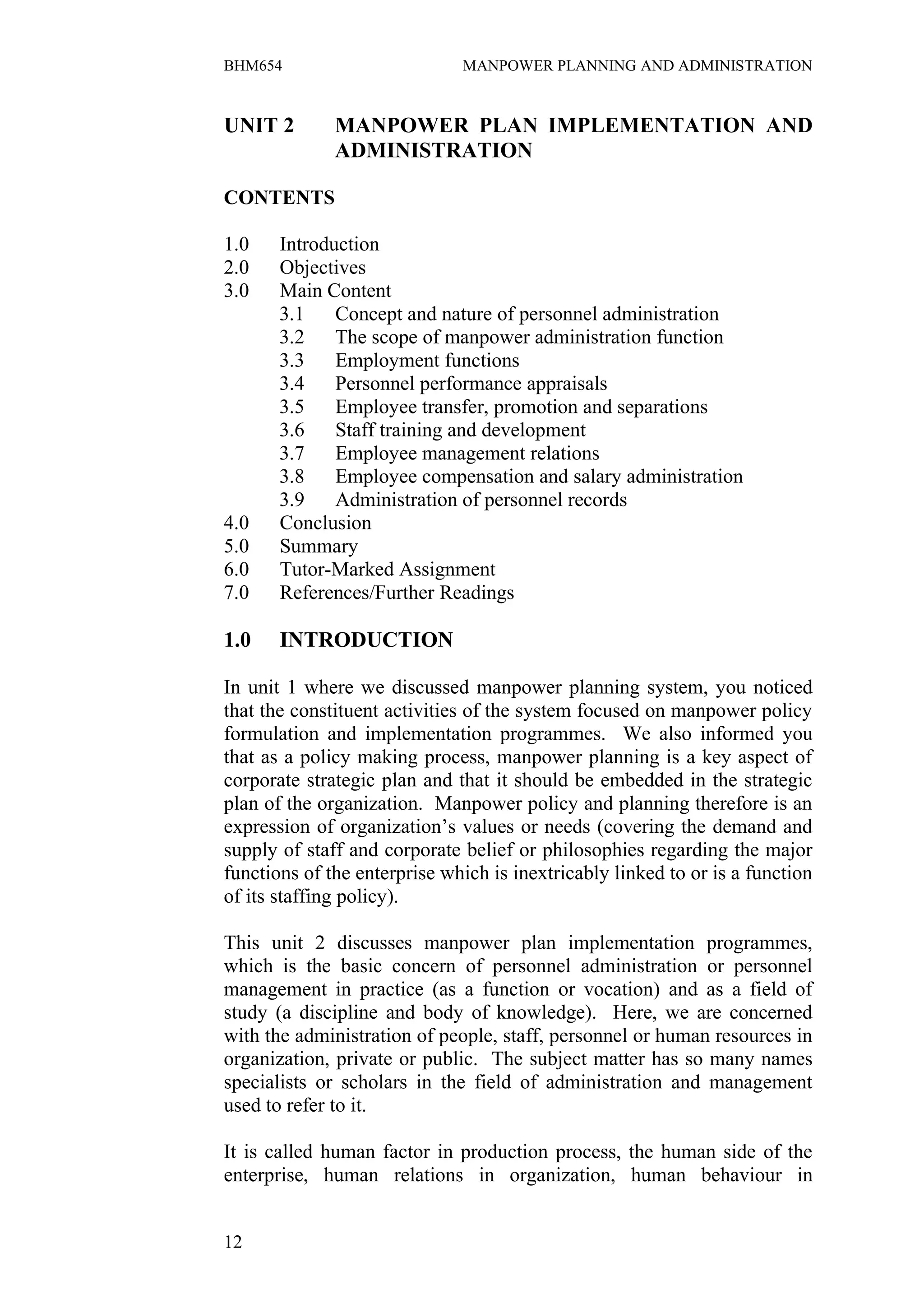 BHM654                        MANPOWER PLANNING AND ADMINISTRATION


UNIT 2        MANPOWER PLAN IMPLEMENTATION AND
              ADMINISTRATION

CONTENTS

1.0    Introduction
2.0    Objectives
3.0    Main Content
       3.1    Concept and nature of personnel administration
       3.2    The scope of manpower administration function
       3.3    Employment functions
       3.4    Personnel performance appraisals
       3.5    Employee transfer, promotion and separations
       3.6    Staff training and development
       3.7    Employee management relations
       3.8    Employee compensation and salary administration
       3.9    Administration of personnel records
4.0    Conclusion
5.0    Summary
6.0    Tutor-Marked Assignment
7.0    References/Further Readings

1.0    INTRODUCTION

In unit 1 where we discussed manpower planning system, you noticed
that the constituent activities of the system focused on manpower policy
formulation and implementation programmes. We also informed you
that as a policy making process, manpower planning is a key aspect of
corporate strategic plan and that it should be embedded in the strategic
plan of the organization. Manpower policy and planning therefore is an
expression of organization’s values or needs (covering the demand and
supply of staff and corporate belief or philosophies regarding the major
functions of the enterprise which is inextricably linked to or is a function
of its staffing policy).

This unit 2 discusses manpower plan implementation programmes,
which is the basic concern of personnel administration or personnel
management in practice (as a function or vocation) and as a field of
study (a discipline and body of knowledge). Here, we are concerned
with the administration of people, staff, personnel or human resources in
organization, private or public. The subject matter has so many names
specialists or scholars in the field of administration and management
used to refer to it.

It is called human factor in production process, the human side of the
enterprise, human relations in organization, human behaviour in


12
 