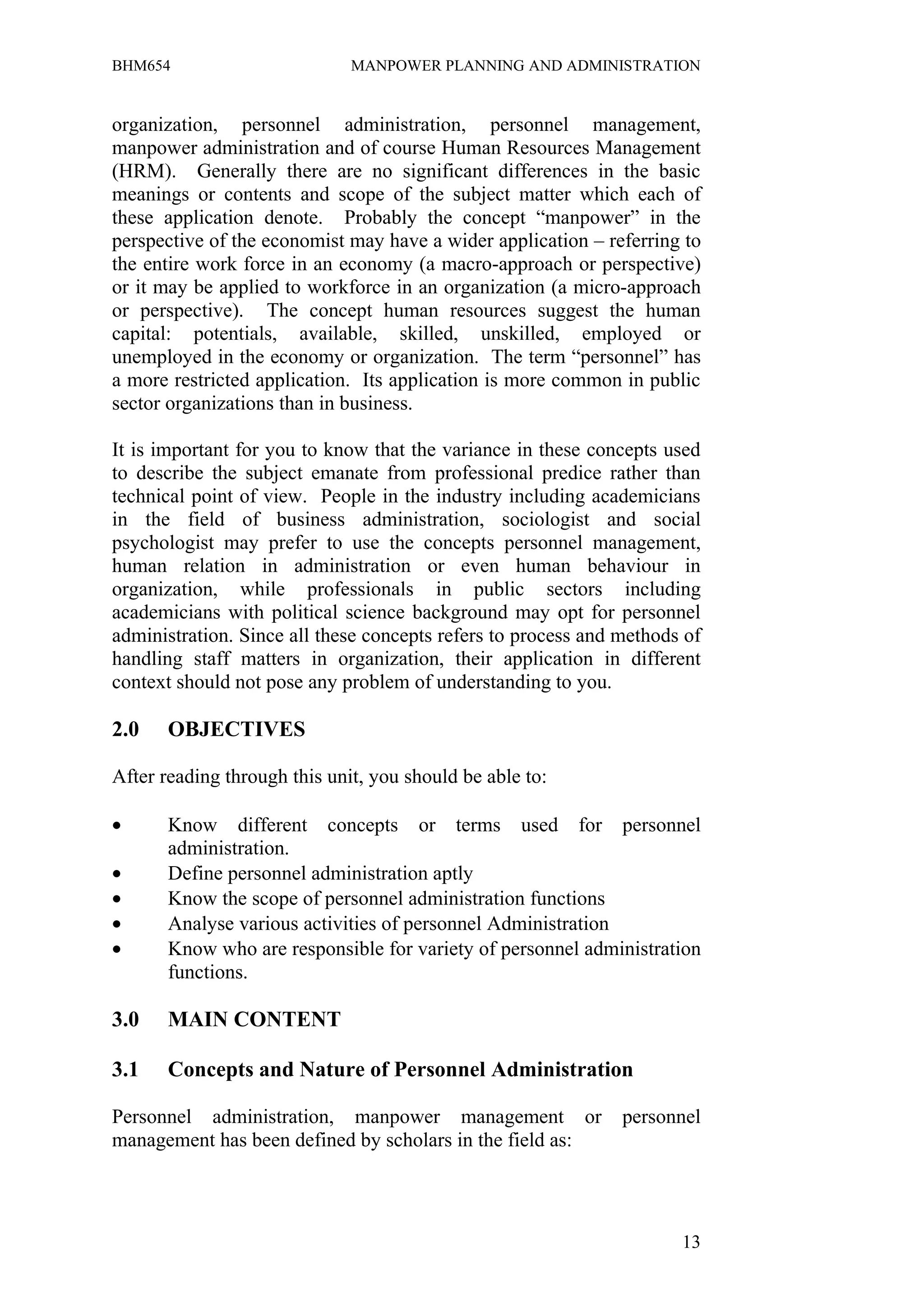 BHM654                        MANPOWER PLANNING AND ADMINISTRATION


organization, personnel administration, personnel management,
manpower administration and of course Human Resources Management
(HRM). Generally there are no significant differences in the basic
meanings or contents and scope of the subject matter which each of
these application denote. Probably the concept “manpower” in the
perspective of the economist may have a wider application – referring to
the entire work force in an economy (a macro-approach or perspective)
or it may be applied to workforce in an organization (a micro-approach
or perspective). The concept human resources suggest the human
capital: potentials, available, skilled, unskilled, employed or
unemployed in the economy or organization. The term “personnel” has
a more restricted application. Its application is more common in public
sector organizations than in business.

It is important for you to know that the variance in these concepts used
to describe the subject emanate from professional predice rather than
technical point of view. People in the industry including academicians
in the field of business administration, sociologist and social
psychologist may prefer to use the concepts personnel management,
human relation in administration or even human behaviour in
organization, while professionals in public sectors including
academicians with political science background may opt for personnel
administration. Since all these concepts refers to process and methods of
handling staff matters in organization, their application in different
context should not pose any problem of understanding to you.

2.0    OBJECTIVES

After reading through this unit, you should be able to:

•      Know different concepts or terms used for personnel
       administration.
•      Define personnel administration aptly
•      Know the scope of personnel administration functions
•      Analyse various activities of personnel Administration
•      Know who are responsible for variety of personnel administration
       functions.

3.0    MAIN CONTENT

3.1    Concepts and Nature of Personnel Administration

Personnel administration, manpower management or               personnel
management has been defined by scholars in the field as:




                                                                      13
 