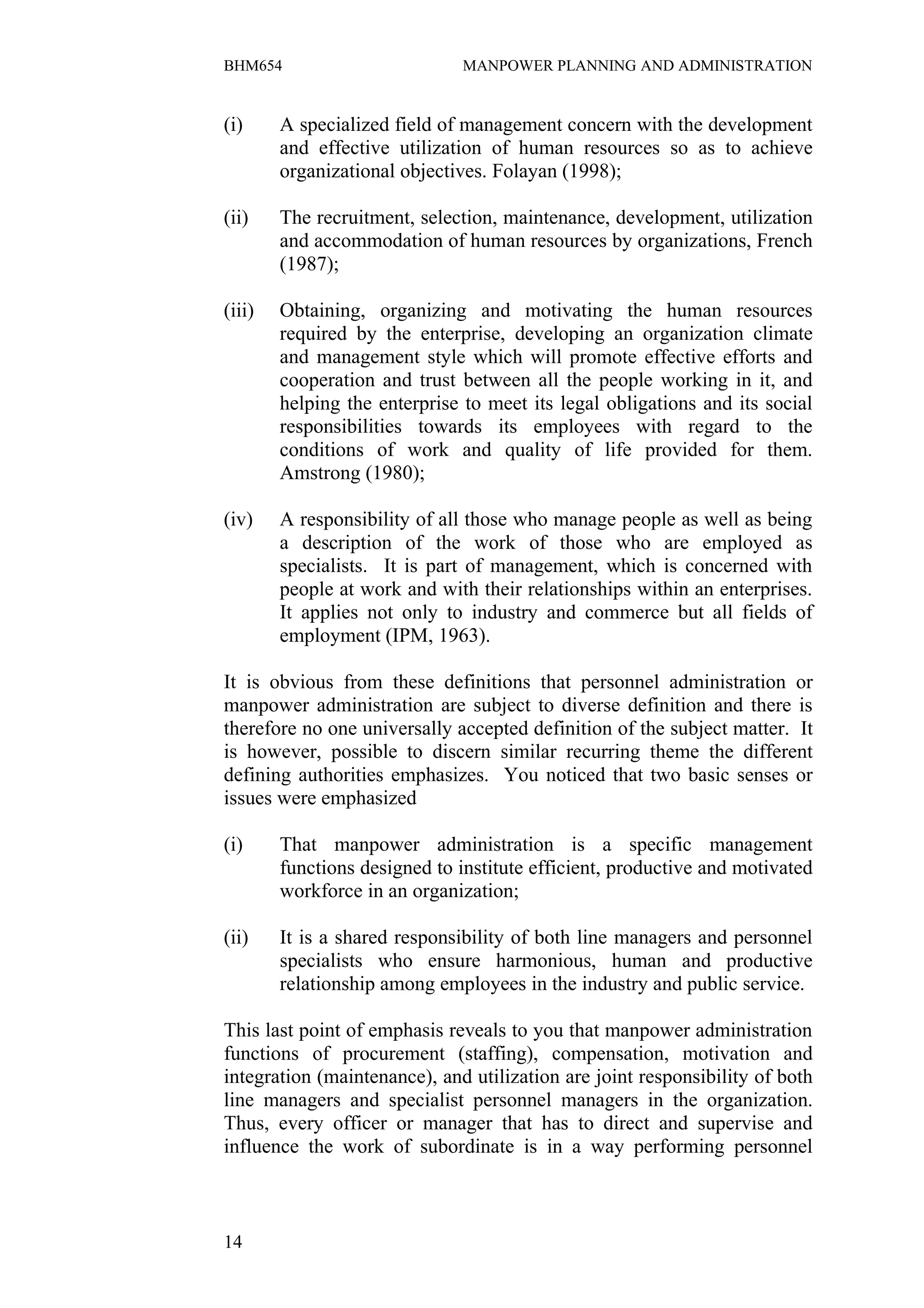 BHM654                         MANPOWER PLANNING AND ADMINISTRATION


(i)     A specialized field of management concern with the development
        and effective utilization of human resources so as to achieve
        organizational objectives. Folayan (1998);

(ii)    The recruitment, selection, maintenance, development, utilization
        and accommodation of human resources by organizations, French
        (1987);

(iii)   Obtaining, organizing and motivating the human resources
        required by the enterprise, developing an organization climate
        and management style which will promote effective efforts and
        cooperation and trust between all the people working in it, and
        helping the enterprise to meet its legal obligations and its social
        responsibilities towards its employees with regard to the
        conditions of work and quality of life provided for them.
        Amstrong (1980);

(iv)    A responsibility of all those who manage people as well as being
        a description of the work of those who are employed as
        specialists. It is part of management, which is concerned with
        people at work and with their relationships within an enterprises.
        It applies not only to industry and commerce but all fields of
        employment (IPM, 1963).

It is obvious from these definitions that personnel administration or
manpower administration are subject to diverse definition and there is
therefore no one universally accepted definition of the subject matter. It
is however, possible to discern similar recurring theme the different
defining authorities emphasizes. You noticed that two basic senses or
issues were emphasized

(i)     That manpower administration is a specific management
        functions designed to institute efficient, productive and motivated
        workforce in an organization;

(ii)    It is a shared responsibility of both line managers and personnel
        specialists who ensure harmonious, human and productive
        relationship among employees in the industry and public service.

This last point of emphasis reveals to you that manpower administration
functions of procurement (staffing), compensation, motivation and
integration (maintenance), and utilization are joint responsibility of both
line managers and specialist personnel managers in the organization.
Thus, every officer or manager that has to direct and supervise and
influence the work of subordinate is in a way performing personnel



14
 