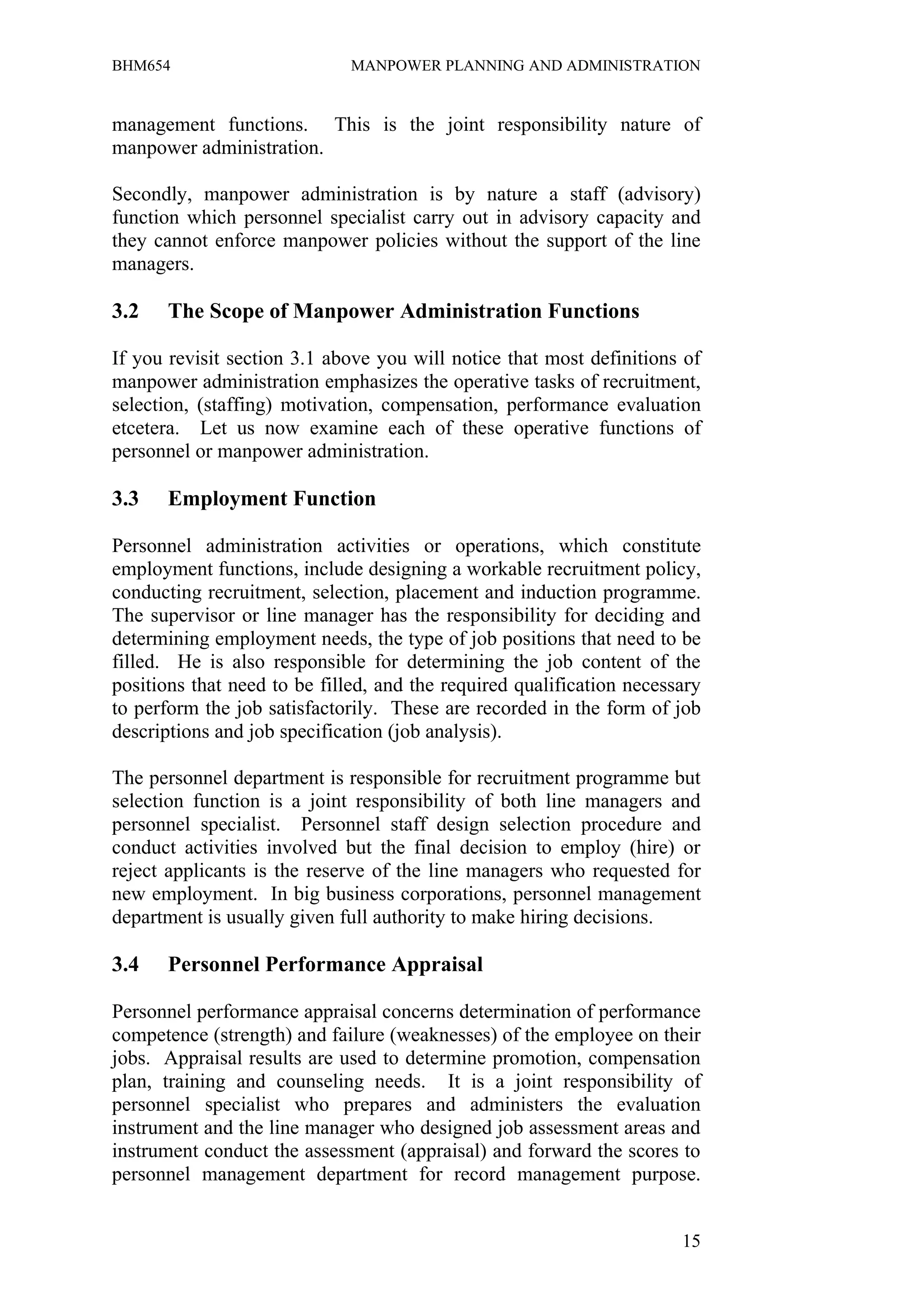 BHM654                        MANPOWER PLANNING AND ADMINISTRATION


management functions. This is the joint responsibility nature of
manpower administration.

Secondly, manpower administration is by nature a staff (advisory)
function which personnel specialist carry out in advisory capacity and
they cannot enforce manpower policies without the support of the line
managers.

3.2    The Scope of Manpower Administration Functions

If you revisit section 3.1 above you will notice that most definitions of
manpower administration emphasizes the operative tasks of recruitment,
selection, (staffing) motivation, compensation, performance evaluation
etcetera. Let us now examine each of these operative functions of
personnel or manpower administration.

3.3    Employment Function

Personnel administration activities or operations, which constitute
employment functions, include designing a workable recruitment policy,
conducting recruitment, selection, placement and induction programme.
The supervisor or line manager has the responsibility for deciding and
determining employment needs, the type of job positions that need to be
filled. He is also responsible for determining the job content of the
positions that need to be filled, and the required qualification necessary
to perform the job satisfactorily. These are recorded in the form of job
descriptions and job specification (job analysis).

The personnel department is responsible for recruitment programme but
selection function is a joint responsibility of both line managers and
personnel specialist. Personnel staff design selection procedure and
conduct activities involved but the final decision to employ (hire) or
reject applicants is the reserve of the line managers who requested for
new employment. In big business corporations, personnel management
department is usually given full authority to make hiring decisions.

3.4    Personnel Performance Appraisal

Personnel performance appraisal concerns determination of performance
competence (strength) and failure (weaknesses) of the employee on their
jobs. Appraisal results are used to determine promotion, compensation
plan, training and counseling needs. It is a joint responsibility of
personnel specialist who prepares and administers the evaluation
instrument and the line manager who designed job assessment areas and
instrument conduct the assessment (appraisal) and forward the scores to
personnel management department for record management purpose.


                                                                       15
 