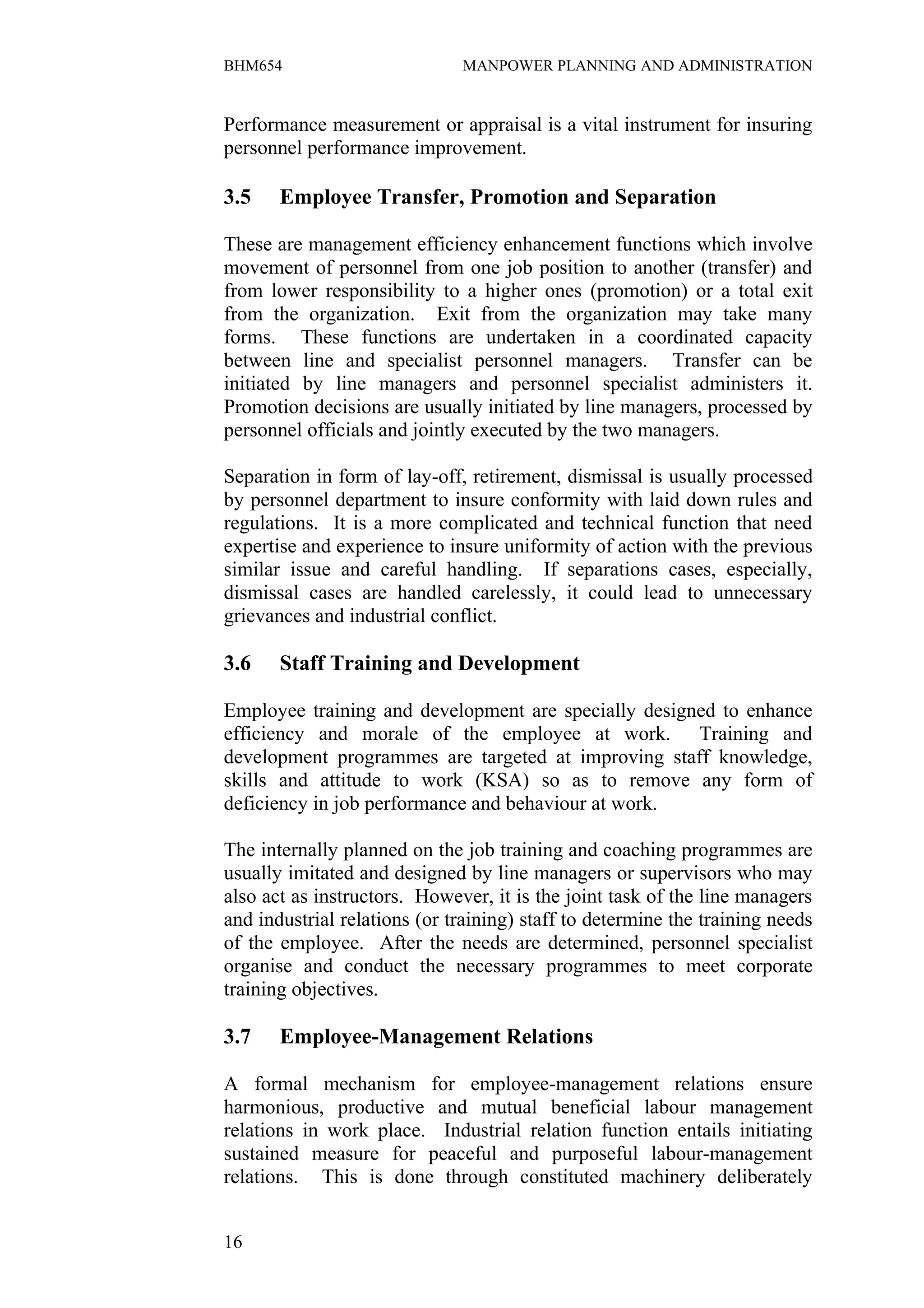 BHM654                        MANPOWER PLANNING AND ADMINISTRATION


Performance measurement or appraisal is a vital instrument for insuring
personnel performance improvement.

3.5    Employee Transfer, Promotion and Separation

These are management efficiency enhancement functions which involve
movement of personnel from one job position to another (transfer) and
from lower responsibility to a higher ones (promotion) or a total exit
from the organization. Exit from the organization may take many
forms. These functions are undertaken in a coordinated capacity
between line and specialist personnel managers. Transfer can be
initiated by line managers and personnel specialist administers it.
Promotion decisions are usually initiated by line managers, processed by
personnel officials and jointly executed by the two managers.

Separation in form of lay-off, retirement, dismissal is usually processed
by personnel department to insure conformity with laid down rules and
regulations. It is a more complicated and technical function that need
expertise and experience to insure uniformity of action with the previous
similar issue and careful handling. If separations cases, especially,
dismissal cases are handled carelessly, it could lead to unnecessary
grievances and industrial conflict.

3.6    Staff Training and Development

Employee training and development are specially designed to enhance
efficiency and morale of the employee at work. Training and
development programmes are targeted at improving staff knowledge,
skills and attitude to work (KSA) so as to remove any form of
deficiency in job performance and behaviour at work.

The internally planned on the job training and coaching programmes are
usually imitated and designed by line managers or supervisors who may
also act as instructors. However, it is the joint task of the line managers
and industrial relations (or training) staff to determine the training needs
of the employee. After the needs are determined, personnel specialist
organise and conduct the necessary programmes to meet corporate
training objectives.

3.7    Employee-Management Relations

A formal mechanism for employee-management relations ensure
harmonious, productive and mutual beneficial labour management
relations in work place. Industrial relation function entails initiating
sustained measure for peaceful and purposeful labour-management
relations. This is done through constituted machinery deliberately


16
 