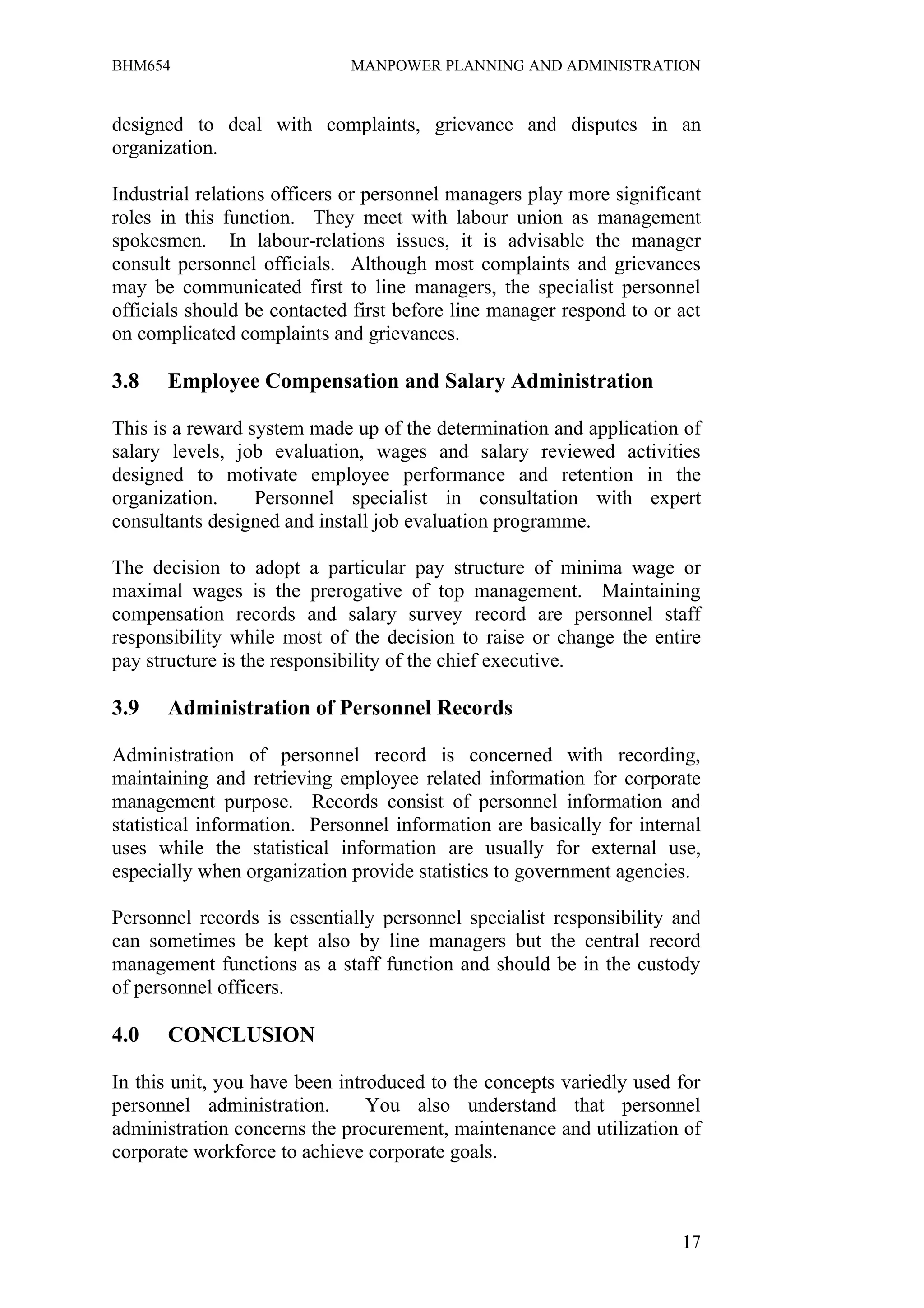 BHM654                       MANPOWER PLANNING AND ADMINISTRATION


designed to deal with complaints, grievance and disputes in an
organization.

Industrial relations officers or personnel managers play more significant
roles in this function. They meet with labour union as management
spokesmen. In labour-relations issues, it is advisable the manager
consult personnel officials. Although most complaints and grievances
may be communicated first to line managers, the specialist personnel
officials should be contacted first before line manager respond to or act
on complicated complaints and grievances.

3.8   Employee Compensation and Salary Administration

This is a reward system made up of the determination and application of
salary levels, job evaluation, wages and salary reviewed activities
designed to motivate employee performance and retention in the
organization.     Personnel specialist in consultation with expert
consultants designed and install job evaluation programme.

The decision to adopt a particular pay structure of minima wage or
maximal wages is the prerogative of top management. Maintaining
compensation records and salary survey record are personnel staff
responsibility while most of the decision to raise or change the entire
pay structure is the responsibility of the chief executive.

3.9   Administration of Personnel Records

Administration of personnel record is concerned with recording,
maintaining and retrieving employee related information for corporate
management purpose. Records consist of personnel information and
statistical information. Personnel information are basically for internal
uses while the statistical information are usually for external use,
especially when organization provide statistics to government agencies.

Personnel records is essentially personnel specialist responsibility and
can sometimes be kept also by line managers but the central record
management functions as a staff function and should be in the custody
of personnel officers.

4.0   CONCLUSION

In this unit, you have been introduced to the concepts variedly used for
personnel administration.       You also understand that personnel
administration concerns the procurement, maintenance and utilization of
corporate workforce to achieve corporate goals.



                                                                      17
 