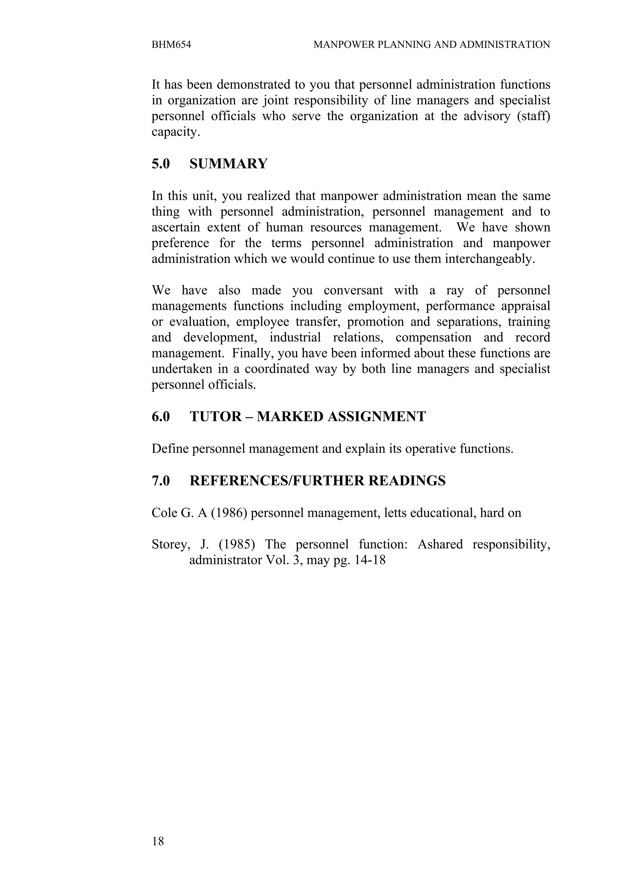 BHM654                       MANPOWER PLANNING AND ADMINISTRATION


It has been demonstrated to you that personnel administration functions
in organization are joint responsibility of line managers and specialist
personnel officials who serve the organization at the advisory (staff)
capacity.

5.0   SUMMARY

In this unit, you realized that manpower administration mean the same
thing with personnel administration, personnel management and to
ascertain extent of human resources management. We have shown
preference for the terms personnel administration and manpower
administration which we would continue to use them interchangeably.

We have also made you conversant with a ray of personnel
managements functions including employment, performance appraisal
or evaluation, employee transfer, promotion and separations, training
and development, industrial relations, compensation and record
management. Finally, you have been informed about these functions are
undertaken in a coordinated way by both line managers and specialist
personnel officials.

6.0   TUTOR – MARKED ASSIGNMENT

Define personnel management and explain its operative functions.

7.0   REFERENCES/FURTHER READINGS

Cole G. A (1986) personnel management, letts educational, hard on

Storey, J. (1985) The personnel function: Ashared responsibility,
       administrator Vol. 3, may pg. 14-18




18
 