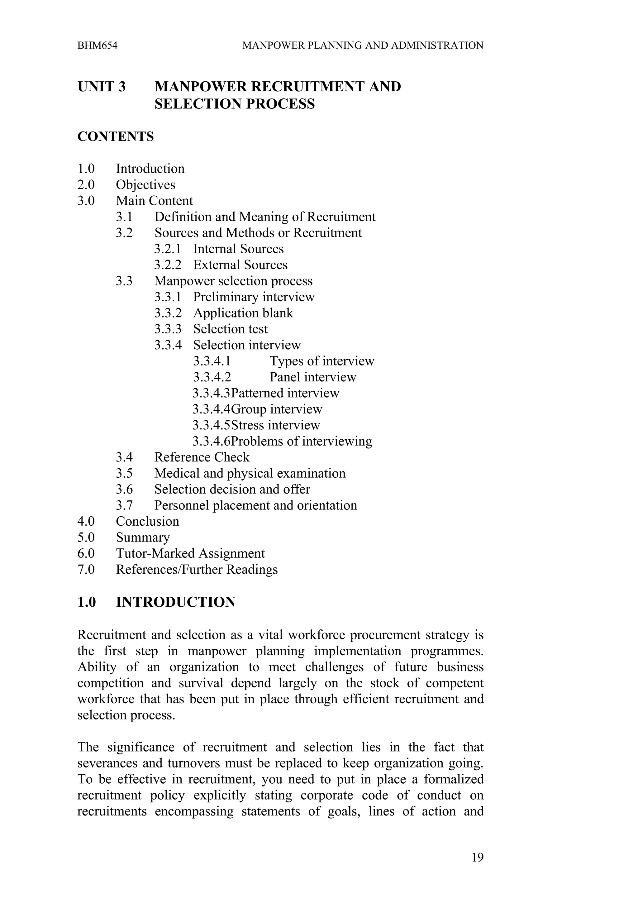BHM654                      MANPOWER PLANNING AND ADMINISTRATION


UNIT 3       MANPOWER RECRUITMENT AND
             SELECTION PROCESS

CONTENTS

1.0   Introduction
2.0   Objectives
3.0   Main Content
      3.1    Definition and Meaning of Recruitment
      3.2    Sources and Methods or Recruitment
             3.2.1 Internal Sources
             3.2.2 External Sources
      3.3    Manpower selection process
             3.3.1 Preliminary interview
             3.3.2 Application blank
             3.3.3 Selection test
             3.3.4 Selection interview
                    3.3.4.1       Types of interview
                    3.3.4.2       Panel interview
                    3.3.4.3Patterned interview
                    3.3.4.4Group interview
                    3.3.4.5Stress interview
                    3.3.4.6Problems of interviewing
      3.4    Reference Check
      3.5    Medical and physical examination
      3.6    Selection decision and offer
      3.7    Personnel placement and orientation
4.0   Conclusion
5.0   Summary
6.0   Tutor-Marked Assignment
7.0   References/Further Readings

1.0   INTRODUCTION

Recruitment and selection as a vital workforce procurement strategy is
the first step in manpower planning implementation programmes.
Ability of an organization to meet challenges of future business
competition and survival depend largely on the stock of competent
workforce that has been put in place through efficient recruitment and
selection process.

The significance of recruitment and selection lies in the fact that
severances and turnovers must be replaced to keep organization going.
To be effective in recruitment, you need to put in place a formalized
recruitment policy explicitly stating corporate code of conduct on
recruitments encompassing statements of goals, lines of action and


                                                                   19
 