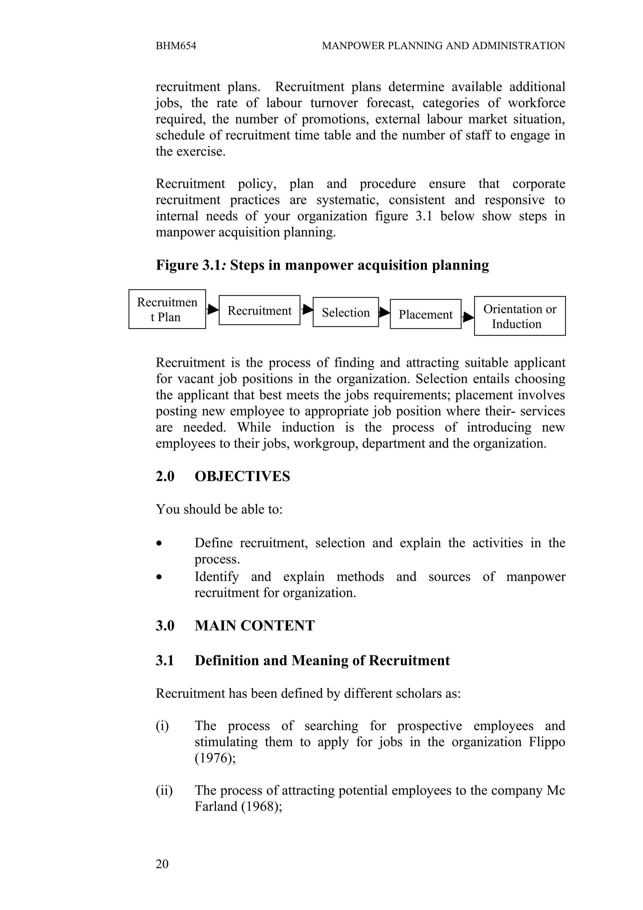 BHM654                       MANPOWER PLANNING AND ADMINISTRATION


   recruitment plans. Recruitment plans determine available additional
   jobs, the rate of labour turnover forecast, categories of workforce
   required, the number of promotions, external labour market situation,
   schedule of recruitment time table and the number of staff to engage in
   the exercise.

   Recruitment policy, plan and procedure ensure that corporate
   recruitment practices are systematic, consistent and responsive to
   internal needs of your organization figure 3.1 below show steps in
   manpower acquisition planning.

   Figure 3.1: Steps in manpower acquisition planning

Recruitmen
               Recruitment      Selection    Placement      Orientation or
  t Plan
                                                             Induction


   Recruitment is the process of finding and attracting suitable applicant
   for vacant job positions in the organization. Selection entails choosing
   the applicant that best meets the jobs requirements; placement involves
   posting new employee to appropriate job position where their- services
   are needed. While induction is the process of introducing new
   employees to their jobs, workgroup, department and the organization.

   2.0    OBJECTIVES

   You should be able to:

   •      Define recruitment, selection and explain the activities in the
          process.
   •      Identify and explain methods and sources of manpower
          recruitment for organization.

   3.0    MAIN CONTENT

   3.1    Definition and Meaning of Recruitment

   Recruitment has been defined by different scholars as:

   (i)    The process of searching for prospective employees and
          stimulating them to apply for jobs in the organization Flippo
          (1976);

   (ii)   The process of attracting potential employees to the company Mc
          Farland (1968);



   20
 