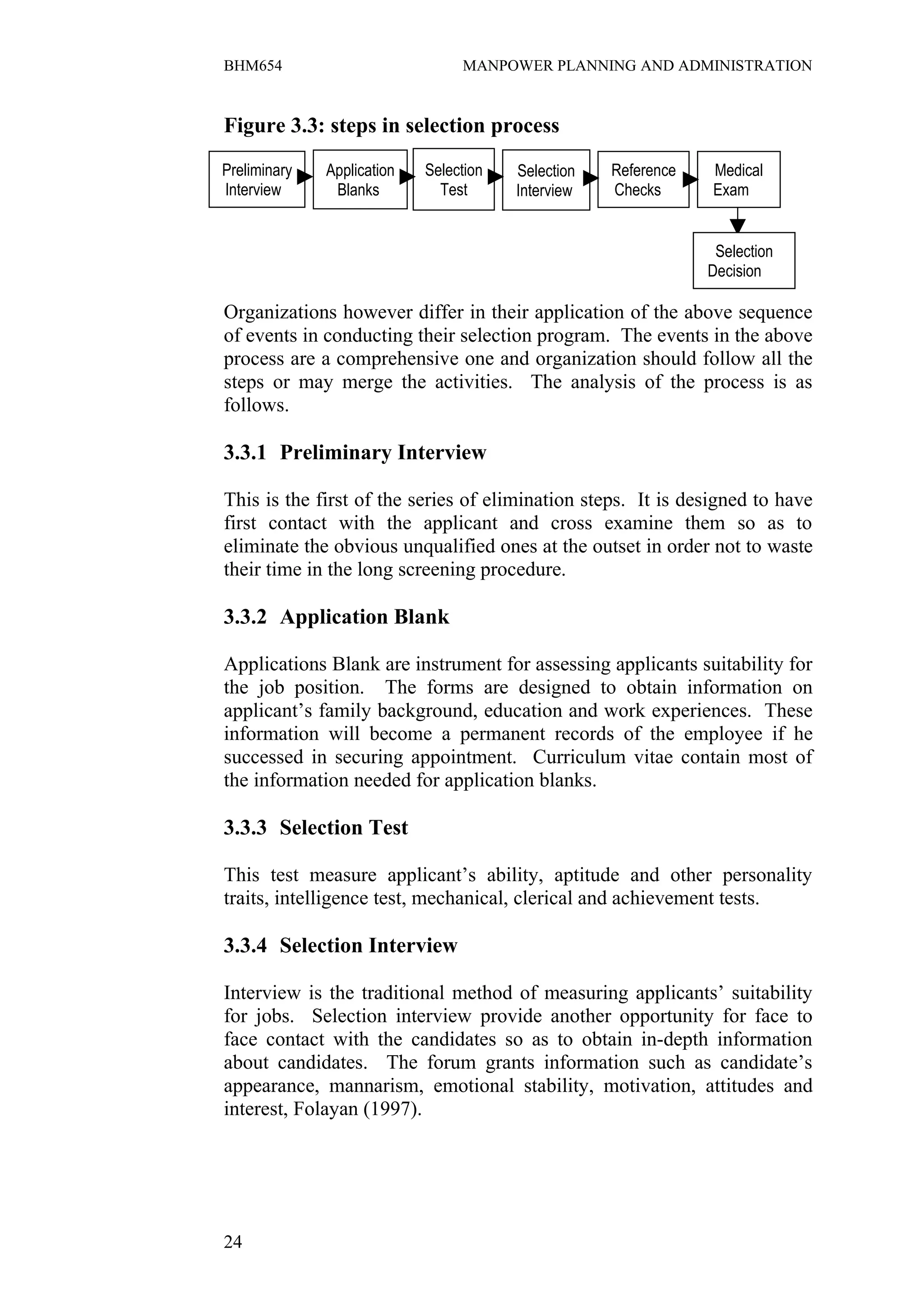 BHM654                           MANPOWER PLANNING AND ADMINISTRATION


Figure 3.3: steps in selection process

Preliminary   Application   Selection   Selection   Reference   Medical
Interview      Blanks         Test      Interview   Checks      Exam


                                                                 Selection
                                                                Decision

Organizations however differ in their application of the above sequence
of events in conducting their selection program. The events in the above
process are a comprehensive one and organization should follow all the
steps or may merge the activities. The analysis of the process is as
follows.

3.3.1 Preliminary Interview

This is the first of the series of elimination steps. It is designed to have
first contact with the applicant and cross examine them so as to
eliminate the obvious unqualified ones at the outset in order not to waste
their time in the long screening procedure.

3.3.2 Application Blank

Applications Blank are instrument for assessing applicants suitability for
the job position. The forms are designed to obtain information on
applicant’s family background, education and work experiences. These
information will become a permanent records of the employee if he
successed in securing appointment. Curriculum vitae contain most of
the information needed for application blanks.

3.3.3 Selection Test

This test measure applicant’s ability, aptitude and other personality
traits, intelligence test, mechanical, clerical and achievement tests.

3.3.4 Selection Interview

Interview is the traditional method of measuring applicants’ suitability
for jobs. Selection interview provide another opportunity for face to
face contact with the candidates so as to obtain in-depth information
about candidates. The forum grants information such as candidate’s
appearance, mannarism, emotional stability, motivation, attitudes and
interest, Folayan (1997).




24
 