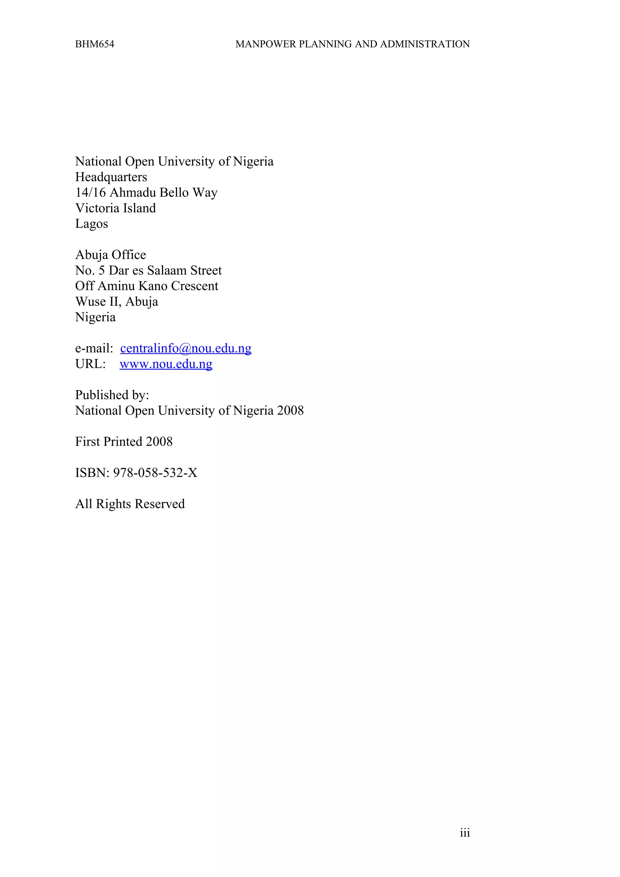 BHM654                       MANPOWER PLANNING AND ADMINISTRATION




National Open University of Nigeria
Headquarters
14/16 Ahmadu Bello Way
Victoria Island
Lagos

Abuja Office
No. 5 Dar es Salaam Street
Off Aminu Kano Crescent
Wuse II, Abuja
Nigeria

e-mail: centralinfo@nou.edu.ng
URL: www.nou.edu.ng

Published by:
National Open University of Nigeria 2008

First Printed 2008

ISBN: 978-058-532-X

All Rights Reserved




                                                               iii
 
