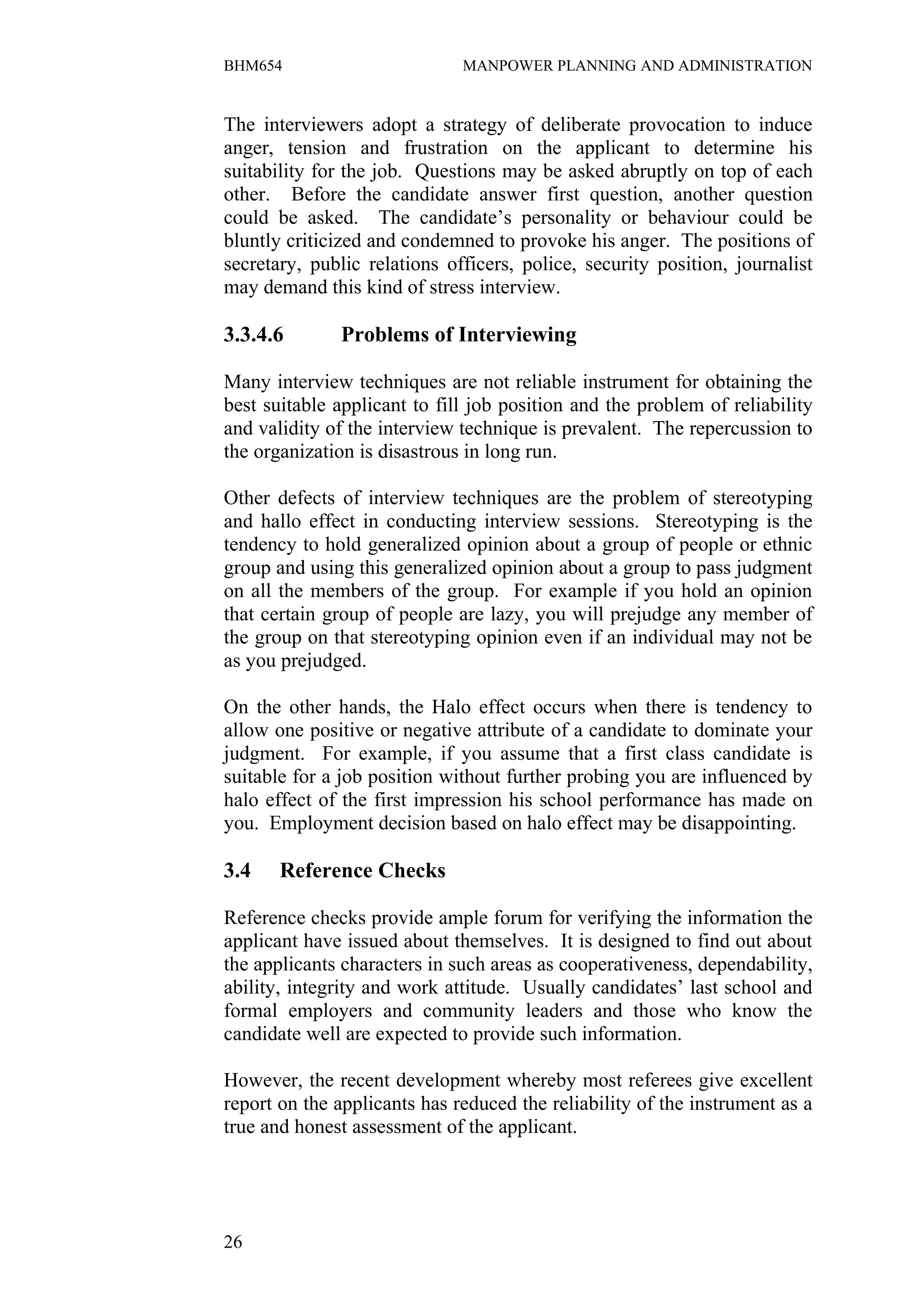 BHM654                        MANPOWER PLANNING AND ADMINISTRATION


The interviewers adopt a strategy of deliberate provocation to induce
anger, tension and frustration on the applicant to determine his
suitability for the job. Questions may be asked abruptly on top of each
other. Before the candidate answer first question, another question
could be asked. The candidate’s personality or behaviour could be
bluntly criticized and condemned to provoke his anger. The positions of
secretary, public relations officers, police, security position, journalist
may demand this kind of stress interview.

3.3.4.6       Problems of Interviewing

Many interview techniques are not reliable instrument for obtaining the
best suitable applicant to fill job position and the problem of reliability
and validity of the interview technique is prevalent. The repercussion to
the organization is disastrous in long run.

Other defects of interview techniques are the problem of stereotyping
and hallo effect in conducting interview sessions. Stereotyping is the
tendency to hold generalized opinion about a group of people or ethnic
group and using this generalized opinion about a group to pass judgment
on all the members of the group. For example if you hold an opinion
that certain group of people are lazy, you will prejudge any member of
the group on that stereotyping opinion even if an individual may not be
as you prejudged.

On the other hands, the Halo effect occurs when there is tendency to
allow one positive or negative attribute of a candidate to dominate your
judgment. For example, if you assume that a first class candidate is
suitable for a job position without further probing you are influenced by
halo effect of the first impression his school performance has made on
you. Employment decision based on halo effect may be disappointing.

3.4    Reference Checks

Reference checks provide ample forum for verifying the information the
applicant have issued about themselves. It is designed to find out about
the applicants characters in such areas as cooperativeness, dependability,
ability, integrity and work attitude. Usually candidates’ last school and
formal employers and community leaders and those who know the
candidate well are expected to provide such information.

However, the recent development whereby most referees give excellent
report on the applicants has reduced the reliability of the instrument as a
true and honest assessment of the applicant.




26
 