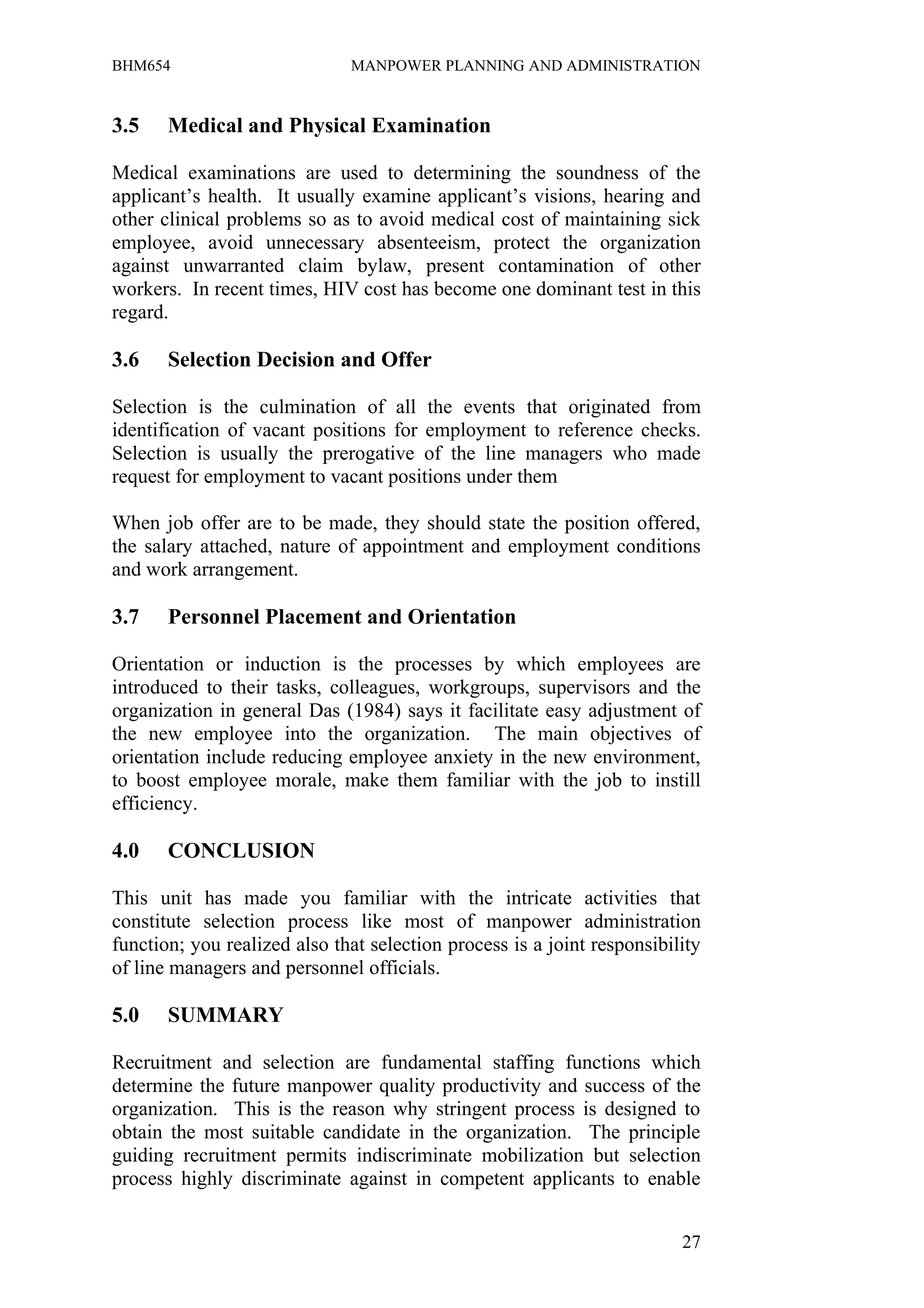 BHM654                        MANPOWER PLANNING AND ADMINISTRATION


3.5    Medical and Physical Examination

Medical examinations are used to determining the soundness of the
applicant’s health. It usually examine applicant’s visions, hearing and
other clinical problems so as to avoid medical cost of maintaining sick
employee, avoid unnecessary absenteeism, protect the organization
against unwarranted claim bylaw, present contamination of other
workers. In recent times, HIV cost has become one dominant test in this
regard.

3.6    Selection Decision and Offer

Selection is the culmination of all the events that originated from
identification of vacant positions for employment to reference checks.
Selection is usually the prerogative of the line managers who made
request for employment to vacant positions under them

When job offer are to be made, they should state the position offered,
the salary attached, nature of appointment and employment conditions
and work arrangement.

3.7    Personnel Placement and Orientation

Orientation or induction is the processes by which employees are
introduced to their tasks, colleagues, workgroups, supervisors and the
organization in general Das (1984) says it facilitate easy adjustment of
the new employee into the organization. The main objectives of
orientation include reducing employee anxiety in the new environment,
to boost employee morale, make them familiar with the job to instill
efficiency.

4.0    CONCLUSION

This unit has made you familiar with the intricate activities that
constitute selection process like most of manpower administration
function; you realized also that selection process is a joint responsibility
of line managers and personnel officials.

5.0    SUMMARY

Recruitment and selection are fundamental staffing functions which
determine the future manpower quality productivity and success of the
organization. This is the reason why stringent process is designed to
obtain the most suitable candidate in the organization. The principle
guiding recruitment permits indiscriminate mobilization but selection
process highly discriminate against in competent applicants to enable


                                                                         27
 