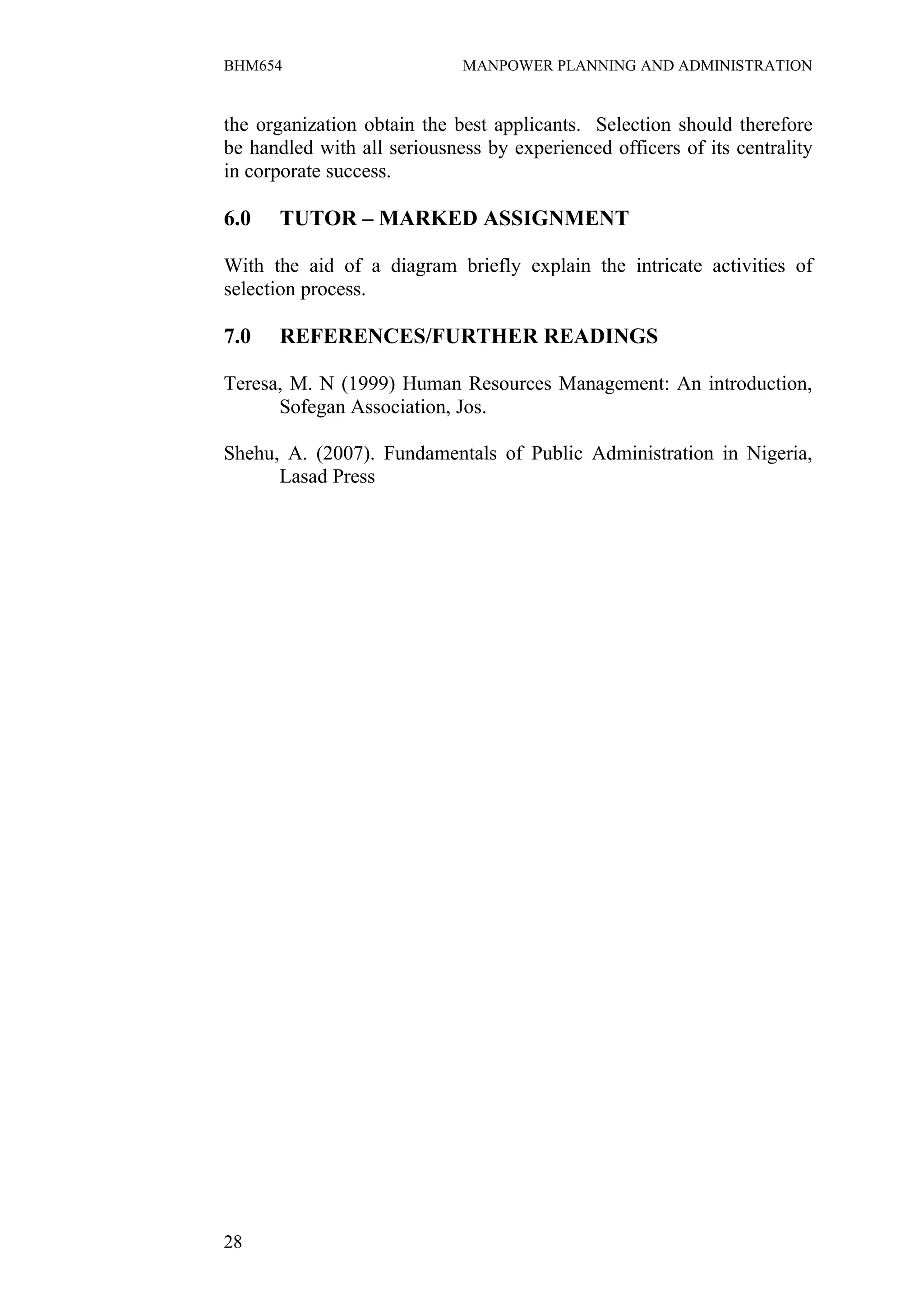BHM654                       MANPOWER PLANNING AND ADMINISTRATION


the organization obtain the best applicants. Selection should therefore
be handled with all seriousness by experienced officers of its centrality
in corporate success.

6.0   TUTOR – MARKED ASSIGNMENT

With the aid of a diagram briefly explain the intricate activities of
selection process.

7.0   REFERENCES/FURTHER READINGS

Teresa, M. N (1999) Human Resources Management: An introduction,
      Sofegan Association, Jos.

Shehu, A. (2007). Fundamentals of Public Administration in Nigeria,
      Lasad Press




28
 