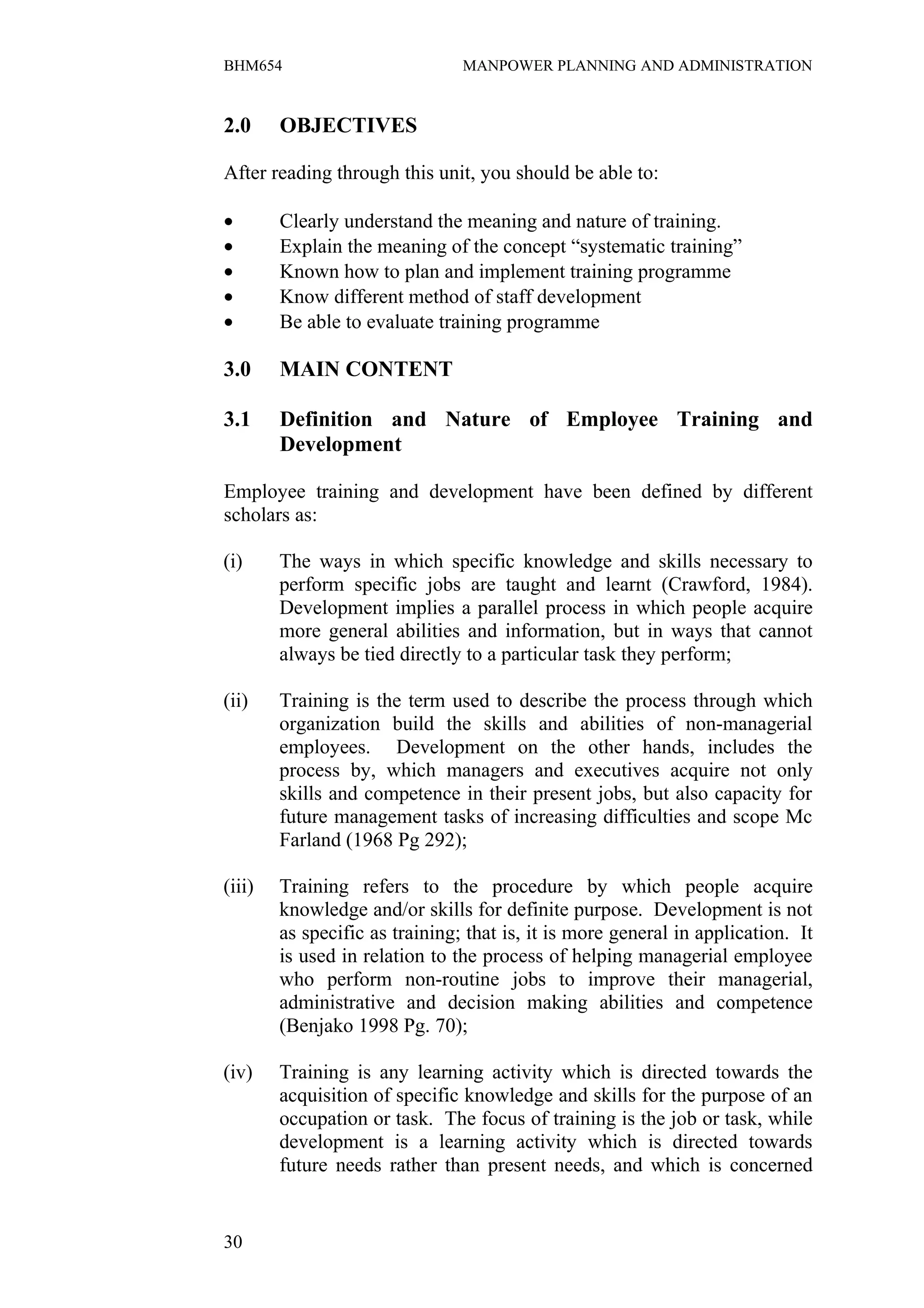 BHM654                          MANPOWER PLANNING AND ADMINISTRATION


2.0     OBJECTIVES

After reading through this unit, you should be able to:

•       Clearly understand the meaning and nature of training.
•       Explain the meaning of the concept “systematic training”
•       Known how to plan and implement training programme
•       Know different method of staff development
•       Be able to evaluate training programme

3.0     MAIN CONTENT

3.1     Definition and Nature of Employee Training and
        Development

Employee training and development have been defined by different
scholars as:

(i)     The ways in which specific knowledge and skills necessary to
        perform specific jobs are taught and learnt (Crawford, 1984).
        Development implies a parallel process in which people acquire
        more general abilities and information, but in ways that cannot
        always be tied directly to a particular task they perform;

(ii)    Training is the term used to describe the process through which
        organization build the skills and abilities of non-managerial
        employees. Development on the other hands, includes the
        process by, which managers and executives acquire not only
        skills and competence in their present jobs, but also capacity for
        future management tasks of increasing difficulties and scope Mc
        Farland (1968 Pg 292);

(iii)   Training refers to the procedure by which people acquire
        knowledge and/or skills for definite purpose. Development is not
        as specific as training; that is, it is more general in application. It
        is used in relation to the process of helping managerial employee
        who perform non-routine jobs to improve their managerial,
        administrative and decision making abilities and competence
        (Benjako 1998 Pg. 70);

(iv)    Training is any learning activity which is directed towards the
        acquisition of specific knowledge and skills for the purpose of an
        occupation or task. The focus of training is the job or task, while
        development is a learning activity which is directed towards
        future needs rather than present needs, and which is concerned


30
 