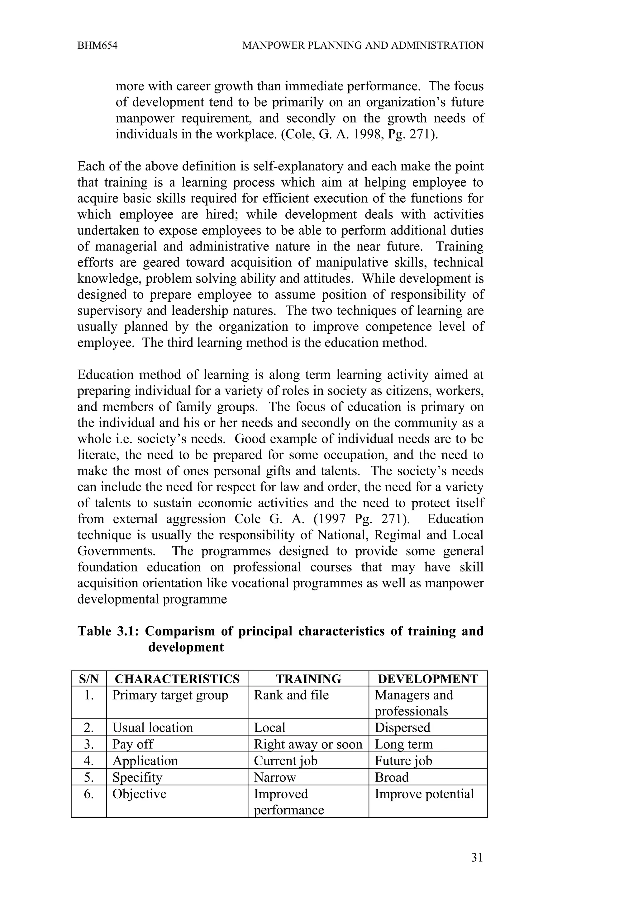 BHM654                        MANPOWER PLANNING AND ADMINISTRATION


       more with career growth than immediate performance. The focus
       of development tend to be primarily on an organization’s future
       manpower requirement, and secondly on the growth needs of
       individuals in the workplace. (Cole, G. A. 1998, Pg. 271).

Each of the above definition is self-explanatory and each make the point
that training is a learning process which aim at helping employee to
acquire basic skills required for efficient execution of the functions for
which employee are hired; while development deals with activities
undertaken to expose employees to be able to perform additional duties
of managerial and administrative nature in the near future. Training
efforts are geared toward acquisition of manipulative skills, technical
knowledge, problem solving ability and attitudes. While development is
designed to prepare employee to assume position of responsibility of
supervisory and leadership natures. The two techniques of learning are
usually planned by the organization to improve competence level of
employee. The third learning method is the education method.

Education method of learning is along term learning activity aimed at
preparing individual for a variety of roles in society as citizens, workers,
and members of family groups. The focus of education is primary on
the individual and his or her needs and secondly on the community as a
whole i.e. society’s needs. Good example of individual needs are to be
literate, the need to be prepared for some occupation, and the need to
make the most of ones personal gifts and talents. The society’s needs
can include the need for respect for law and order, the need for a variety
of talents to sustain economic activities and the need to protect itself
from external aggression Cole G. A. (1997 Pg. 271). Education
technique is usually the responsibility of National, Regimal and Local
Governments. The programmes designed to provide some general
foundation education on professional courses that may have skill
acquisition orientation like vocational programmes as well as manpower
developmental programme

Table 3.1: Comparism of principal characteristics of training and
           development

S/N   CHARACTERISTICS                TRAINING           DEVELOPMENT
 1.   Primary target group      Rank and file      Managers and
                                                   professionals
 2.   Usual location            Local              Dispersed
 3.   Pay off                   Right away or soon Long term
 4.   Application               Current job        Future job
 5.   Specifity                 Narrow             Broad
 6.   Objective                 Improved           Improve potential
                                performance


                                                                         31
 
