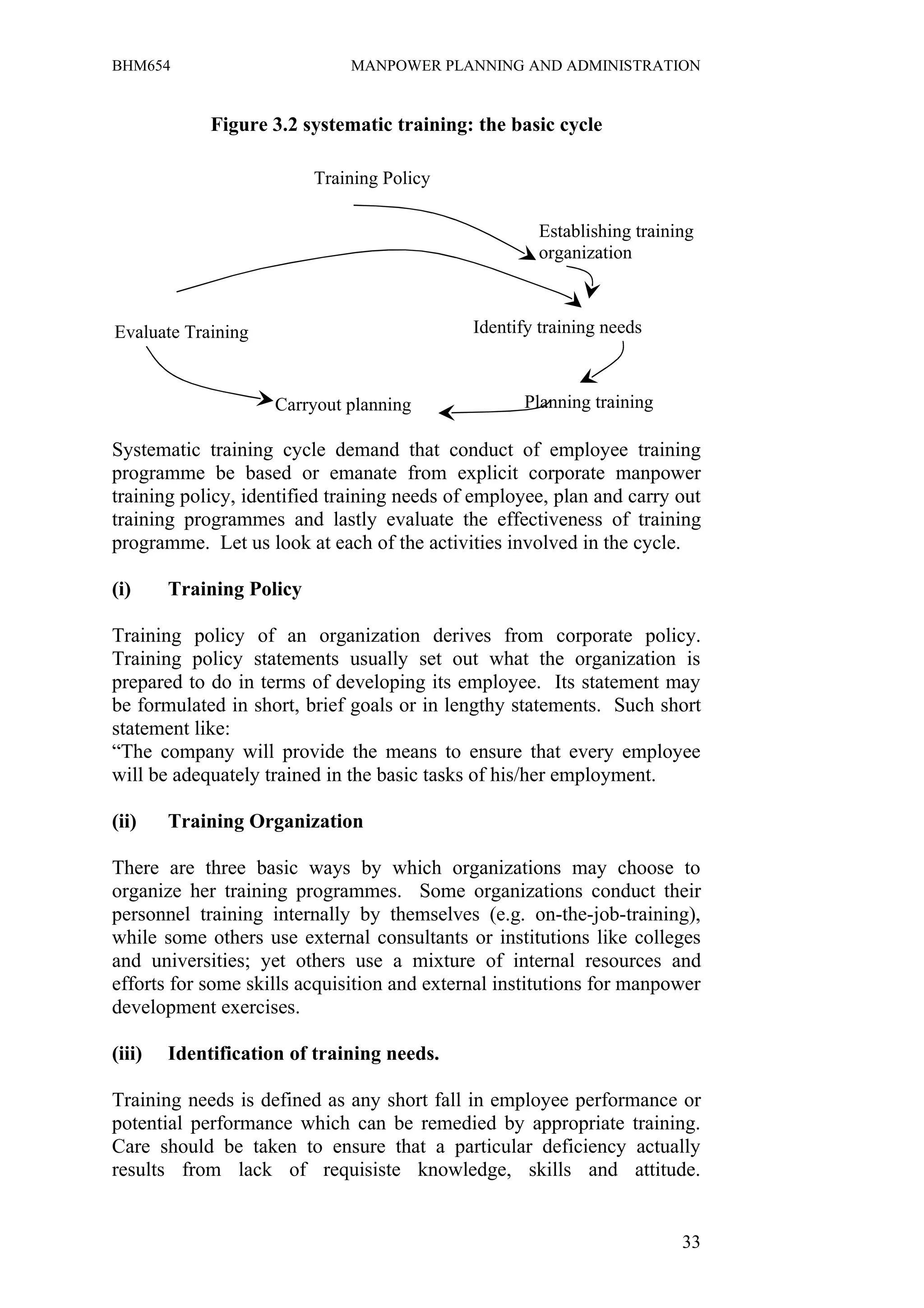 BHM654                        MANPOWER PLANNING AND ADMINISTRATION


             Figure 3.2 systematic training: the basic cycle

                          Training Policy

                                                     Establishing training
                                                     organization



Evaluate Training                            Identify training needs



                     Carryout planning             Planning training

Systematic training cycle demand that conduct of employee training
programme be based or emanate from explicit corporate manpower
training policy, identified training needs of employee, plan and carry out
training programmes and lastly evaluate the effectiveness of training
programme. Let us look at each of the activities involved in the cycle.

(i)     Training Policy

Training policy of an organization derives from corporate policy.
Training policy statements usually set out what the organization is
prepared to do in terms of developing its employee. Its statement may
be formulated in short, brief goals or in lengthy statements. Such short
statement like:
“The company will provide the means to ensure that every employee
will be adequately trained in the basic tasks of his/her employment.

(ii)    Training Organization

There are three basic ways by which organizations may choose to
organize her training programmes. Some organizations conduct their
personnel training internally by themselves (e.g. on-the-job-training),
while some others use external consultants or institutions like colleges
and universities; yet others use a mixture of internal resources and
efforts for some skills acquisition and external institutions for manpower
development exercises.

(iii)   Identification of training needs.

Training needs is defined as any short fall in employee performance or
potential performance which can be remedied by appropriate training.
Care should be taken to ensure that a particular deficiency actually
results from lack of requisiste knowledge, skills and attitude.


                                                                        33
 