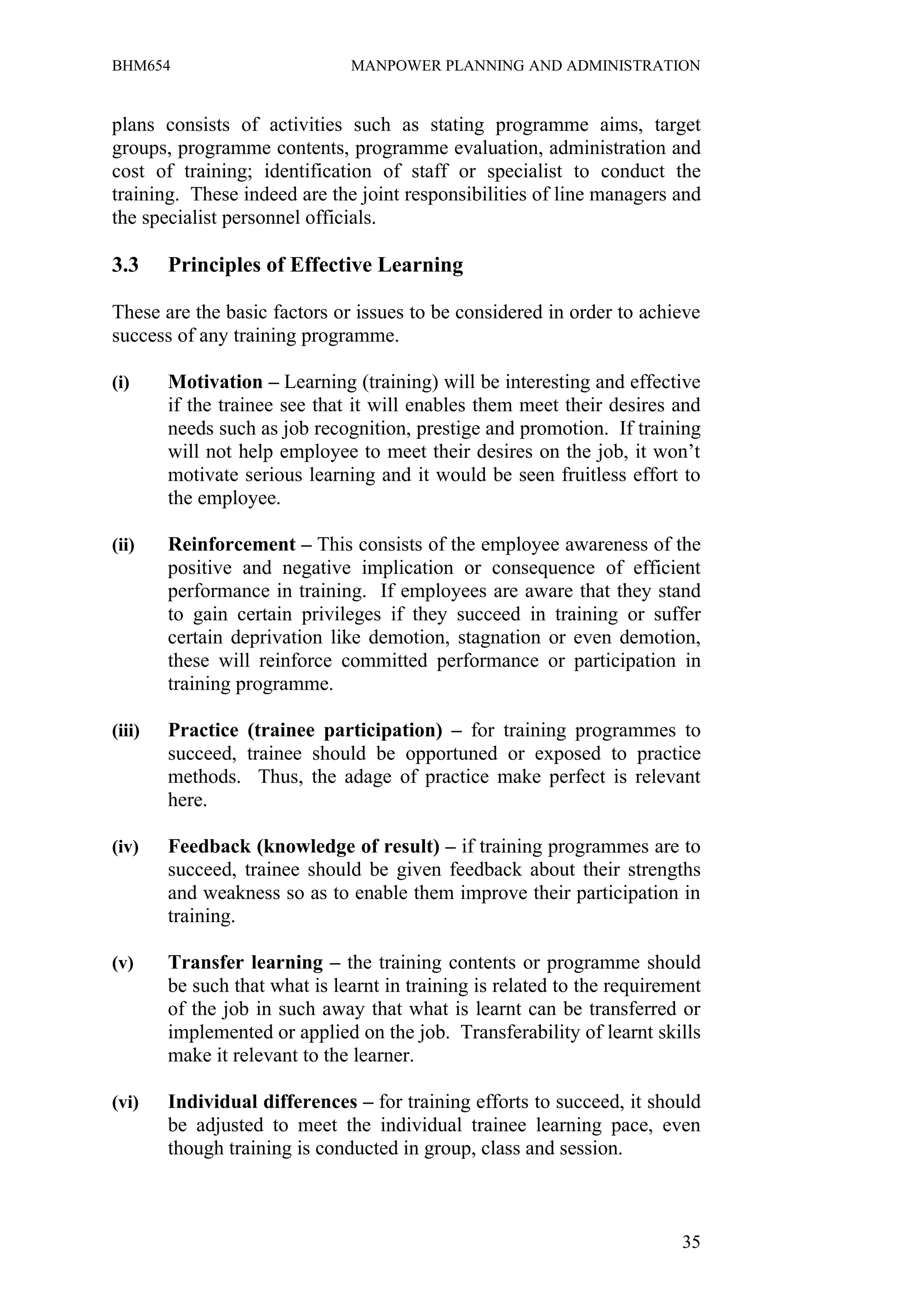 BHM654                         MANPOWER PLANNING AND ADMINISTRATION


plans consists of activities such as stating programme aims, target
groups, programme contents, programme evaluation, administration and
cost of training; identification of staff or specialist to conduct the
training. These indeed are the joint responsibilities of line managers and
the specialist personnel officials.

3.3     Principles of Effective Learning

These are the basic factors or issues to be considered in order to achieve
success of any training programme.

(i)     Motivation – Learning (training) will be interesting and effective
        if the trainee see that it will enables them meet their desires and
        needs such as job recognition, prestige and promotion. If training
        will not help employee to meet their desires on the job, it won’t
        motivate serious learning and it would be seen fruitless effort to
        the employee.

(ii)    Reinforcement – This consists of the employee awareness of the
        positive and negative implication or consequence of efficient
        performance in training. If employees are aware that they stand
        to gain certain privileges if they succeed in training or suffer
        certain deprivation like demotion, stagnation or even demotion,
        these will reinforce committed performance or participation in
        training programme.

(iii)   Practice (trainee participation) – for training programmes to
        succeed, trainee should be opportuned or exposed to practice
        methods. Thus, the adage of practice make perfect is relevant
        here.

(iv)    Feedback (knowledge of result) – if training programmes are to
        succeed, trainee should be given feedback about their strengths
        and weakness so as to enable them improve their participation in
        training.

(v)     Transfer learning – the training contents or programme should
        be such that what is learnt in training is related to the requirement
        of the job in such away that what is learnt can be transferred or
        implemented or applied on the job. Transferability of learnt skills
        make it relevant to the learner.

(vi)    Individual differences – for training efforts to succeed, it should
        be adjusted to meet the individual trainee learning pace, even
        though training is conducted in group, class and session.



                                                                          35
 