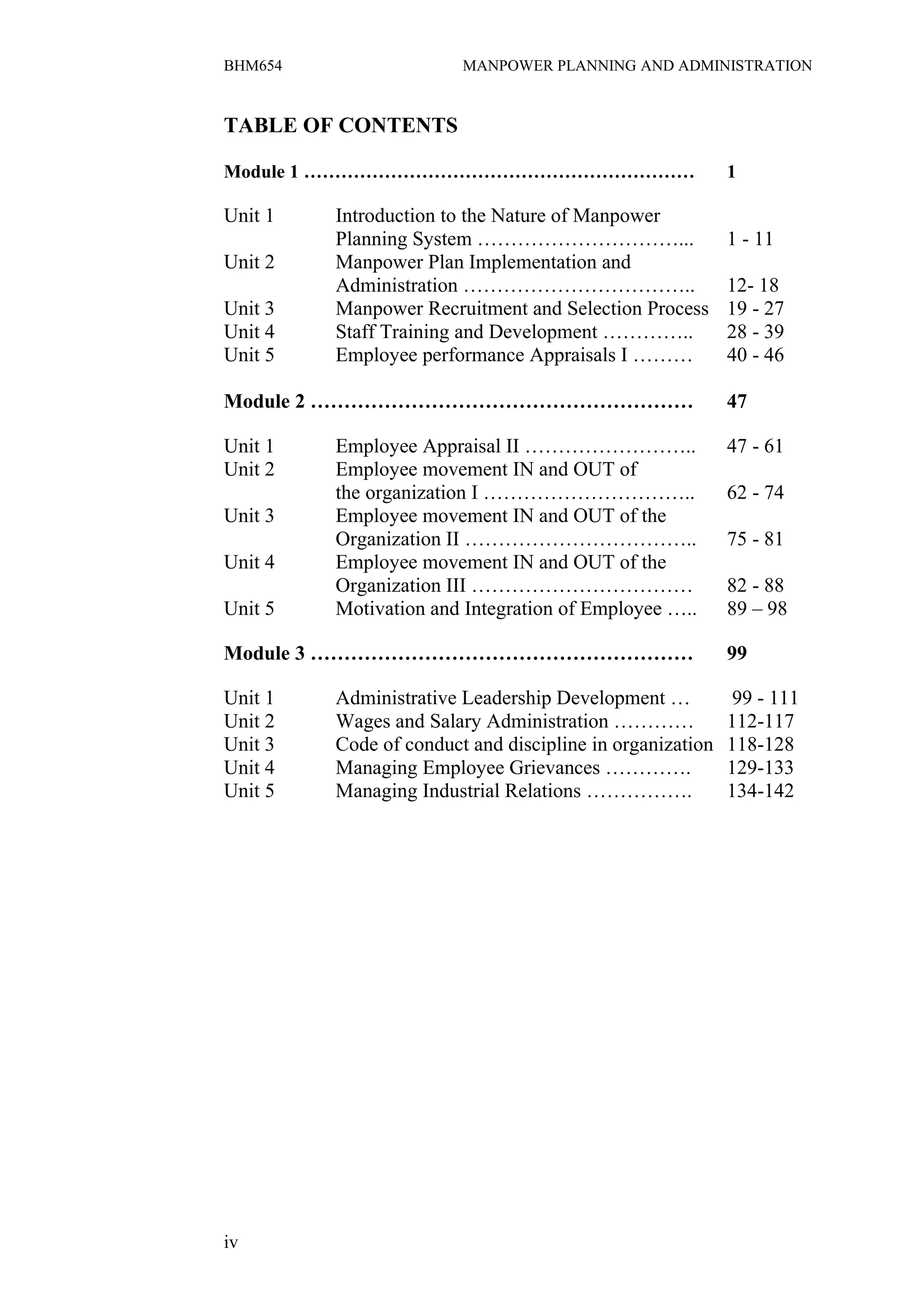 BHM654                  MANPOWER PLANNING AND ADMINISTRATION


TABLE OF CONTENTS

Module 1 ………………………………………………………                            1

Unit 1   Introduction to the Nature of Manpower
         Planning System …………………………...                    1 - 11
Unit 2   Manpower Plan Implementation and
         Administration ……………………………..                     12- 18
Unit 3   Manpower Recruitment and Selection Process       19 - 27
Unit 4   Staff Training and Development …………..            28 - 39
Unit 5   Employee performance Appraisals I ………            40 - 46

Module 2 …………………………………………………                              47

Unit 1   Employee Appraisal II ……………………..                 47 - 61
Unit 2   Employee movement IN and OUT of
         the organization I …………………………..                  62 - 74
Unit 3   Employee movement IN and OUT of the
         Organization II ……………………………..                    75 - 81
Unit 4   Employee movement IN and OUT of the
         Organization III ……………………………                     82 - 88
Unit 5   Motivation and Integration of Employee …..       89 – 98

Module 3 …………………………………………………                              99

Unit 1   Administrative Leadership Development …           99 - 111
Unit 2   Wages and Salary Administration …………             112-117
Unit 3   Code of conduct and discipline in organization   118-128
Unit 4   Managing Employee Grievances ………….               129-133
Unit 5   Managing Industrial Relations …………….             134-142




iv
 