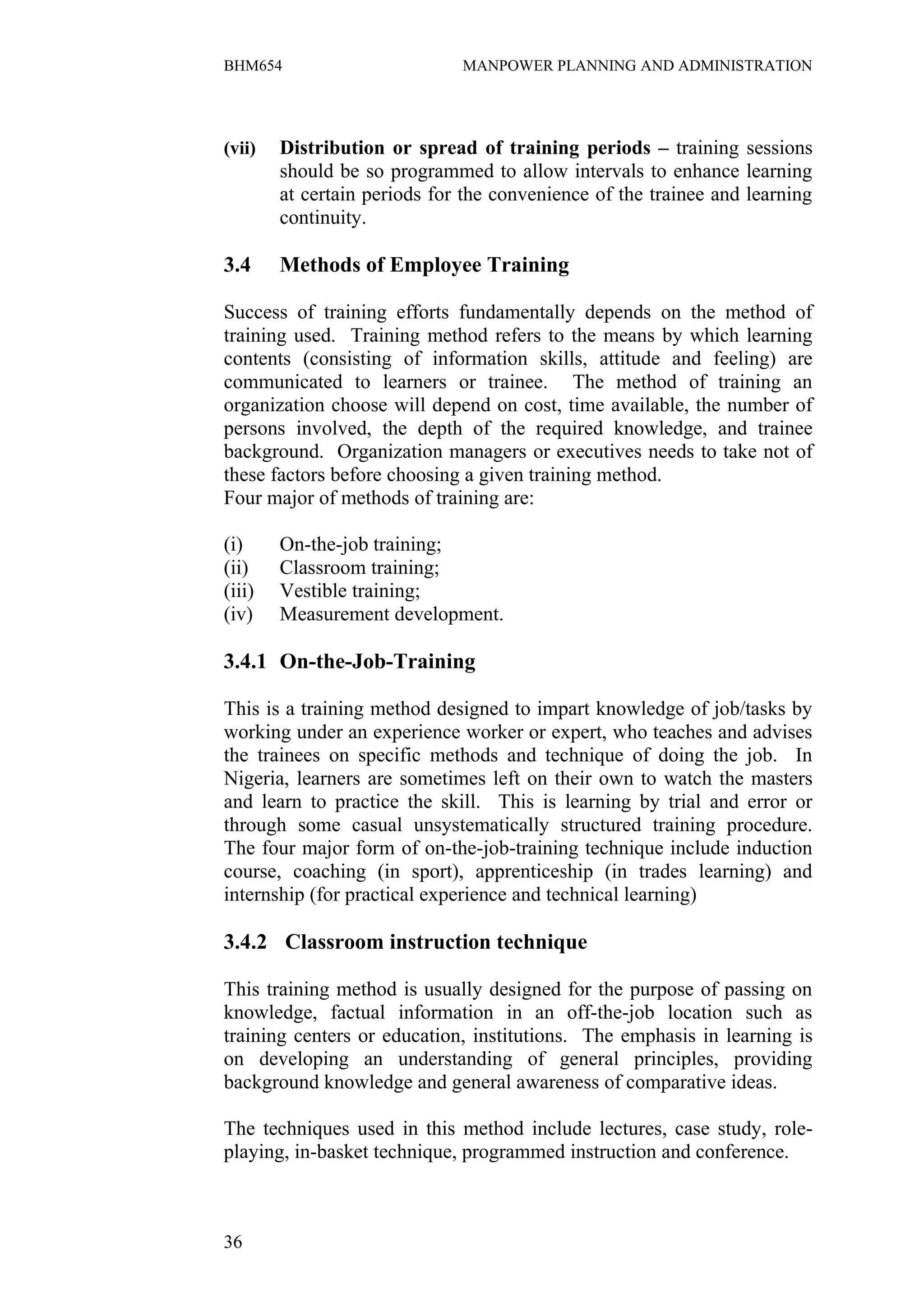 BHM654                        MANPOWER PLANNING AND ADMINISTRATION




(vii)   Distribution or spread of training periods – training sessions
        should be so programmed to allow intervals to enhance learning
        at certain periods for the convenience of the trainee and learning
        continuity.

3.4     Methods of Employee Training

Success of training efforts fundamentally depends on the method of
training used. Training method refers to the means by which learning
contents (consisting of information skills, attitude and feeling) are
communicated to learners or trainee. The method of training an
organization choose will depend on cost, time available, the number of
persons involved, the depth of the required knowledge, and trainee
background. Organization managers or executives needs to take not of
these factors before choosing a given training method.
Four major of methods of training are:

(i)     On-the-job training;
(ii)    Classroom training;
(iii)   Vestible training;
(iv)    Measurement development.

3.4.1 On-the-Job-Training

This is a training method designed to impart knowledge of job/tasks by
working under an experience worker or expert, who teaches and advises
the trainees on specific methods and technique of doing the job. In
Nigeria, learners are sometimes left on their own to watch the masters
and learn to practice the skill. This is learning by trial and error or
through some casual unsystematically structured training procedure.
The four major form of on-the-job-training technique include induction
course, coaching (in sport), apprenticeship (in trades learning) and
internship (for practical experience and technical learning)

3.4.2 Classroom instruction technique

This training method is usually designed for the purpose of passing on
knowledge, factual information in an off-the-job location such as
training centers or education, institutions. The emphasis in learning is
on developing an understanding of general principles, providing
background knowledge and general awareness of comparative ideas.

The techniques used in this method include lectures, case study, role-
playing, in-basket technique, programmed instruction and conference.



36
 