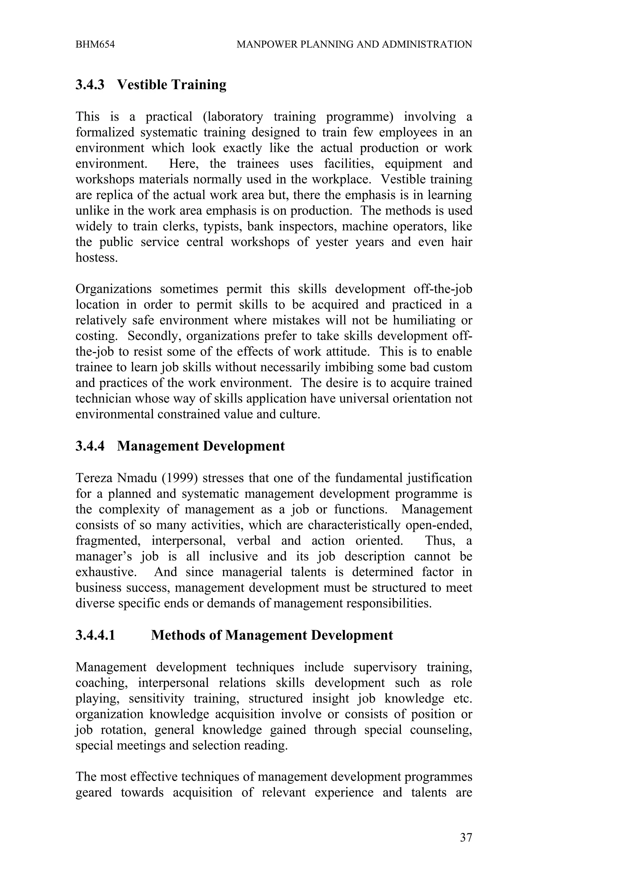 BHM654                        MANPOWER PLANNING AND ADMINISTRATION


3.4.3 Vestible Training

This is a practical (laboratory training programme) involving a
formalized systematic training designed to train few employees in an
environment which look exactly like the actual production or work
environment.      Here, the trainees uses facilities, equipment and
workshops materials normally used in the workplace. Vestible training
are replica of the actual work area but, there the emphasis is in learning
unlike in the work area emphasis is on production. The methods is used
widely to train clerks, typists, bank inspectors, machine operators, like
the public service central workshops of yester years and even hair
hostess.

Organizations sometimes permit this skills development off-the-job
location in order to permit skills to be acquired and practiced in a
relatively safe environment where mistakes will not be humiliating or
costing. Secondly, organizations prefer to take skills development off-
the-job to resist some of the effects of work attitude. This is to enable
trainee to learn job skills without necessarily imbibing some bad custom
and practices of the work environment. The desire is to acquire trained
technician whose way of skills application have universal orientation not
environmental constrained value and culture.

3.4.4 Management Development

Tereza Nmadu (1999) stresses that one of the fundamental justification
for a planned and systematic management development programme is
the complexity of management as a job or functions. Management
consists of so many activities, which are characteristically open-ended,
fragmented, interpersonal, verbal and action oriented.          Thus, a
manager’s job is all inclusive and its job description cannot be
exhaustive. And since managerial talents is determined factor in
business success, management development must be structured to meet
diverse specific ends or demands of management responsibilities.

3.4.4.1       Methods of Management Development

Management development techniques include supervisory training,
coaching, interpersonal relations skills development such as role
playing, sensitivity training, structured insight job knowledge etc.
organization knowledge acquisition involve or consists of position or
job rotation, general knowledge gained through special counseling,
special meetings and selection reading.

The most effective techniques of management development programmes
geared towards acquisition of relevant experience and talents are


                                                                       37
 