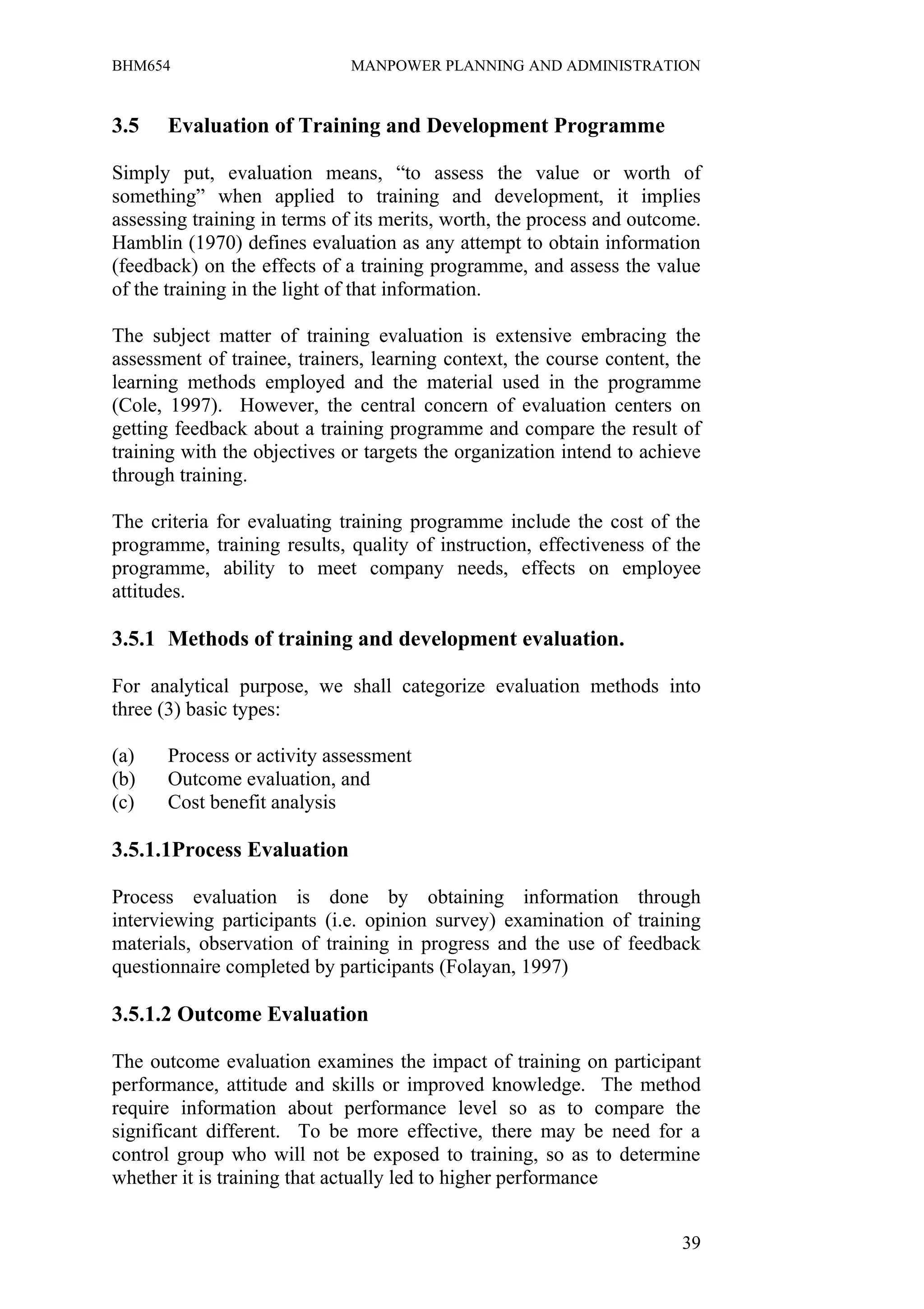 BHM654                        MANPOWER PLANNING AND ADMINISTRATION


3.5    Evaluation of Training and Development Programme

Simply put, evaluation means, “to assess the value or worth of
something” when applied to training and development, it implies
assessing training in terms of its merits, worth, the process and outcome.
Hamblin (1970) defines evaluation as any attempt to obtain information
(feedback) on the effects of a training programme, and assess the value
of the training in the light of that information.

The subject matter of training evaluation is extensive embracing the
assessment of trainee, trainers, learning context, the course content, the
learning methods employed and the material used in the programme
(Cole, 1997). However, the central concern of evaluation centers on
getting feedback about a training programme and compare the result of
training with the objectives or targets the organization intend to achieve
through training.

The criteria for evaluating training programme include the cost of the
programme, training results, quality of instruction, effectiveness of the
programme, ability to meet company needs, effects on employee
attitudes.

3.5.1 Methods of training and development evaluation.

For analytical purpose, we shall categorize evaluation methods into
three (3) basic types:

(a)    Process or activity assessment
(b)    Outcome evaluation, and
(c)    Cost benefit analysis

3.5.1.1Process Evaluation

Process evaluation is done by obtaining information through
interviewing participants (i.e. opinion survey) examination of training
materials, observation of training in progress and the use of feedback
questionnaire completed by participants (Folayan, 1997)

3.5.1.2 Outcome Evaluation

The outcome evaluation examines the impact of training on participant
performance, attitude and skills or improved knowledge. The method
require information about performance level so as to compare the
significant different. To be more effective, there may be need for a
control group who will not be exposed to training, so as to determine
whether it is training that actually led to higher performance


                                                                       39
 