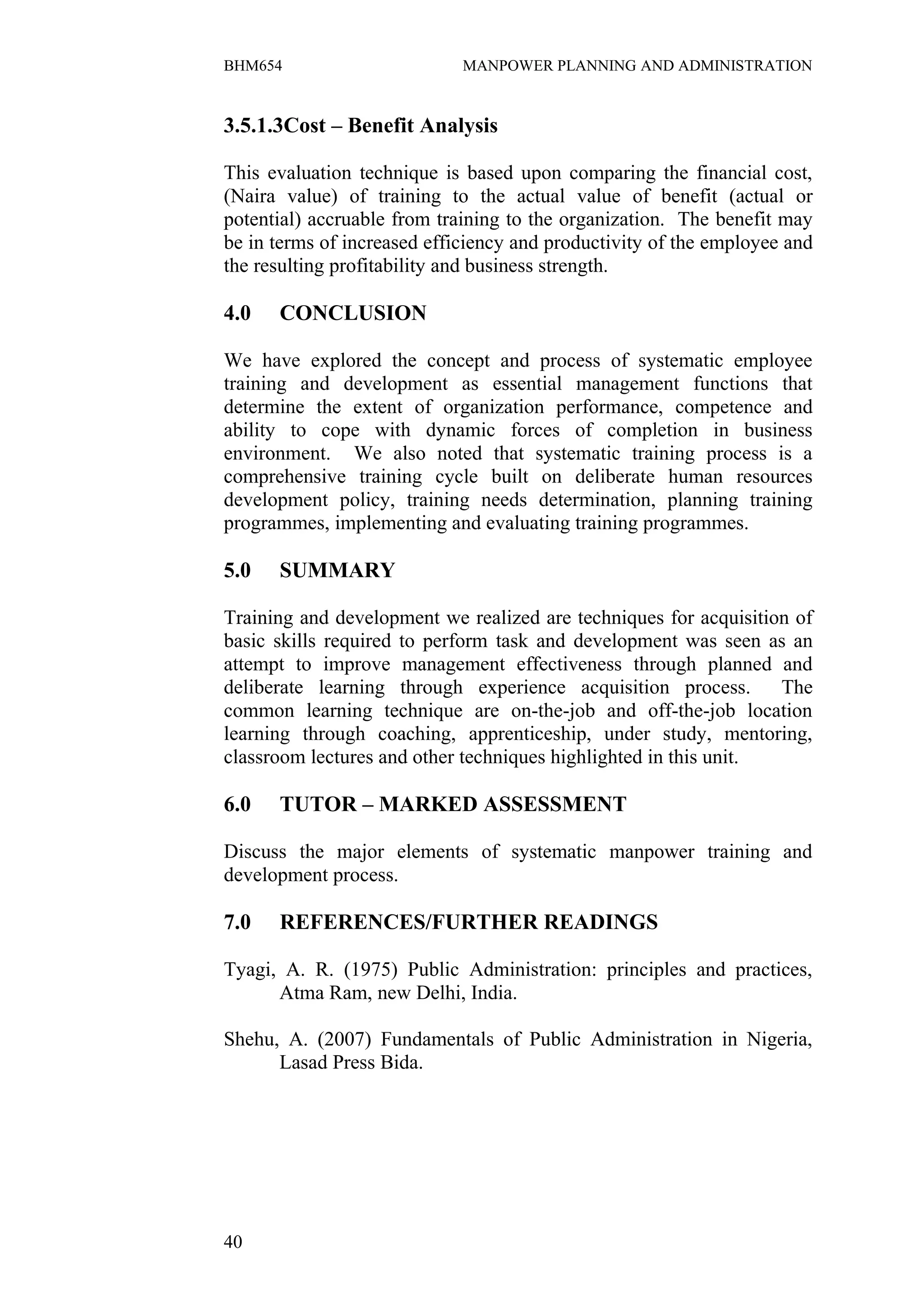 BHM654                       MANPOWER PLANNING AND ADMINISTRATION


3.5.1.3Cost – Benefit Analysis

This evaluation technique is based upon comparing the financial cost,
(Naira value) of training to the actual value of benefit (actual or
potential) accruable from training to the organization. The benefit may
be in terms of increased efficiency and productivity of the employee and
the resulting profitability and business strength.

4.0   CONCLUSION

We have explored the concept and process of systematic employee
training and development as essential management functions that
determine the extent of organization performance, competence and
ability to cope with dynamic forces of completion in business
environment. We also noted that systematic training process is a
comprehensive training cycle built on deliberate human resources
development policy, training needs determination, planning training
programmes, implementing and evaluating training programmes.

5.0   SUMMARY

Training and development we realized are techniques for acquisition of
basic skills required to perform task and development was seen as an
attempt to improve management effectiveness through planned and
deliberate learning through experience acquisition process.       The
common learning technique are on-the-job and off-the-job location
learning through coaching, apprenticeship, under study, mentoring,
classroom lectures and other techniques highlighted in this unit.

6.0   TUTOR – MARKED ASSESSMENT

Discuss the major elements of systematic manpower training and
development process.

7.0   REFERENCES/FURTHER READINGS

Tyagi, A. R. (1975) Public Administration: principles and practices,
      Atma Ram, new Delhi, India.

Shehu, A. (2007) Fundamentals of Public Administration in Nigeria,
      Lasad Press Bida.




40
 