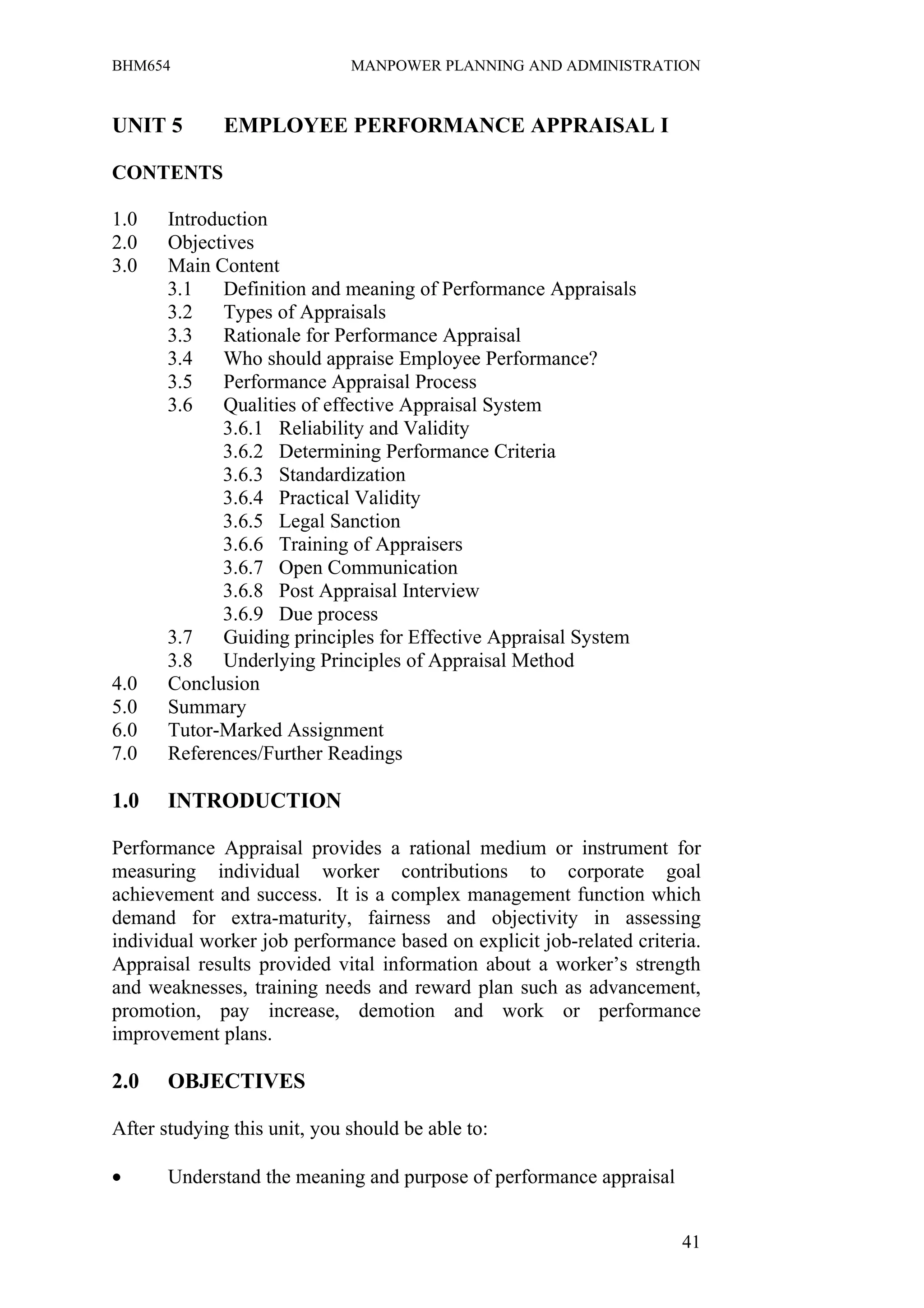 BHM654                        MANPOWER PLANNING AND ADMINISTRATION


UNIT 5        EMPLOYEE PERFORMANCE APPRAISAL I

CONTENTS

1.0    Introduction
2.0    Objectives
3.0    Main Content
       3.1    Definition and meaning of Performance Appraisals
       3.2    Types of Appraisals
       3.3    Rationale for Performance Appraisal
       3.4    Who should appraise Employee Performance?
       3.5    Performance Appraisal Process
       3.6    Qualities of effective Appraisal System
              3.6.1 Reliability and Validity
              3.6.2 Determining Performance Criteria
              3.6.3 Standardization
              3.6.4 Practical Validity
              3.6.5 Legal Sanction
              3.6.6 Training of Appraisers
              3.6.7 Open Communication
              3.6.8 Post Appraisal Interview
              3.6.9 Due process
       3.7    Guiding principles for Effective Appraisal System
       3.8    Underlying Principles of Appraisal Method
4.0    Conclusion
5.0    Summary
6.0    Tutor-Marked Assignment
7.0    References/Further Readings

1.0    INTRODUCTION

Performance Appraisal provides a rational medium or instrument for
measuring individual worker contributions to corporate goal
achievement and success. It is a complex management function which
demand for extra-maturity, fairness and objectivity in assessing
individual worker job performance based on explicit job-related criteria.
Appraisal results provided vital information about a worker’s strength
and weaknesses, training needs and reward plan such as advancement,
promotion, pay increase, demotion and work or performance
improvement plans.

2.0    OBJECTIVES

After studying this unit, you should be able to:

•      Understand the meaning and purpose of performance appraisal


                                                                      41
 